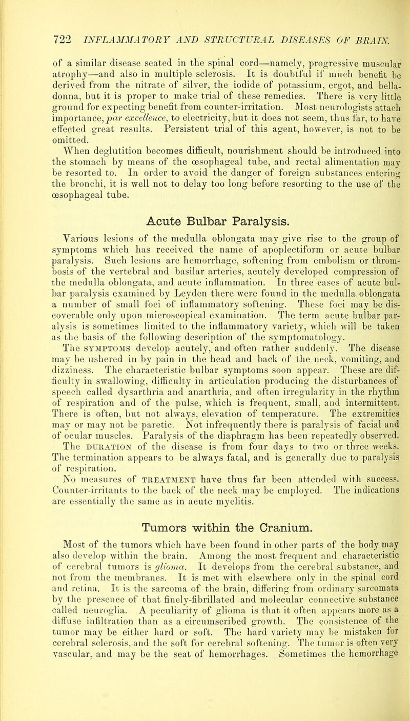 of a similar disease seated in the spinal cord—namely, progressive muscular atrophy—and also in multiple sclerosis. It is doubtful if much benefit be derived from the nitrate of silver, the iodide of potassium, ergot, and bella- donna, but it is proper to make trial of these remedies. There is very little ground for expecting benefit from counter-irritation. Most neurologists attach importance,par excellence, to electricity, but it does not seem, thus far, to have effected great results. Persistent trial of this agent, however, is not to be omitted. When deglutition becomes difficult, nourishment should be introduced into the stomach by means of the oesophageal tube, and rectal alimentation may be resorted to. In order to avoid the danger of foreign substances entering the bronchi, it is well not to delay too long before resorting to the use of the oesophageal tube. Acute Bulbar Paralysis. Various lesions of the medulla oblongata may give rise to the group of symptoms which has received the name of apoplectiform or acute bulbar paralysis. Such lesions are hemorrhage, softening from embolism or throm- bosis of the vertebral and basilar arteries, acutely developed compression of the medulla oblongata, and acute inflammation. In three cases of acute bul- bar paralysis examined by Leyden there were found in the medulla oblongata a number of small foci of inflammatory softening. These foci may be dis- coverable only upon microscopical examination. The term acute bulbar par- alysis is sometimes limited to the inflammatory variety, which will be taken as the basis of the following description of the symptomatology. The symptoms develop acutely, and often rather suddenly. The disease may be ushered in by pain in the head and back of the neck, vomiting, and dizziness. The characteristic bulbar symptoms soon appear. These are dif- ficulty in swallowing, difficulty in articulation producing the disturbances of speech called dysarthria and anarthria, and often irregularity in the rhythm of respiration and of the pulse, which is frequent, small, and intermittent. There is often, but not always, elevation of temperature. The extremities may or may not be paretic. Not infrequently there is paralysis of facial and of ocular muscles. Paralysis of the diaphragm has been repeatedly observed. The duration of the disease is from four days to two or three weeks. The termination appears to be always fatal, and is generally due to paralysis of respiration. No measures of treatment have thus far been attended with success. Counter-irritants to the back of the neck may be employed. The indications are essentially the same as in acute myelitis. Tumors within the Cranium. Most of the tumors which have been found in other parts of the body may also develop within the brain. Among the most frequent and characteristic of cerebral tumors is glioma. It develops from the cerebral substance, and not from the membranes. It is met with elsewhere only in the spinal cord and retina. It is the sarcoma of the brain, differing from ordinary sarcomata by the presence of that finely-fibrillated and molecular connective substance called neuroglia. A peculiarity of glioma is that it often appears more as a diffuse infiltration than as a circumscribed growth. The consistence of the tumor may be either hard or soft. The hard variety may be mistaken for cerebral sclerosis, and the soft for cerebral softening. The tumor is often very vascular, and may be the seat of hemorrhages. Sometimes the hemorrhage