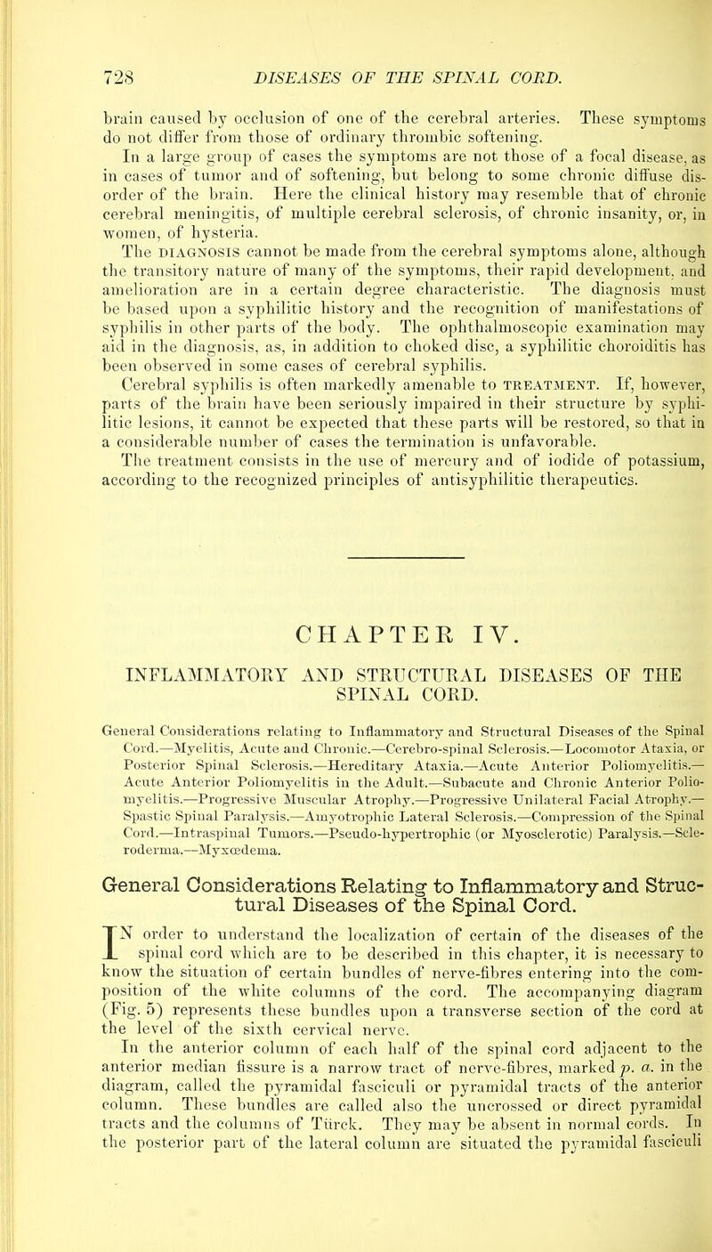 brain caused by occlusion of one of the cerebral arteries. These symptoms do not differ from those of ordinary throinbic softening. In a large group of cases the symptoms are not those of a focal disease, as in cases of tumor and of softening, but belong to some chronic diffuse dis- order of the brain. Here the clinical history may resemble that of chronic cerebral meningitis, of multiple cerebral sclerosis, of chronic insanity, or, in women, of hysteria. The diagnosis cannot be made from the cerebral symptoms alone, although the transitory nature of many of the symptoms, their rapid development, and amelioration are in a certain degree characteristic. The diagnosis must be based upon a syphilitic history and the recognition of manifestations of syphilis in other parts of the body. The ophthalmoscopic examination may aid in the diagnosis, as, in addition to choked disc, a syphilitic choroiditis has been observed in some cases of cerebral syphilis. Cerebral syphilis is often markedly amenable to treatment. If, however, parts of the brain have been seriously impaired in their structure by syphi- litic lesions, it cannot be expected that these parts will be restored, so that in a considerable number of cases the termination is unfavorable. The treatment consists in the use of mercury and of iodide of potassium, according to the recognized principles of antisyphilitic therapeutics. CHAPTER IV. INFLAMMATORY AND STRUCTURAL DISEASES OF THE SPINAL CORD. General Considerations relating to Inflammatory and Structural Diseases of the Spinal Corel.—Myelitis, Acute and Chronic.—Cerebro-spinal Sclerosis.—Locomotor Ataxia, or Posterior Spinal Sclerosis.—Hereditary Ataxia.—Acute Anterior Poliomyelitis.— Acute Anterior Poliomyelitis in the Adult.—Subacute and Chronic Anterior Polio- myelitis.—Progressive Muscular Atrophy.—Progressive Unilateral Facial Atrophy.— Spastic Spinal Paralysis.—Amyotrophic Lateral Sclerosis.—Compression of the Spinal Cord.—Intraspinal Tumors.—Pseudo-hypertrophic (or Myosclerotic) Paralysis.—Scle- roderma.—Myxcedema. General Considerations Relating to Inflammatory and Struc- tural Diseases of the Spinal Cord. IN order to understand the localization of certain of the diseases of the spinal cord which are to be described in this chapter, it is necessary to know the situation of certain bundles of nerve-fibres entering into the com- position of the white columns of the cord. The accompanying diagram (Fig. 5) represents these bundles upon a transverse section of the cord at the level of the sixth cervical nerve. In the anterior column of each half of the spinal cord adjacent to the anterior median fissure is a narrow tract of nerve-fibres, marked p. a. in the diagram, called the pyramidal fasciculi or pyramidal tracts of the anterior column. These bundles are called also the uncrossed or direct pyramidal tracts and the columns of Tiirck. They may be absent in normal cords. In the posterior part of the lateral column are situated the pyramidal fasciculi