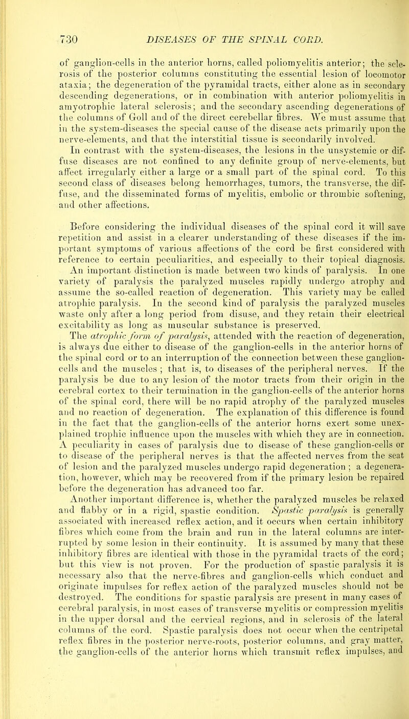 of ganglion-cells in the anterior liorns, called poliomyelitis anterior; the scle- rosis of the posterior columns constituting the essential lesion of locomotor ataxia; the degeneration of the pyramidal tracts, either alone as in secondary descending degenerations, or in combination with anterior poliomyelitis in amyotrophic lateral sclerosis; and the secondary ascending degenerations of the columns of Goll and of the direct cerebellar fibres. We must assume that in the system-diseases the special cause of the disease acts primarily upon the nerve-elements, and that the interstitial tissue is secondarily involved. In contrast with the system-diseases, the lesions in the unsystemic or dif- fuse diseases are not confined to any definite group of nerve-elements, but affect irregularly either a large or a small part of the spinal cord. To this second class of diseases belong hemorrhages, tumors, the transverse, the dif- fuse, and the disseminated forms of myelitis, embolic or thrombic softening, and other affections. Before considering the individual diseases of the spinal cord it will save repetition and assist in a clearer understanding of these diseases if the im- portant symptoms of various affections of the cord be first considered with reference to certain peculiarities, and especially to their topical diagnosis. An important distinction is made between two kinds of paralysis. In one variety of paralysis the paralyzed muscles rapidly undergo atrophy and assume the so-called reaction of degeneration. This variety may be called atrophic paralysis. In the second kind of paralysis the paralyzed muscles waste only after a long period from disuse, and they retain their electrical excitability as long as muscular substance is preserved. The atrophic form of paralysis, attended with the reaction of degeneration, is always due either to disease of the ganglion-cells in the anterior horns of the spinal cord or to an interruption of the connection between these ganglion- cells and the muscles ; that is, to diseases of the peripheral nerves. If the. paralysis be due to any lesion of the motor tracts from their origin in the cerebral cortex to their termination in the ganglion-cells of the anterior horns of the spinal cord, there will be no rapid atrophy of the paralyzed muscles and no reaction of degeneration. The explanation of this difference is found in the fact that the ganglion-cells of the anterior horns exert some unex- plained trophic influence upon the muscles with which they are in connection. A peculiarity in cases of paralysis due to disease of these ganglion-cells or to disease of the peripheral nerves is that the affected nerves from the seat of lesion and the paralyzed muscles undergo rapid degeneration ; a degenera- tion, however, which may be recovered from if the primary lesion be repaired before the degeneration has advanced too far. Another important difference is, whether the paralyzed muscles be relaxed and flabby or in a rigid, spastic condition. Spastic paralysis is generally associated with increased reflex action, and it occurs when certain inhibitory fibres which come from the brain and run in the lateral columns are inter- rupted by some lesion in their continuity. It is assumed by many that these inhibitory fibres are identical with those in the pyramidal tracts of the cord; but this view is not proven. For the production of spastic paralysis it is necessary also that the nerve-fibres and ganglion-cells which conduct and originate impulses for reflex action of the paralyzed muscles should not be destroyed. The conditions for spastic paralysis are present in many cases of cerebral paralysis, in most cases of transverse myelitis or compression myelitis in the upper dorsal and the cervical regions, and in sclerosis of the lateral columns of the cord. Spastic paralysis does not occur when the centripetal reflex fibres in the posterior nerve-roots, posterior columns, and gray matter, the ganglion-cells of the anterior horns which transmit reflex impulses, and