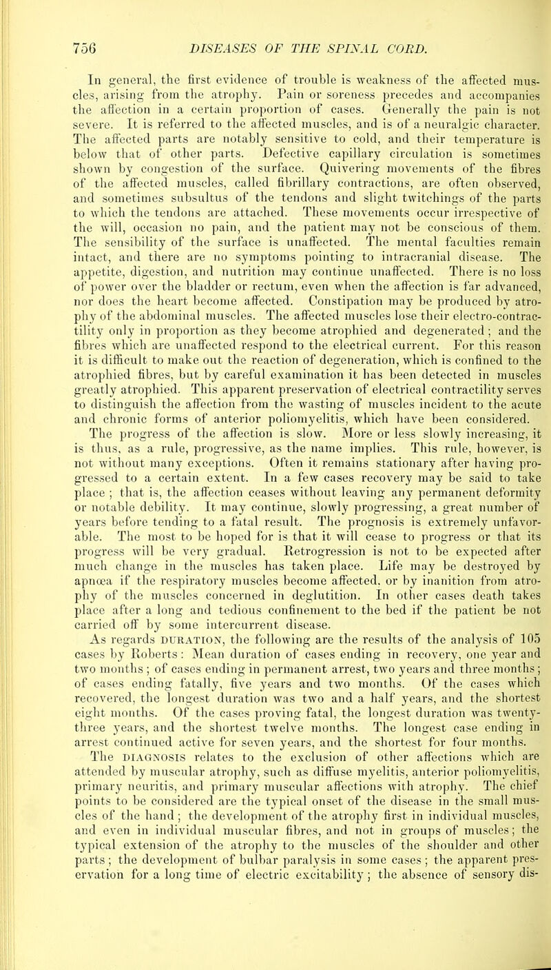 In general, the first evidence of trouble is weakness of the affected mus- cles, arising from the atrophy. Pain or soreness precedes and accompanies the affection in a certain proportion of cases. Generally the pain is not severe. It is referred to the affected muscles, and is of a neuralgic character. The affected parts are notably sensitive to cold, and their temperature is below that of other parts. Defective capillary circulation is sometimes shown by congestion of the surface. Quivering movements of the fibres of the affected muscles, called fibrillary contractions, are often observed, and sometimes subsultus of the tendons and slight twitchings of the parts to which the tendons are attached. These movements occur irrespective of the will, occasion no pain, and the patient may not be conscious of them. The sensibility of the surface is unaffected. The mental faculties remain intact, and there are no symptoms pointing to intracranial disease. The appetite, digestion, and nutrition may continue unaffected. There is no loss of power over the bladder or rectum, even when the affection is far advanced, nor does the heart become affected. Constipation may be produced by atro- phy of the abdominal muscles. The affected muscles lose their electro-contrac- tility only in proportion as they become atrophied and degenerated ; and the fibres which are unaffected respond to the electrical current. For this reason it is difficult to make out the reaction of degeneration, which is confined to the atrophied fibres, but by careful examination it has been detected in muscles greatly atrophied. This apparent preservation of electrical contractility serves to distinguish the affection from the wasting of muscles incident to the acute and chronic forms of anterior poliomyelitis, which have been considered. The progress of the affection is slow. More or less slowly increasing, it is thus, as a rule, progressive, as the name implies. This rule, however, is not without many exceptions. Often it remains stationary after having pro- gressed to a certain extent. In a few cases recovery may be said to take place ; that is, the affection ceases without leaving any permanent deformity or notable debility. It may continue, slowly progressing, a great number of years before tending to a fatal result. The prognosis is extremely unfavor- able. The most to be hoped for is that it will cease to progress or that its progress will be very gradual. Retrogression is not to be expected after much change in the muscles has taken place. Life may be destroyed by apnoea if the respiratory muscles become affected, or by inanition from atro- phy of the muscles concerned in deglutition. In other cases death takes place after a long and tedious confinement to the bed if the patient be not carried off by some intercurrent disease. As regards duration, the following are the results of the analysis of 105 cases by Roberts: Mean duration of cases ending in recovery, one year and two months ; of cases ending in permanent arrest, two years and three months; of cases ending fatally, five years and two months. Of the cases which recovered, the longest duration was two and a half years, and the shortest eight months. Of the cases proving fatal, the longest duration was twenty- three years, and the shortest twelve months. The longest case ending in arrest continued active for seven years, and the shortest for four months. The diagnosis relates to the exclusion of other affections which are attended by muscular atrophy, such as diffuse myelitis, anterior poliomyelitis, primary neuritis, and primary muscular affections with atrophy. The chief points to be considered are the typical onset of the disease in the small mus- cles of the hand ; the development of the atrophy first in individual muscles, and even in individual muscular fibres, and not in groups of muscles; the typical extension of the atrophy to the muscles of the shoulder and other parts ; the development of bulbar paralysis in some cases ; the apparent pres- ervation for a long time of electric excitability; the absence of sensory dis-