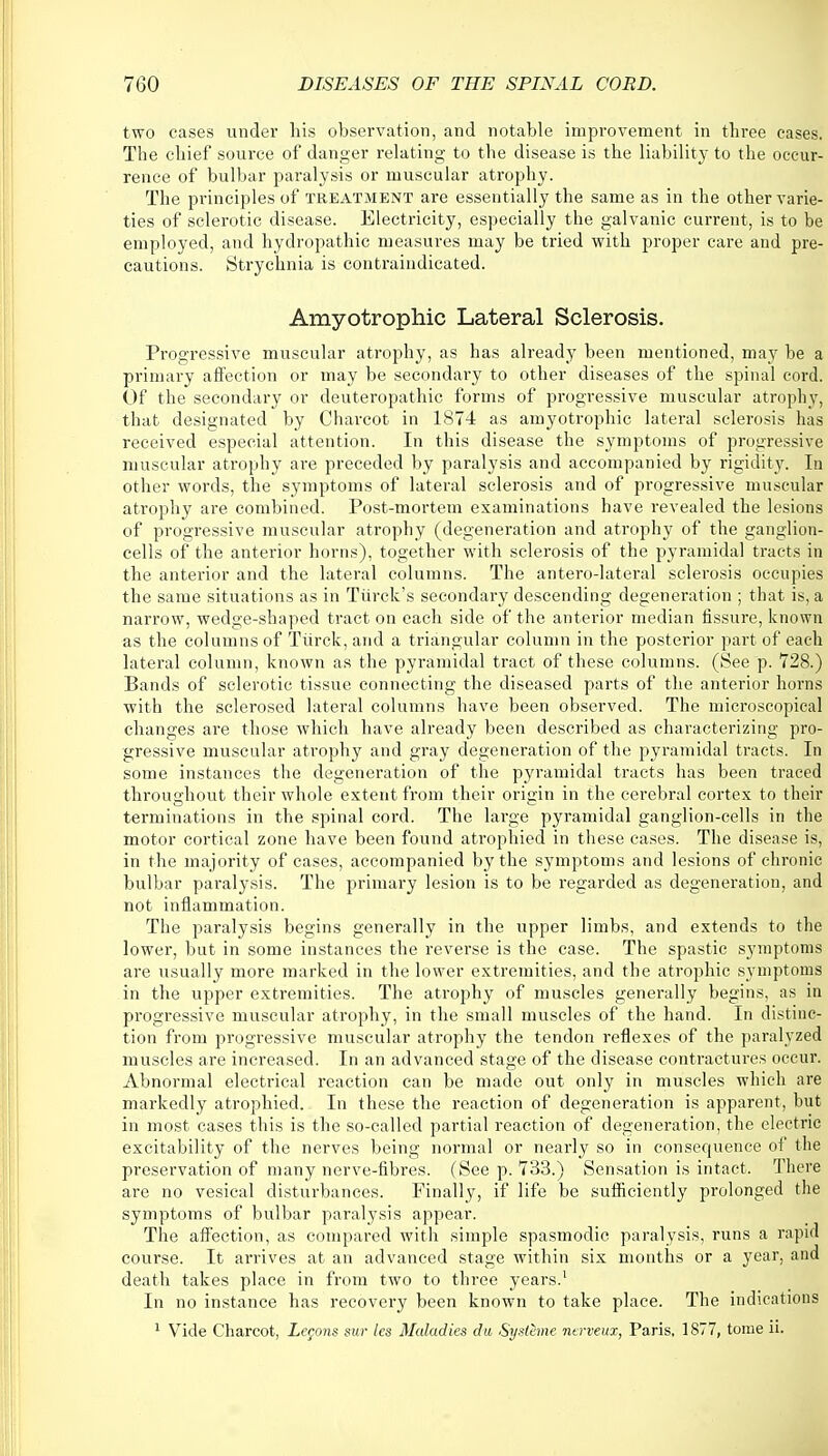 two cases under his observation, and notable improvement in three cases. The chief source of danger relating to the disease is the liability to the occur- rence of bulbar paralysis or muscular atrophy. The principles of treatment are essentially the same as in the other varie- ties of sclerotic disease. Electricity, especially the galvanic current, is to be employed, and hydropathic measures may be tried with proper care and pre- cautions. Strychnia is contraindicated. Amyotrophic Lateral Sclerosis. Progressive muscular atrophy, as has already been mentioned, may be a primary affection or may be secondary to other diseases of the spinal cord. Of the secondary or deuteropathic forms of progressive muscular atrophy, that designated by Charcot in 1874 as amyotrophic lateral sclerosis has received especial attention. In this disease the symptoms of progressive muscular atrophy are preceded by paralysis and accompanied by rigidity. In other words, the symptoms of lateral sclerosis and of progressive muscular atrophy are combined. Post-mortem examinations have revealed the lesions of progressive muscular atrophy (degeneration and atrophy of the ganglion- cells of the anterior horns), together with sclerosis of the pyramidal tracts in the anterior and the lateral columns. The antero-lateral sclerosis occupies the same situations as in Turck's secondary descending degeneration ; that is, a narrow, wedge-shaped tract on each side of the anterior median fissure, known as the columns of Tiirck, and a triangular column in the posterior part of each lateral column, known as the pyramidal tract of these columns. (See p. 728.) Bands of sclerotic tissue connecting the diseased parts of the anterior horns with the sclerosed lateral columns have been observed. The microscopical changes are those which have already been described as characterizing pro- gressive muscular atrophy and gray degeneration of the pyramidal tracts. In some instances the degeneration of the pyramidal tracts has been traced throughout their whole extent from their origin in the cerebral cortex to their terminations in the spinal cord. The large pyramidal ganglion-cells in the motor cortical zone have been found atrophied in these cases. The disease is, in the majority of cases, accompanied by the symptoms and lesions of chronic bulbar paralysis. The primary lesion is to be regarded as degeneration, and not inflammation. The paralysis begins generally in the upper limbs, and extends to the lower, but in some instances the reverse is the case. The spastic symptoms are usually more marked in the lower extremities, and the atrophic symptoms in the upper extremities. The atrophy of muscles generally begins, as in progressive muscular atrophy, in the small muscles of the hand. In distinc- tion from progressive muscular atrophy the tendon reflexes of the paralyzed muscles are increased. In an advanced stage of the disease contractures occur. Abnormal electrical reaction can be made out only in muscles which are markedly atrophied. In these the reaction of degeneration is apparent, but in most cases this is the so-called partial reaction of degeneration, the electric excitability of the nerves being normal or nearly so in consequence of the preservation of many nerve-fibres. (See p. 733.) Sensation is intact. There are no vesical disturbances. Finally, if life be sufficiently prolonged the symptoms of bulbar paralysis appear. The affection, as compared with simple spasmodic paralysis, runs a rapid course. It arrives at an advanced stage within six months or a year, and death takes place in from two to three years.1 In no instance has recovery been known to take place. The indications 1 Vide Charcot, Lccons sur les Maladies du Systhne nerveuz, Paris, 1877, tome u.