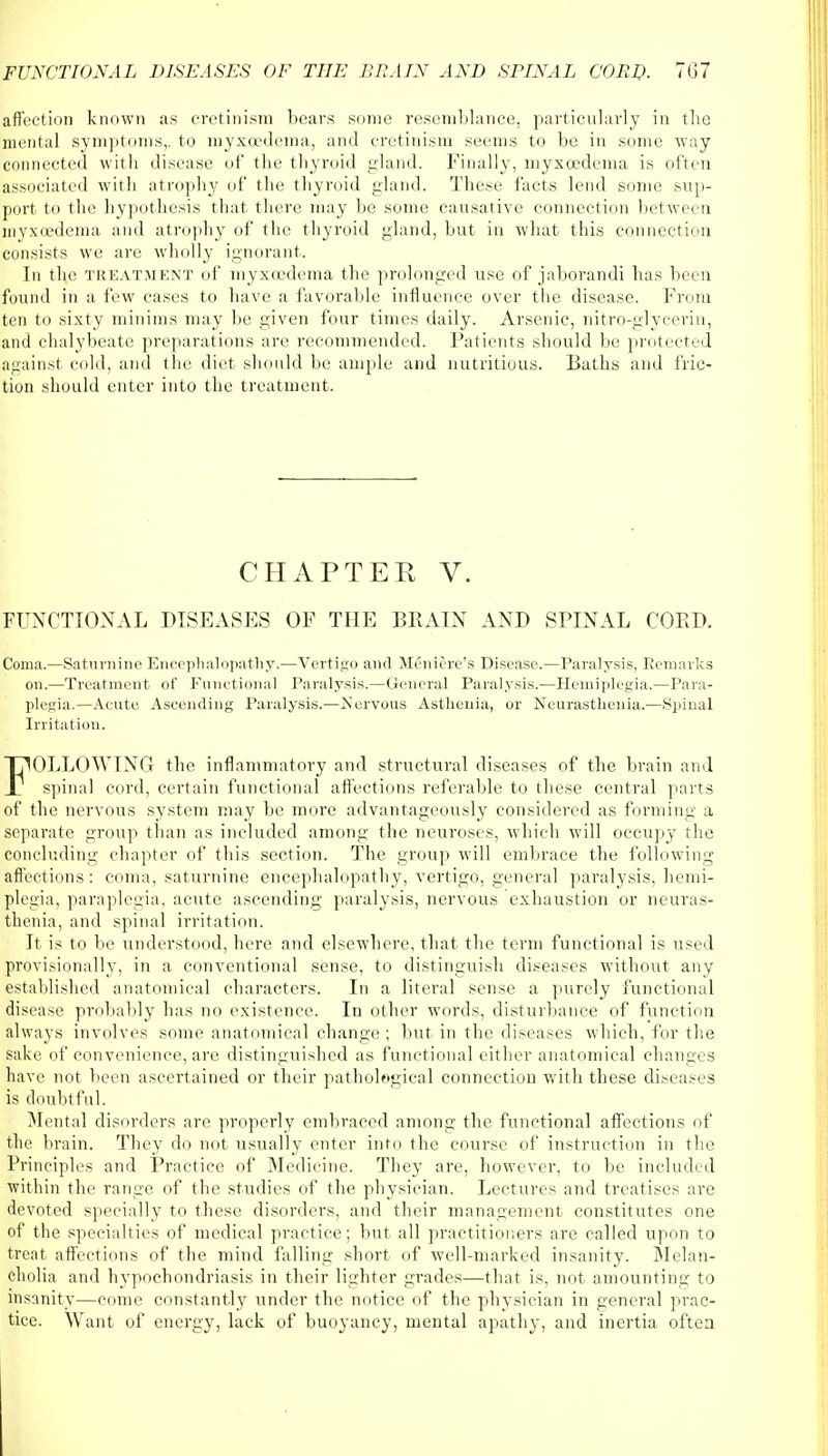 affection known as cretinism bears some resemblance, particularly in the mental symptoms,, to myxcedema, and cretinism seems to be in some way connected with disease of the thyroid gland. Finally, myxcedema is often associated with atrophy of the thyroid gland. These facts lend sonic sup- port to the hypothesis that there may be some causative connection between inyxoedema and atrophy of the thyroid gland, but in what this connection consists we are wholly ignorant. Ji) the treatment of myxcedema the prolonged use of jaborandi has been found in a few cases to have a favorable influence over the disease. From ten to sixty minims may be given four times daily. Arsenic, nitro-glycerin, and chalybeate preparations are recommended. Patients should be protected against cold, and the diet should be ample and nutritious. Baths and fric- tion should enter into the treatment. CHAPTER V. FUNCTIONAL DISEASES OF THE BRAIN AND SPINAL COED. Coma.—Saturnine Encephalopathy.—Vertigo and Meniere's Disease.—Paralysis, Remarks on.—Treatment of Functional Paralysis.—General Paralysis.—Hemiplegia.—Para- plegia.—Acute Ascending Paralysis.—Jservous Asthenia, or Neurasthenia.—.Spinal Irritation. FOLLOWING the inflammatory and structural diseases of the brain and spinal cord, certain functional affections referable to these central parts of the nervous system may be more advantageously considered as forming a separate group than as included among the neuroses, which will occupy the concluding chapter of this section. The group will embrace the following affections: coma, saturnine encephalopathy, vertigo, general paralysis, hemi- plegia, paraplegia, acute ascending paralysis, nervous exhaustion or neuras- thenia, and spinal irritation. It is to be understood, here and elsewhere, that the term functional is used provisionally, in a conventional sense, to distinguish diseases without any established anatomical characters. In a literal sense a purely functional disease probably has no existence. In other words, disturbance of function always involves some anatomical change ; but in the diseases which, for the sake of convenience, are distinguished as functional either anatomical changes have not been ascertained or their pathological connection with these diseases is doubtful. Mental disorders are properly embraced among the functional affections of the brain. They do not usually enter into the course of instruction in the Principles and Practice of Medicine. They are, however, to be included within the range of the studies of the physician. Lectures and treatises are devoted specially to these disorders, and their management constitutes one of the specialties of medical practice; but all practitioners are called upon to treat affections of the mind falling short of well-marked insanity. Melan- cholia and hypochondriasis in their lighter grades—that is, not amounting to insanity—come constantly under the notice of the physician in general prac- tice. Want of energy, lack of buoyancy, mental apathy, and inertia often