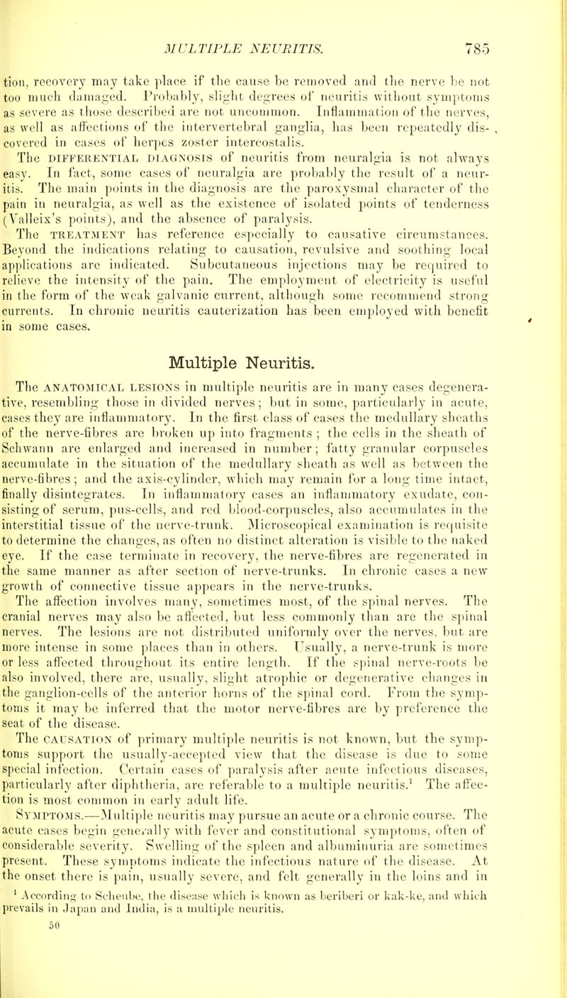 tion, recovery may take place if the cause be removed and the nerve be not too much damaged. Probably, slight degrees of neuritis without symptoms as severe as those described are not uncommon. Inflammation of the nerves, as well as affections of the intervertebral ganglia, has been repeatedly dis- covered in cases of herpes zoster intercostal is. The differential diagnosis of neuritis from neuralgia is not always easy. In fact, some cases of neuralgia are probably the result of a neur- itis. The main points in the diagnosis are the paroxysmal character of the pain in neuralgia, as well as the existence of isolated points of tenderness (Yalleix's points), and the absence of paralysis. The treatment has reference especially to causative circumstances. Beyond the indications relating to causation, revulsive and soothing local applications are indicated. Subcutaneous injections may be required to relieve the intensity of the pain. The employment of electricity is useful in the form of the weak galvanic current, although some recommend strong currents. In chronic neuritis cauterization has been employed with benefit in some cases. Multiple Neuritis. The anatomical lesions in multiple neuritis are in many cases degenera- tive, resembling those in divided nerves; but in some, particularly in acute, cases they are inflammatory. In the first class of cases the medullary sheaths of the nerve-fibres are broken up into fragments ; the cells in the sheath of Schwann are enlarged and increased in number; fatty granular corpuscles accumulate in the situation of the medullary sheath as well as between the nerve-fibres; and the axis-cylinder, which may remain for a long time intact, finally disintegrates. In inflammatory cases an inflammatory exudate, con- sisting of serum, pus-cells, and red blood-corpuscles, also accumulates in the interstitial tissue of the nerve-trunk. Microscopical examination is requisite to determine the changes, as often no distinct alteration is visible to the naked eye. If the case terminate in recovery, the nerve-fibres are regenerated in the same manner as after section of nerve-trunks. In chronic cases a new growth of connective tissue appears in the nerve-trunks. The affection involves many, sometimes most, of the spinal nerves. The cranial nerves may also be affected, but less commonly than are the spinal nerves. The lesions are not distributed uniformly over the nerves, but are more intense in some places than in others. Usually, a nerve-trunk is more or less affected throughout its entire length. If the spinal nerve-roots lie also involved, there are, usually, slight atrophic or degenerative changes in the ganglion-cells of the anterior horns of the spinal cord. From the symp- toms it may be inferred that the motor nerve-fibres are by preference the seat of the disease. The causation of primary multiple neuritis is not known, but the symp- toms support the usually-accepted view that the disease is due to some special infection. Certain cases of paralysis after acute infectious diseases, particularly after diphtheria, are referable to a multiple neuritis.1 The affec- tion is most common in early adult life. Symptoms.—Multiple neuritis may pursue an acute or a chronic course. The acute cases begin generally with fever and constitutional symptoms, often of considerable severity. Swelling of the spleen and albuminuria are sometimes present. These symptoms indicate the infectious nature of the disease. At the onset there is pain, usually severe, and felt generally in the loins and in 1 According to Scheube, the disease which is known as beriberi or kak-ke, and which prevails in Japan and India, is a multiple neuritis. 50