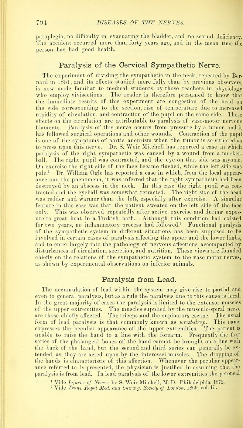 paraplegia, no difficulty in evacuating the bladder, and no sexual deficiency. The accident occurred more than forty years ago, and in the mean time the person has had good health. Paralysis of the Cervical Sympathetic Nerve. The experiment of dividing the sympathetic in the neck, repeated by Ber- nard in 1851, and its effects studied more fully than by previous observers, is now made familiar to medical students by those teachers in physiology who employ vivisections. The reader is therefore presumed to know that the immediate results of this experiment are congestion of the head on the side corresponding to the section, rise of temperature due to increased rapidity of circulation, and contraction of the pupil on the same side. These effects on the circulation are attributable to paralysis of vaso-motor nervous filaments. Paralysis of this nerve occurs from pressure by a tumor, and it has followed surgical operations and other wounds. Contraction of the pupil is one of the symptoms of aortic aneurism when the tumor is so situated as to press upon this nerve. Dr. S. Weir Mitchell has reported a case in which paralysis of the right sympathetic was caused by a wound from a musket- ball. The right pupil was contracted, and the eye on that side was myopic. On exercise the right side of the face became flushed, while the left side was pale.1 Dr. William Ogle has reported a case in which, from the local appear- ance and the phenomena, it was inferred that the right sympathetic had been destroyed by an abscess in the neck. In this case the right pupil was con- tracted and the eyeball was somewhat retracted. The right side of the head was redder and warmer than the left, especially after exercise. A singular feature in this case was that the patient sweated on the left side of the face only. This was observed repeatedly after active exercise and during expos- ure to great heat in a Turkish bath. Although this condition had existed for two years, no inflammatory process had followed.'2 Functional paralysis of the sympathetic system in different situations has been supposed to be involved in certain cases of paralysis affecting the upper and the lower limbs, and to enter largely into the pathology of nervous affections accompanied by disturbances of circulation, secretion, and nutrition. These views are founded chiefly on the relations of the sympathetic system to the vaso-motor nerves, as shown by experimental observations on inferior animals. Paralysis from Lead. The accumulation of lead within the system may give rise to partial and even to general paralysis, but as a rule the paralysis due to this cause is local. In the great majority of cases the paralysis is limited to the extensor muscles of the upper extremities. The muscles supplied by the musculo-spiral nerve are those chiefly affected. The triceps and the supinators escape. The usual form of lead paralysis is that commonly known as wrist-drop. This name expresses the peculiar appearance of the upper extremities. The patient is unable to raise the hand to a line with the forearm. Frequently the first series of the phalangeal bones of the hand cannot be brought on a line with the back of the hand, but the second and third series can generally be ex- tended, as they are acted upon by the interossei muscles. The dropping of the hands is characteristic of this affection. Whenever the peculiar appear- ance referred to is presented, the physician is justified in assuming that the paralysis is from lead. In lead paralysis of the lower extremities the peroneal 1 Vide Injuries of Nerves, by S. Weir Mitchell, M. D., Philadelphia. 1872. 2 Vide Trans. Royal Med. and Chirurg. Society of London, 1869, vol. lii.