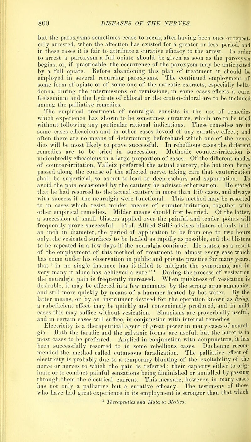 but the paroxysms sometimes cease to recur, after having been once or repeat- edly arrested, when the affection has existed for a greater or less period, and in these cases it is fair to attribute a curative efficacy to the arrest. In order to arrest a paroxysm a full opiate should be given as soon as the paroxysm begins, or, if practicable, the occurrence of the paroxysm may be anticipated by a full opiate. Before abandoning this plan of treatment it should be employed in several recurring paroxysms. The continued employment of some form of opiate or of some one of the narcotic extracts, especially bella- donna, during the intermissions or remissions, in some cases effects a cure. Grelsemium and the hydrate of chloral or the croton-chloral are to be included among the palliative remedies. The empirical treatment of neuralgia consists in the use of remedies which experience has shown to be sometimes curative, which are to be tried without following any particular rational indications. These remedies are in some cases efficacious and in other cases devoid of any curative effect; and often there are no means of determining beforehand which one of the reme- dies will be most likely to prove successful. In rebellious cases the different remedies are to be tried in succession. Methodic counter-irritation is undoubtedly efficacious in a large proportion of cases. Of the different modes of counter-irritation, Valleix preferred the actual cautery, the hot iron being passed along the course of the affected nerve, taking care that cauterization shall be superficial, so as not to lead to deep eschars and suppuration. To avoid the pain occasioned by the cautery he advised etherization. He stated that he had resorted to the actual cautery in more than 150 cases, and always with success if the neuralgia were functional. This method may be resorted to in cases which resist milder means of counter-irritation, together with other empirical remedies. Milder means should first be tried. Of the latter, a succession of small blisters applied over the painful and tender points will frequently prove successful. Prof. Alfred Stille advises blisters of only half an inch in diameter, the period of application to be from one to two hours only, the vesicated surfaces to be healed as rapidly as possible, and the blisters to be repeated in a few days if the neuralgia continue. He states, as a result of the employment of this method of treatment in almost every case which has come under his observation in public and private practice for many years, that  in no single instance has it failed to mitigate the symptoms, and in very many it alone has achieved a cure. 1 During the process of vesication the neuralgic pain is frequently increased. When quickness of vesication is desirable, it may be effected in a few moments by the strong aqua ammonia?, and still more quickly by means of a hammer heated by hot water. By the latter means, or by an instrument devised for the operation known as firing, a rubefacient effect may be quickly and conveniently produced, and in mild cases this may suffice without vesication. Sinapisms are proverbially useful, and in certain cases will suffice, in conjunction with internal remedies. Electricity is a therapeutical agent of great power in many cases of neural- gia. Both the faradic and the galvanic forms are useful, but the latter is in most cases to be preferred. Applied in conjunction with acupuncture, it has been successfully resorted to in some rebellious cases. Duchenne recom- mended the method called cutaneous faradization. The palliative effect of electricity is probably due to a temporary blunting of the excitability of the nerve or nerves to which the pain is referred; their capacity either to orig- inate or to conduct painful sensations being diminished or annulled by passing through them the electrical current. This measure, however, in many cases has not only a palliative but a curative efficacy. The testimony of those who have had great experience in its employment is stronger than that which 1 Therapeutics and Materia Medica.