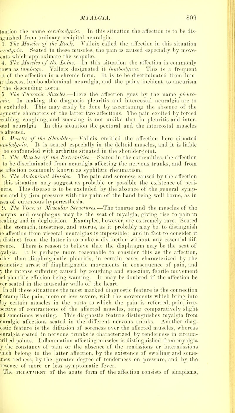 hiation tlie name cervicodynia. Tn this situation the affection is to be dis- aguished from ordinary occipital neuralgia. 3. The Muscles of the Back.— Valleix called the affection in tins situation rrsodynia. Seated in these muscles, the pain is caused especially by move- ents which approximate the scapulas. 4. The Muscles of the Loins.—In this situation the affection is commonly io\vn as lumbago. Valleix designated it lumbodynia. This is a frequent at of the affection in a chronic form. It is to be discriminated from lum- ir abscess, lumbo-abdominal neuralgia, and the pains incident to aneurism the descending- aorta. 5. The Thoracic Muscles.—Here the affection goes by the name pleuro- inia. In making the diagnosis pleuritis and intercostal neuralgia are to i excluded. This may easily be done by ascertaining the absence of the agnostic characters of the latter two affections. The pain excited by forced •eathing, coughing, and sneezing is not unlike that in pleuritis and inter- istal neuralgia. In this situation the pectoral and the intercostal muscles e affected. 6. Muscles of the Shoulder.—Valleix entitled the affection here situated g/pulodyrda. It is seated especially in the deltoid muscles, and it is liable be confounded with arthritis situated in the shoulder-joint. 7. The Muscles of the Extremities.—Seated in the extremities, the affection to be discriminated from neuralgia affecting the nervous trunks, and from ic affection commonly known as syphilitic rheumatism. 8. The Abdominal Muscles.—The pain and soreness caused by the affection this situation may suggest as probable or possible the existence of peri- nitis. This disease is to be excluded by the absence of the general synip- iins and by firm pressure with the palm of the hand being well borne, as in ises of cutaneous hypergesthesia. 9. The Visceral Muscular Structures.—The tongue and the muscles of the larynx and oesophagus may be the seat of myalgia, giving rise to pain in leaking and in deglutition. Examples, however, are extremely rare. Seated t the stomach, intestines, and uterus, as it probably may be, to distinguish ic affection from visceral neuralgias is impossible ; and in fact to consider it j distinct from the latter is to make a distinction without any essential dif- irence. There is reason to believe that the diaphragm may be the seat of yalgia. It is perhaps more reasonable to consider this as the affection, tther than diaphragmatic pleuritis, in certain cases characterized by the istinctive arrest of diaphragmatic movements in consequence of pain, and y the intense suffering caused by coughing and sneezing, febrile movement ad pleuritic effusion being wanting. It may be doubted if the affection be per seated in the muscular walls of the heart. In all these situations the most marked diagnostic feature is the connection f cramp-like pain, more or less severe, with the movements which bring into lay certain muscles in the parts to which the pain is referred, pain, irre- oective of contractions of the affected muscles, being comparatively slight nd sometimes wanting. This diagnostic feature distinguishes myalgia from euralgic affections seated in the different nervous trunks. Another diag- ostic feature is the diffusion of soreness over the affected muscles, whereas euralgia seated in nervous trunks is characterized by tenderness in circum- scribed points. Inflammation affecting muscles is distinguished from myalgia y the constancy of pain or the absence of the remissions or intermissions fhich belong to the latter affection, by the existence of swelling and sorue- inies redness, by the greater degree of tenderness on pressure, and by the resence of more or less symptomatic fever. The treatment of the acute form of the affection consists of sinapisms,