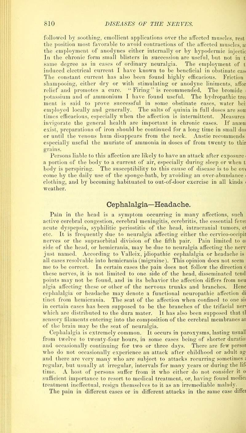 followed by soothing, emollient applications over the affected muscles, rest the position most favorable to avoid contractions of the affected muscles, ai the employment of anodynes either internally or by hypodermic injectic In the chronic form small blisters in succession are useful, but not in t same degree as in cases of ordinary neuralgia. The employment of t induced electrical current I have known to be beneficial in obstinate casi The constant current has also been found highly efficacious. Friction shampooing, either dry or with stimulating or anodyne liniments, affor relief and promotes a cure.  Firing  is recommended. The bromide potassium and of ammonium T have found useful. The hydropathic tre; ment is said to prove successful in some obstinate cases, water bei: employed locally and generally. The salts of quinia in full doses are sort times efficacious, especially when the affection is intermittent. Measures invigorate the general health are important in chronic cases. If anasn exist, preparations of iron should be continued for a long time in small dos or until the venous hum disappears from the neck. Anstie recommends especially useful the muriate of ammonia in doses of from twenty to thir grains. Persons liable to this affection are likely to have an attack after exposure i a portion of the body to a current of air, especially during sleep or when t body is perspiring. The susceptibility to this cause of disease is to be ov< come by the daily use of the sponge-bath, by avoiding an over-abundance | clothing, and by becoming habituated to out-of-door exercise in all kinds i weather. Cephalalgia—Headache. Pain in the head is a symptom occurring in many affections, such active cerebral congestion, cerebral meningitis, cerebritis, the essential fevei acute dyspepsia, syphilitic periostitis of the head, intracranial tumors, el etc. It is frequently due to neuralgia affecting either the cervico-occipit nerves or the supraorbital division of the fifth pair. Pain limited to oi side of the head, or hemicrania, may be due to neuralgia affecting the nerv just named. According to Valleix, jdiopathic cephalalgia or headache is all cases resolvable into hemicrania (migraine). This opinion does not seem me to be correct. In certain cases the pain does not follow the direction ( these nerves, it is not limited to one side of the head, disseminated tend points may not be found, and in its behavior the affection differs from neu algia affecting these or other of the nervous trunks and branches. Henc cephalalgia or headache may denote a functional neuropathic affection di tinct from hemicrania. The seat of the affection when confined to one sit in certain cases has been supposed to be the branches of the trifacial nen which are distributed to the dura mater. It has also been supposed that tl sensory filaments entering into the composition of the cerebral membranes at of the brain may be the seat of neuralgia. Cephalalgia is extremely common. It occurs in paroxysms, lasting usual! from twelve to twenty-four hours, in some cases being of shorter duratioi and occasionally continuing for two or three days. There are few persor who do not occasionally experience an attack after childhood or adult ag< and there are very many who are subject to attacks recurring sometimes : regular, but usually at irregular, intervals for many years or during the lift time. A host of persons suffer from it who either do not consider it o sufficient, importance to resort to medical treatment, or, having found medic; treatment ineffectual, resign themselves to it as an irremediable malady. The pain in different cases or in different attacks in the same case diffei