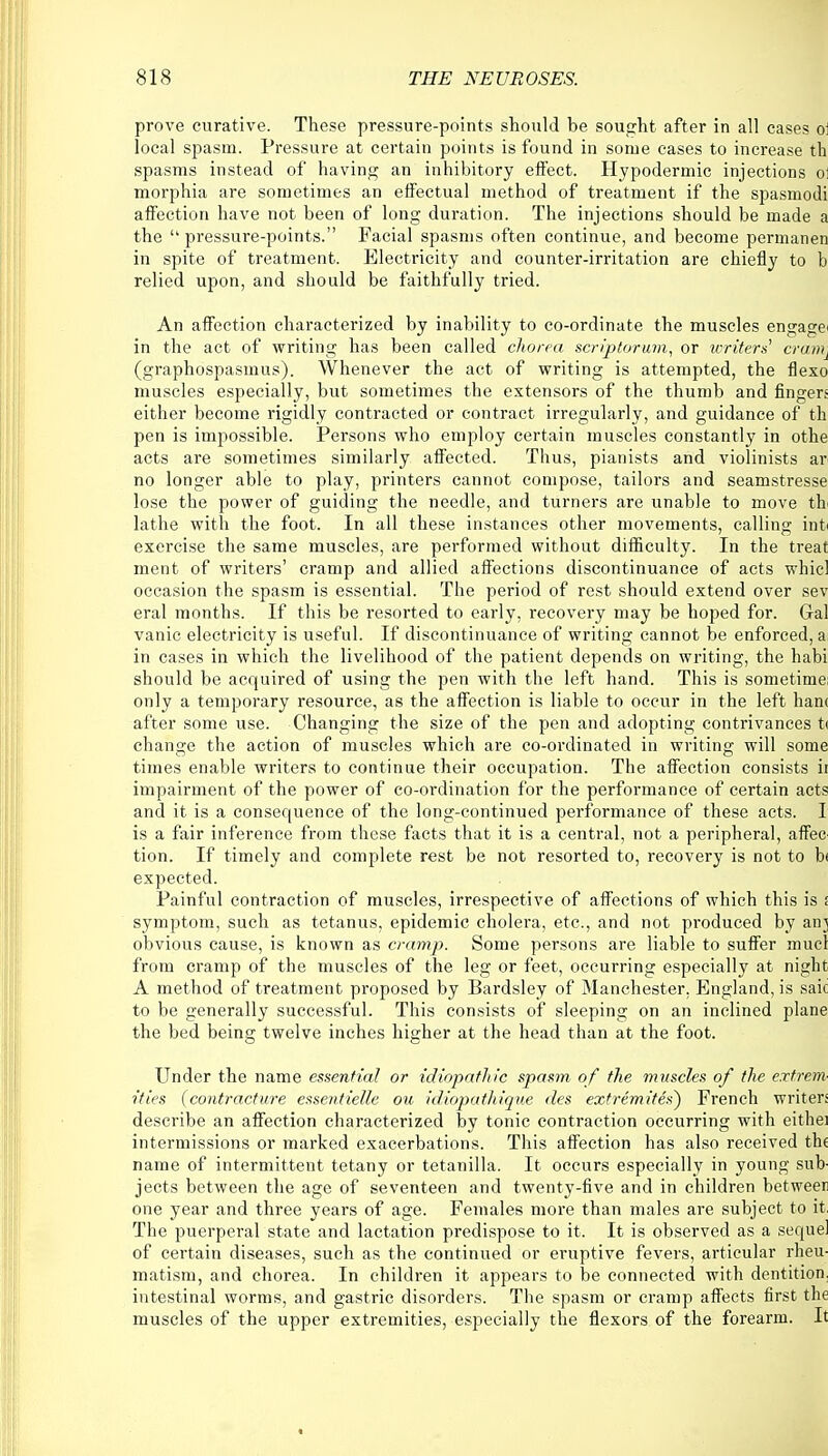 prove curative. These pressure-points should be sought after in all cases o: local spasm. Pressure at certain points is found in some cases to increase th spasms instead of having an inhibitory effect. Hypodermic injections o: morphia are sometimes an effectual method of treatment if the spasmodi affection have not been of long duration. The injections should be made a the  pressure-points. Facial spasms often continue, and become permanen in spite of treatment. Electricity and counter-irritation are chiefly to b relied upon, and should be faithfully tried. An affection characterized by inability to co-ordinate the muscles engage* in the act of writing has been called chorea scriptorum, or writers cranij (graphospasms). Whenever the act of writing is attempted, the flexo muscles especially, but sometimes the extensors of the thumb and fingers either become rigidly contracted or contract irregularly, and guidance of th pen is impossible. Persons who employ certain muscles constantly in othe acts are sometimes similarly affected. Thus, pianists and violinists ar no longer able to play, printers cannot compose, tailors and seamstresse lose the power of guiding the needle, and turners are unable to move th lathe with the foot. In all these instances other movements, calling iffl'fe exercise the same muscles, are performed without difficulty. In the treat ment of writers' cramp and allied affections discontinuance of acts whicl occasion the spasm is essential. The period of rest should extend over sev eral months. If this be resorted to early, recovery may be hoped for. Gal vanic electricity is useful. If discontinuance of writing cannot be enforced, a in cases in which the livelihood of the patient depends on writing, the habi should be acquired of using the pen with the left hand. This is sometime; only a temporary resource, as the affection is liable to occur in the left han< after some use. Changing the size of the pen and adopting contrivances ti change the action of muscles which are co-ordinated in writing will some times enable writers to continue their occupation. The affection consists ii impairment of the power of co-ordination for the performance of certain acts and it is a consequence of the long-continued performance of these acts. I is a fair inference from these facts that it is a central, not a peripheral, affec tion. If timely and complete rest be not resorted to, recovery is not to b< expected. Painful contraction of muscles, irrespective of affections of which this is . symptom, such as tetanus, epidemic cholera, etc., and not produced by an] obvious cause, is known as cramp. Some persons are liable to suffer mucl from cramp of the muscles of the leg or feet, occurring especially at night A method of treatment proposed by Bardsley of Manchester, England, is saic to be generally successful. This consists of sleeping on an inclined plane the bed being twelve inches higher at the head than at the foot. Under the name essential or idiopathic spasm of the muscles of the extrem- ities (contracture essentielle ou idiopathique des extremites) French writers describe an affection characterized by tonic contraction occurring with eith'ei intermissions or marked exacerbations. This affection has also received the name of intermittent tetany or tetanilla. It occurs especially in young sub- jects between the age of seventeen and twenty-five and in children between one year and three years of age. Females more than males are subject to it. The puerperal state and lactation predispose to it. It is observed as a sequel of certain diseases, such as the continued or eruptive fevers, articular rheu- matism, and chorea. In children it appears to be connected with dentition, intestinal worms, and gastric disorders. The spasm or cramp affects first the muscles of the upper extremities, especially the flexors of the forearm. It