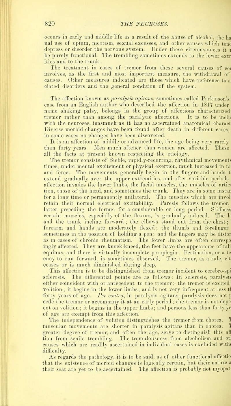 occurs in early and middle life as a result of the abuse of alcohol, the ha ual use of opium, nicotism, sexual excesses, and other causes which tenc depress or disorder the nervous system. Under these circumstances it i be purely functional. The trembling sometimes extends to the lower extr ities and to the trunk. The treatment in cases of tremor from these several causes of eoi involves, as the first and most important measure, the withdrawal of causes. Other measures indicated are those which have reference to a ciated disorders and the general condition of the system. The affection known as paralysis agitans, sometimes called Parkinson's ease from an English author who described the affection in 1817 under name shaking palsy, belongs in the group of affections characterized tremor rather than among the paralytic affections. It is to be inclu with the neuroses, inasmuch as it has no ascertained anatomical charact Diverse morbid changes have been found after death in different cases, in some cases no changes have been discovered. It is an affection of middle or advanced life, the age being very rarely than forty years. Men much oftener than women are affected. These all the facts at present known respecting the etiology. The tremor consists of feeble, rapidly-recurring, rhythmical movements times, under mental excitement or physical exertion, much increased in ra and force. The movements generally begin in the fingers and hands, t extend gradually over the upper extremities, and after variable periods affection invades the lower limbs, the facial muscles, the muscles of artici tion, those of the head, and sometimes the trunk. They are in some install for a long time or permanently unilateral. The muscles which are invol retain their normal electrical excitability. Paresis follows the tremor, latter preceding the former for a considerable or long period. Stiffness certain muscles, especially of the flexors, is gradually induced. The h and the trunk incline forward ; the elbows stand out from the chest; forearm and hands are moderately flexed; the thumb and forefinger sometimes in the position of holding a pen; and the fingers may be distor as in cases of chronic rheumatism. The lower limbs are often correspo ingly affected. They are knock-kneed, the feet have the appearance of tali equinus, and there is virtually incomplete paraplegia. Festination, or a te ency to run forward, is sometimes observed. The tremor, as a rule, eit ceases or is much diminished during sleep. This affection is to be distinguished from tremor incident to cerebro-spi sclerosis. The differential points are as follows: In sclerosis, paralysis either coincident with or antecedent to the tremor; the tremor is excited volition ; it begins in the lower limbs; and is not very infrequent at less tl forty years of age. Per contra, in paralysis agitans, paralysis does not p cede the tremor or accompany it at an early period; the tremor is not depe ent on volition ; it begins in the upper limbs; and persons less than forty ye of age are exempt from this affection. The independence of volition distinguishes the tremor from chorea. 1 muscular movements are shorter in paralysis agitans than in chorea. 1 greater degree of tremor, and often the age, serve to distinguish this afi tion from senile trembling. The tremulousness from alcoholism and otl causes which are readily ascertained in individual cases is excluded with< difficulty. As regards the pathology, it is to be said, as of other functional affectio that the existence of morbid changes is logically certain, but their nature a their seat are yet to be ascertained. The affection is probably not myopat