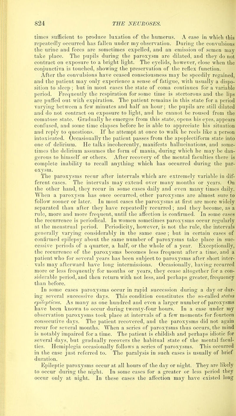 times sufficient to produce luxation of the humerus. A case in which this repeatedly occurred has fallen under my observation. During the convulsions the urine and feces are sometimes expelled, and an emission of semen may take place. The pupils during the paroxysm are dilated, and they do not contract on exposure to a bright light. The eyelids, however, close when the conjunctiva is touched, showing the preservation of the reflex function. After the convulsions have ceased consciousness may be speedily regained, and the patient may only experience a sense of fatigue, with usually a dispo- sition to sleep; but in most cases the state of coma continues for a variable period. Frequently the respiration for some time is stertorous and the lips are puffed out with expiration. The patient remains in this state for a period varying between a few minutes and half an hour; the pupils are still dilated and do not contract on exposure to light, and he cannot be roused from the comatose state. Gradually he emerges from this state, opens his eyes, appears confused, and some time elapses before he is able to appreciate his situation and reply to questions. If he attempt at once to walk he reels like a person intoxicated. Occasionally the patient passes from the apoplectiform state into one of delirium. He talks incoherently, manifests hallucinations, and some- times the delirium assumes the form of mania, during which he may be dan- gerous to himself or others. After recovery of the mental faculties there is complete inability to recall anything which has occurred during the par- oxysm. The paroxysms recur after intervals which are extremely variable in dif- ferent cases. The intervals may extend over many months or years. On the other hand, they recur in some cases daily and even many times daily. When a paroxysm has once occurred, other paroxysms are almost sure to follow sooner or later. In most cases the paroxysms at first are more widely separated than after they have repeatedly recurred; and they become, as a rule, more and more frequent, until the affection is confirmed. In some cases the recurrence is periodical. In women sometimes paroxysms occur regularly at the menstrual period. Periodicity, however, is not the rule, the intervals generally varying considerably in the same case ; but in certain cases of confirmed epilepsy about the same number of paroxysms take place in suc- cessive periods of a quarter, a half, or the whole of a year. Exceptionally, the recurrence of the paroxysms becomes less frequent after a time, and a patient who for several years has been subject to paroxysms after short inter- vals may afterward have long intermissions. Occasionally, having recurred more or less frequently for months or years, they cease altogether for a con- siderable period, and then return with not less, and perhaps greater, frequency than before. In some cases paroxysms occur in rapid succession during a day or dur- ing several successive days. This condition constitutes the so-called status epitepticns. As many as one hundred and even a larger number of paroxysms have been known to occur during twenty-four hours. In a case under my observation paroxysms took place at intervals of a few moments for fourteen consecutive days. The patient recovered, and the paroxysms did not again recur for several months. When a series of paroxysms thus occurs, the mind is notably impaired for a time. The patient is childish and perhaps idiotic for several days, but gradually recovers the habitual state of the mental facul- ties. Hemiplegia occasionally follows a series of paroxysms. This occurred in the case just referred to. The paralysis in such cases is usually of brief duration. Epileptic paroxysms occur at all hours of the day or night. They are likely to occur during the night. In some cases for a greater or less period they occur only at night. In these cases the affection may have existed long