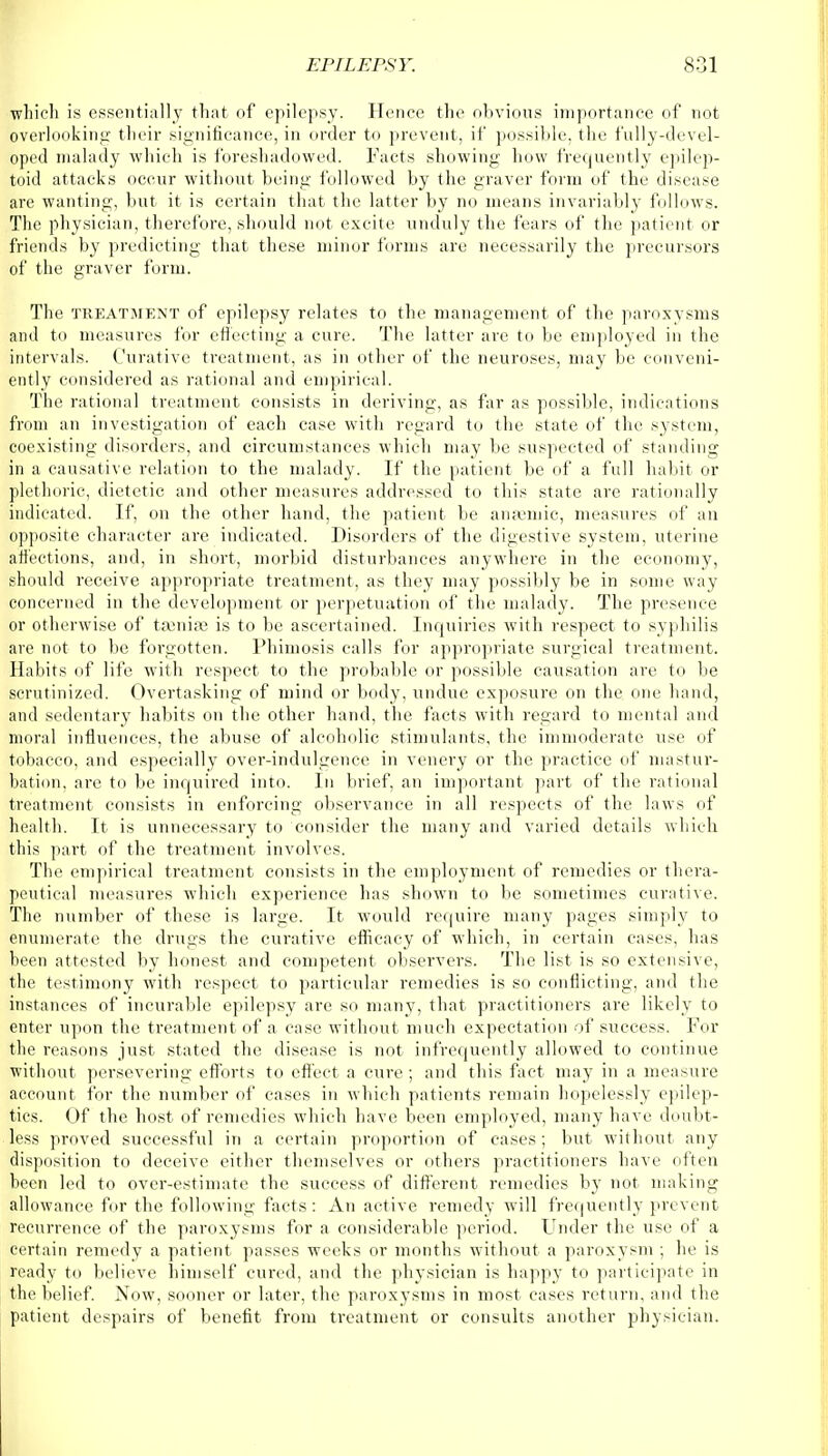 which is essentially that of epilepsy. Hence the obvious importance of not overlooking their significance, in order to prevent, if possible, the fully-devel- oped malady which is foreshadowed. Facts showing how frequently epilep- toid attacks occur without being followed by the graver form of the disease are wanting, but it is certain that the latter by no means invariably follows. The physician, therefore, should not excite unduly the fears of the patient or friends by predicting that these minor forms are necessarily the precursors of the graver form. The treatment of epilepsy relates to the management of the paroxysms and to measures for effecting a cure. The latter are to be employed in the intervals. Curative treatment, as in other of the neuroses, may be conveni- ently considered as rational and empirical. The rational treatment consists in deriving, as far as possible, indications from an investigation of each case with regard to the state of the system, coexisting disorders, and circumstances which may be suspected of standing in a causative relation to the malady. If the patient be of a full habit or plethoric, dietetic and other measures addressed to this state are rationally indicated. If, on the other hand, the patient be anaemic, measures of an opposite character are indicated. Disorders of the digestive system, uterine affections, and, in short, morbid disturbances anywhere in the economy, should receive appropriate treatment, as they may possibly be in some way concerned in the development or perpetuation of the malady. The presence or otherwise of ta3nia3 is to be ascertained. Inquiries with respect to syphilis are not to be forgotten. Phimosis calls for appropriate surgical treatment. Habits of life with respect to the probable or possible causation are to be scrutinized. Overtasking of mind or body, undue exposure on the one hand, and sedentary habits on the other hand, the facts with regard to mental and moral influences, the abuse of alcoholic stimulants, the immoderate use of tobacco, and especially over-indulgence in venery or the practice of mastur- bation, are to be inquired into. In brief, an important part of the rational treatment consists in enforcing observance in all respects of the laws of health. It is unnecessary to consider the many and varied details which this part of the treatment involves. The empirical treatment consists in the employment of remedies or thera- peutical measures which experience has shown to be sometimes curative. The number of these is large. It would require many pages simply to enumerate the drugs the curative efficacy of which, in certain cases, has been attested by honest and competent observers. The list is so extensive, the testimony with respect to particular remedies is so conflicting, and the instances of incurable epilepsy are so many, that practitioners are likely to enter upon the treatment of a case without much expectation of success. For the reasons just stated the disease is not infrequently allowed to continue without persevering efforts to effect a cure ; and this fact may in a measure account for the number of cases in which patients remain hopelessly epilep- tics. Of the host of remedies which have been employed, many have doubt- less proved successful in a certain proportion of cases; but without any disposition to deceive either themselves or others practitioners have often been led to over-estimate the success of different remedies by not making allowance for the following facts: An active remedy will frequently prevent recurrence of the paroxysms for a considerable period. Under the use of a certain remedy a patient passes weeks or months without a paroxysm ; he is ready to believe himself cured, and the physician is happy to participate in the belief. Now, sooner or later, the paroxysms in most cases return, and the patient despairs of benefit from treatment or consults another physician.