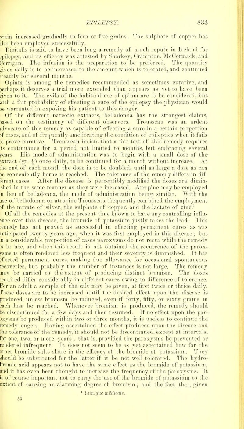 rrain, increased gradually to four or five grains. The sulphate of copper has llso been employed successfully. Digitalis is said to have been long a remedy of much repute in Ireland for ipilepsy, and its efficacy was attested by Sharkey, Crampton, McCormack, and Dorrigan. The infusion is the preparation to be preferred. The quantity i'iven daily is to be increased to the amount which is tolerated, and continued steadily for several months. Opium is among the remedies recommended as sometimes curative, and perhaps it deserves a trial more extended than appears as yet to have been liven to it. The evils of the habitual use of opium are to be considered, but frith a fair probability of effecting a cure of the epilepsy the physician would oe warranted in exposing his patient to this danger. Of the different narcotic extracts, belladonna has the strongest claims, oased on the testimony of different observers. Trousseau was an ardent idvocate of this remedy as capable of effecting a cure in a certain proportion )f eases, and of frequently ameliorating the condition of epileptics when it fails :o prove curative. Trousseau insists that a fair test of this remedy requires ts continuance for a period not limited to months, but embracing several pears. His mode of administration was to begin with a small dose of the extract (gr. once daily, to be continued for a month without increase. At he end of each month the dose is to be doubled, until as large a dose as can oe conveniently borne is reached. The tolerance of the remedy differs in dif- ferent cases. After the disease is perceptibly modified the doses are dimin- shed in the same manner as they were increased. Atropine maybe employed n lieu of belladonna, the mode of administration being similar. With the ise of belladonna or atropine Trousseau frequently combined the employment )f the nitrate of silver, the sulphate of copper, and the lactate of zinc.1 Of all the remedies at the present time known to have any controlling influ- ;nce over this disease, the bromide of potassium justly takes the lead. This •eniedy has not proved as successful in effecting permanent cures as was uiticipated twenty years ago, when it was first employed in this disease; but n a considerable proportion of cases paroxysms do not recur while the remedy s in use, and when this result is not obtained the recurrence of the parox- isms is often rendered less frequent and their severity is diminished. It has effected permanent cures, making due allowance for occasional spontaneous recoveries, but probably the number of instances is not large. The remedy nay be carried to the extent of producing distinct bromism. The doses required differ considerably in different cases owing to difference of tolerance. For an adult a scruple of the salt may be given, at first twice or thrice daily. These doses are to be increased until the desired effect upon the disease is produced, unless bromism be induced, even if forty, fifty, or sixty grains in 3ach dose be reached. Whenever bromism is produced, the remedy should be discontinued for a few clays and then resumed. If no effect upon the par- oxysms be produced within two or three months, it is useless to continue the remedy longer. Having ascertained the effect produced upon the disease and the tolerance of the remedy, it should not be discontinued, except at intervals, for one. two, or more years ; that is, provided the paroxysms be prevented or rendered infrequent. It does not seem to be as yet ascertained how far the other bromide salts share in the efficacy of the bromide of potassium. They should be substituted for the latter if it be not well tolerated. The hydro- bromic acid appears not to have the same effect as the bromide of potassium, Sind it has even been thought to increase the frequency of the paroxysms. It is of course important not to carry the use of the bromide of potassium to the extent of causing an alarming degree of bromism ; and the fact that, given 1 Clinique medieale. 53