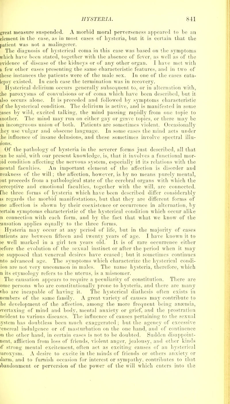 great measure suspended. A morbid moral perverseness appeared to be an element in the ease, as in most eases of hysteria, but it is certain that the patient was not a malingerer. The diagnosis of hysterical coma in this case was based on the symptoms which have been stated, together with the absence of fever, as well as of the evidence of disease of the kidneys or of any other organ. I have met with i few other cases presenting the same characteristic features, and in two of these instances the patients were of the male sex. In one of the cases cata- lepsy existed. In each case the termination was in recovery7. Hysterical delirium occurs generally subsequent to, or in alternation with, ;he paroxysms of convulsions or of coma which have been described, but it dso occurs alone. It is preceded and followed by symptoms characteristic }f the hysterical condition. The delirium is active, and is manifested in some :ases by wild, excited talking, the mind passing rapidly from one topic to |nother. The mind may run on either gay or grave topics, or there may be in incongruous union of both. Patients are sometimes violent. Occasionally liey use vulgar and obscene language. In some cases the mind acts under lie influence of insane delusions, and these sometimes involve spectral illu- sions. Of the pathology of hysteria in the severer forms just described, all that San be said, with our present knowledge, is, that it involves a functional mor- )id condition affecting the nervous system, especially in its relations with the Mental faculties. An important element of the affection is disorder and weakness of the will ; the affection, however, is by no means purely mental, nit proceeds from a pathological state of the cerebral organs with which the lerceptive and emotional faculties, together with the will, are connected. Hie three forms of hysteria which have been described differ considerably is regards the morbid manifestations, but that they are different forms of me affection is shown by their coexistence or occurrence in alternation, by iertain symptoms characteristic of the hysterical condition which occur alike n connection with each form, and by the fact that what we know of the causation applies equally to the three forms. Hysteria may occur at any period of life, but in the majority of cases latients are between fifteen and twenty years of age. I have known it to >e well marked in a girl ten years old. It is of rare occurrence either lefore the evolution of the sexual instinct or after the period when it may )e supposed that venereal desires have ceased ; but it sometimes continues nto advanced age. The symptoms which characterize the hysterical condi- ion are not very uncommon in males. The name hysteria, therefore, which n its etymology refers to the uterus, is a misnomer. The causation appears to require a peculiarity of constitution. There are lome persons who are constitutionally prone to hysteria, and there are many vho are incapable of having it. The hysterical diathesis often exists in pembers of the same family. A great variety of causes may contribute to he development of the affection, among the more frequent being ansemia, (yertaxing of mind and body, mental anxiety or grief, and the prostration ncident to various diseases. The influence of causes pertaining to the sexual ystem has doubtless been much exaggerated ; but the agency of excessive ■enereal indulgence or of masturbation on the one hand, and of continence in the other hand, in certain cases is not to be doubted. Sudden disappoint- ment, affliction from loss of friends, violent anger, jealousy, and other kinds >f strong mental excitement, often act as exciting causes of an hysterical mroxysm. A desire to excite in the minds of friends or others anxiety or darin. and to furnish occasion for interest or sympathy, contributes to that abandonment or perversion of the power of the will which enters into the