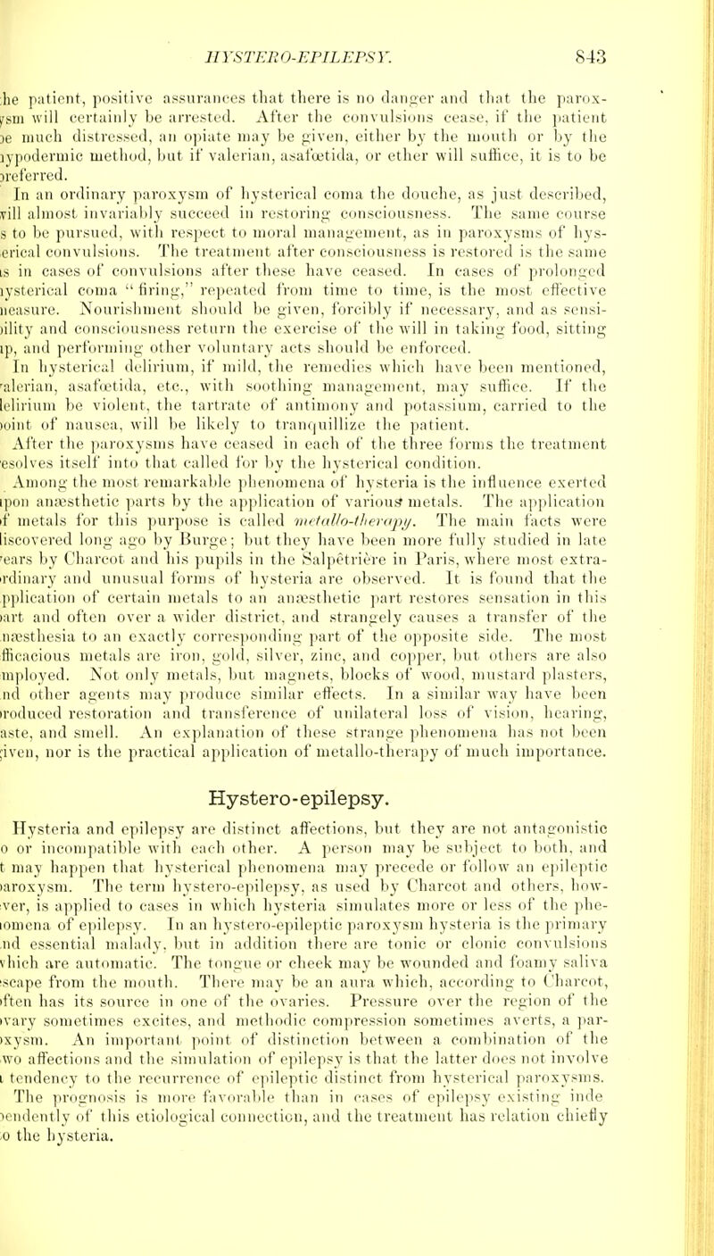 he patient, positive assurances that there is no danger and that the parox- ism will certainly be arrested. After the convulsions cease, if the patient )e much distressed, an opiate may be given, either by the mouth or by the lypodermic method, but if valerian, asafuetida, or ether will suffice, it is to be Referred. In an ordinary paroxysm of hysterical coma the douche, as just described, vill almost invariably succeed in restoring consciousness. The same course s to be pursued, with respect to moral management, as in paroxysms of hys- erical convulsions. The treatment after consciousness is restored is the same is in cases of convulsions after these have ceased. In cases of prolonged iysterical coma  firing, repeated from time to time, is the most effective Measure. Nourishment should be given, forcibly if necessary, and as sensi- Slity and consciousness return the exercise of the will in taking food, sitting ip, and performing other voluntary acts should be enforced. In hysterical delirium, if mild, the remedies which have been mentioned, falerian, asafuetida, etc., with soothing management, may suffice. If the felirium be violent, the tartrate of antimony and potassium, carried to the mint of nausea, will be likely to tranquillize the patient. After the paroxysms have ceased in each of the three forms the treatment esolves itself into that called for by the hysterical condition. Among the most remarkable phenomena of hysteria is the influence exerted ipon anaesthetic parts by the application of various' metals. The application if metals for this purpose is called metaUo-therapy, The main facts were liscovered long ago by Burge; but they have been more fully studied in late rears by Charcot and his pupils in the Salpetriere in Paris, where most extra- rdinary and unusual forms of hysteria are observed. It is found that the pplication of certain metals to an anaesthetic part restores sensation in this fart and often over a wider district, and strangely causes a transfer of the naesthesia to an exactly corresponding part of the opposite side. The most fficacious metals are iron, gold, silver, zinc, and copper, but others are also mployed. Not only metals, but magnets, blocks of wood, mustard plasters, ml dther agents may produce similar effects. In a similar way have been ►roduced restoration and transference of unilateral loss of vision, hearing, aste, and smell. An explanation of these strange phenomena has not been ;iven, nor is the practical application of metallo-therapy of much importance. Hystero-epilepsy. Hysteria and epilepsy are distinct affections, but they are not antagonistic 0 or incompatible with each other. A person may be subject to both, and t may happen that hysterical phenomena may precede or follow an epileptic laroxysm. The term hystero-epilepsy, as used by Charcot and others, how- ever, is applied to cases in which hysteria simulates more or less of the phe- lomena of epilepsy. In an hystero-epileptic paroxysm hysteria is the primary nd essential malady7, but in addition there are tonic or clonic convulsions vhich are automatic. The tongue or cheek may be wounded and foamy saliva scape from the mouth. There may be an aura which, according to Charcot, iften has its source in one of the ovaries. Pressure over the region of the •vary sometimes excites, and methodic compression sometimes averts, a par- oxysm. An important point of distinction between a combination of the wo affections and the simulation of epilepsy7 is that the latter does not involve 1 tendency to the recurrence of epileptic distinct from hysterical paroxysms. The prognosis is more favorable than in cases of epilepsy existing inde >endently of this etiological connection, and the treatment has relation chiefly ■o the hysteria.