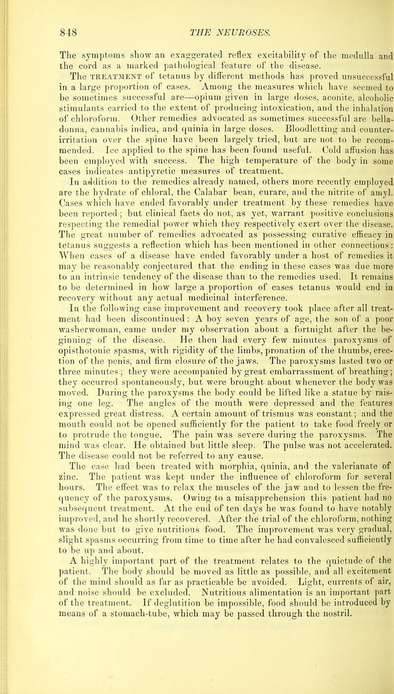 The symptoms show an exaggerated reflex excitability of the medulla and the cord as a marked pathological feature of the disease. The treatment of tetanus by different methods has proved unsuccessful in a large proportion of cases. Among the measures which have seemed to be sometimes successful are—opium given in large doses, aconite, alcoholic stimulants carried to the extent of producing intoxication, and the inhalation of chloroform. Other remedies advocated as sometimes successful are bella- donna, cannabis indica, and quinia in large doses. Bloodletting and counter- irritation over the spine have been largely tried, but are not to be recom- mended. Ice applied to the spine has been found useful. Cold affusion has been employed with success. The high temperature of the body in some cases indicates antipyretic measures of treatment. In addition to the remedies already named, others more recently employed are the hydrate of chloral, the Calabar bean, curare, and the nitrite of amy]. Cases which have ended favorably under treatment by these remedies have been reported; but clinical facts do not, as yet, warrant positive conclusions respecting the remedial power which they respectively exert over the disease. The great number of remedies advocated as possessing curative efficacy in tetanus suggests a reflection which has been mentioned in other connections: When cases of a disease have ended favorably under a host of remedies it may be reasonably conjectured that the ending in these cases was due more to an intrinsic tendency of the disease than to the remedies used. It remains to be determined in how large a proportion of cases tetanus would end in recovery without any actual medicinal interference. In the following case improvement and recovery took place after all treat- ment had been discontinued: A boy seven years of age, the son of a poor washerwoman, came under my observation about a fortnight after the be- ginning of the disease. He then had every few minutes paroxysms of opisthotonic spasms, with rigidity of the limbs, pronation of the thumbs, erec- tion of the penis, and firm closure of the jaws. The paroxysms lasted two or three minutes ; they were accompanied by great embarrassment of breathing; they occurred spontaneously, but were brought about whenever the body was moved. During the paroxysms the body could be lifted like a statue by rais- ing one leg. The angles of the mouth were depressed and the features expressed great distress. A certain amount of trismus was constant; and the mouth could not be opened sufficiently for the patient to take food freely or to protrude the tongue. The pain was severe during the paroxysms. The mind was clear. He obtained but little sleep, The pulse was not accelerated. The disease could not be referred to any cause. The case had been treated with morphia, quinia, and the valerianate of zinc. The patient was kept under the influence of chloroform for several hours. The effect was to relax the muscles of the jaw and to lessen the fre- quency of the paroxysms. Owing to a misapprehension this patient had no subsequent treatment. At the end of ten days he was found to have notably improved, and he shortly recovered. After the trial of the chloroform, nothing was done but to give nutritious food. The improvement was very gradual, slight spasms occurring from time to time after he had convalesced sufficiently to be up and about. A highly important part of the treatment relates to the quietude of the patient. The body should be moved as little as possible, and all excitement of the mind should as far as practicable be avoided. Light, currents of air, and noise should be excluded. Nutritious alimentation is an important part of the treatment. If deglutition be impossible, food should be introduced by means of a stomach-tube, which may be passed through the nostril.