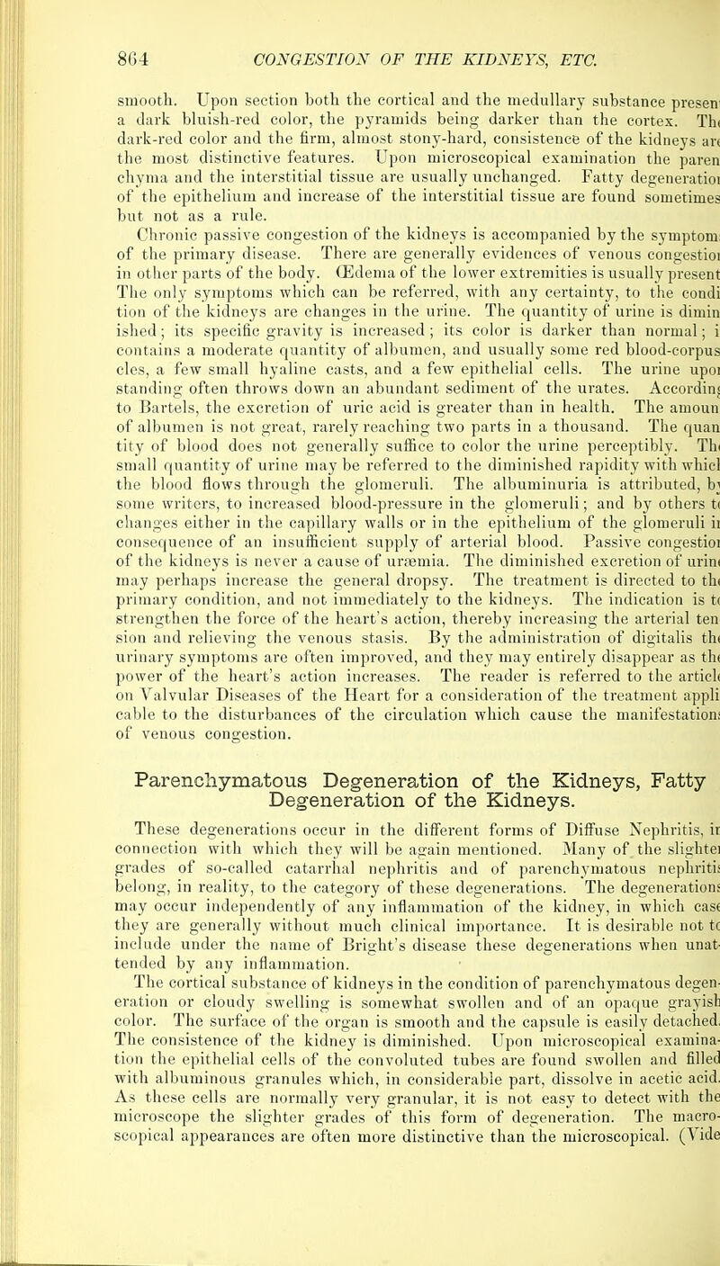 smooth. Upon section both the cortical and the medullary substance presen a dark bluish-red color, the pyramids being darker than the cortex. Tin dark-red color and the firm, almost stony-hard, consistence of the kidneys an the most distinctive features. Upon microscopical examination the paren chyma and the interstitial tissue are usually unchanged. Fatty degeneratioi of the epithelium and increase of the interstitial tissue are found sometimes but not as a rule. Chronic passive congestion of the kidneys is accompanied by the symptom of the primary disease. There are generally evidences of venous congestioi in other parts of the body. (Edema of the lower extremities is usually present The only symptoms which can be referred, with any certainty, to the condi tion of the kidneys are changes in the urine. The quantity of urine is dimin ished; its specific gravity is increased; its color is darker than normal; i contains a moderate quantity of albumen, and usually some red blood-corpus cles, a few small hyaline casts, and a few epithelial cells. The urine upoi standing often throws down an abundant sediment of the urates. Accordin| to Bartels, the excretion of uric acid is greater than in health. The amoun of albumen is not great, rarely reaching two parts in a thousand. The quan tity of blood does not generally suffice to color the urine perceptibly. Tin small quantity of urine may be referred to the diminished rapidity with whicl the blood flows through the glomeruli. The albuminuria is attiibuted, bj some writers, to increased blood-pressure in the glomeruli; and by others t( changes either in the capillary walls or in the epithelium of the glomeruli ii consequence of an insufficient supply of arterial blood. Passive congestioi of the kidneys is never a cause of uraemia. The diminished excretion of urini may perhaps increase the general dropsy. The treatment is directed to th< primary condition, and not immediately to the kidneys. The indication is t< strengthen the force of the heart's action, thereby increasing the arterial ten sion and relieving the venous stasis. By the administration of digitalis th< urinary symptoms are often improved, and they may entirely disappear as th< power of the heart's action increases. The reader is referred to the articl< on Valvular Diseases of the Heart for a consideration of the treatment appli cable to the disturbances of the circulation which cause the manifestation! of venous congestion. Parenchymatous Degeneration of the Kidneys, Fatty Degeneration of the Kidneys. These degenerations occur in the different forms of Diffuse Nephritis, ir connection with which they will be again mentioned. Many of the slightei grades of so-called catarrhal nephritis and of parenchymatous nephritis belong, in reality, to the category of these degenerations. The degenerations may occur independently of any inflammation of the kidney, in which case they are generally without much clinical importance. It is desirable not 1 include under the name of Bright's disease these degenerations when unat- tended by any inflammation. The cortical substance of kidneys in the condition of parenchymatous degen- eration or cloudy swelling is somewhat swollen and of an opaque grayish color. The surface of the organ is smooth and the capsule is easily detached, The consistence of the kidney is diminished. Upon microscopical examina- tion the epithelial cells of the convoluted tubes are found swollen and filled with albuminous granules which, in considerable part, dissolve in acetic acid. As these cells are normally very granular, it is not easy to detect with the microscope the slighter grades of this form of degeneration. The macro- scopical appearances are often more distinctive than the microscopical. (Vide
