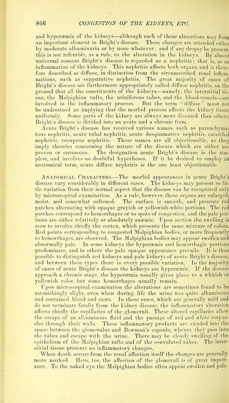 and hyperemia of the kidneys—although each of these alterations may form an important element in Bright's disease. These changes are attended either by moderate albuminuria or by none whatever; and if any dropsy be present, this is not referable, as a rule, to the alteration in the kidneys. By almost universal consent Bright's disease is regarded as a nephritis; that is, as an inflammation of the kidneys. This nephritis affects both organs, and is there- fore described as diffuse, in distinction from the circumscribed renal inflam- mations, such as suppurative nephritis. The great majority of cases of Bright's disease are furthermore appropriately called diffuse nephritis, on the ground that all the constituents of the kidneys—namely, the interstitial tis- sue, the Malpighian tufts, the uriniferous tubes, and the blood-vessels—are involved in the inflammatory process. But the term  diffuse  must not be understood as implying that the morbid process affects the kidney tissue uniformly. Some parts of the kidney are always more diseased than others. Bright's disease is divided into an acute and a chronic form. Acute Bright's disease has received various names, such as parenchyma- tous nephritis, acute tubal nephritis, acute desquamative nephritis, catarrhal nephritis, croupous nephritis. These names are all objectionable, as they imply theories concerning the nature of the disease which are either un- proven or erroneous. The designation acute Bright's disease is the sim- plest, and involves no doubtful hypotheses. If it be desired to employ an anatomical term, acute diffuse nephritis is the one least objectionable. Anatomical Characters.—The morbid appearances in acute Bright's disease vary considerably in different cases. The kidneys may present so lit- tle variation from their normal aspect that the disease can be recognized only by microscopical examination. As a rule, however, these organs are enlarged, moist, and somewhat softened. The surface is smooth, and presents red patches alternating with opaque grayish or yellowish-white portions. The red patches correspond to hemorrhages or to spots of congestion, and the pale por- tions are either relatively or absolutely anasmic. Upon section the swelling is seen to involve chiefly the cortex, which presents the same mixture of colors. Bed points corresponding to congested Malpighian bodies, or more frequently to hemorrhages, are observed. The Malpighian bodies may appear swollen and abnormally pale. In some kidneys the hypersemic and hemorrhagic portions predominate, and in others the pale opaque appearance prevails. It is thus possible to distinguish red kidneys and pale kidneys of acute Bright's disease, and between these types there is every possible variation. In the majority of cases of acute Bright's disease the kidneys are hyperamiic. If the disease approach a chronic stage, the hyperaemia usually gives place to a whitish or yellowish color, but some hemorrhages usually remain. Upon microscopical examination the alterations are sometimes found to be astonishingly slight, even when during life the urine was quite albuminous and contained blood and casts. In these cases, which are generally mild and do not terminate fatally from the kidney disease, the inflammatory alteration affects chiefly the capillaries of the glomeruli. These altered capillaries allow the escape of an albuminous fluid and the passage of red and white corpus- cles through their walls. These inflammatory products are exuded into the space between the glomerulus and Bowman's capsule, whence they pass into the tubes and escape with the urine. There may be cloudy swelling of the epithelium of the Malpighian tufts and of the convoluted tubes. The inter- stitial tissue presents no inflammatory changes. When death occurs from the renal affection itself the changes are generally more marked. Here, too, the affection of the glomeruli is of great import- ance. To the naked eye the Malpighian bodies often appear swollen and pale.