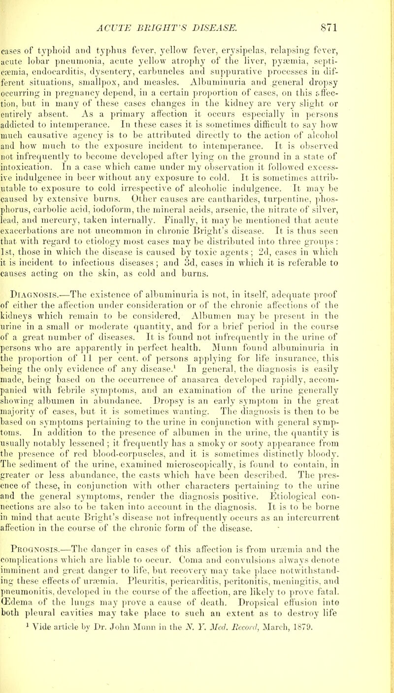 cases of typhoid and typhus fever, yellow fever, erysipelas, relapsing fever, acute lobar pneumonia, acute yellow atrophy of the liver, pyaemia, septi- cemia, endocarditis, dysentery, carbuncles and suppurative processes in dif- ferent situations, smallpox, and measles. Albuminuria and general dropsy occurring in pregnancy depend, in a certain proportion of cases, on this affec- tion, but in many of these cases changes in the kidney are very slight or entirely absent. As a primary affection it occurs especially in persons addicted to intemperance. In these cases it is sometimes difficult to say bow much causative agency is to be attributed directly to the action of alcohol and how much to the exposure incident to intemperance. It is observed not infrequently to become developed after lying on the ground in a state of intoxication. In a case which came under my observation it followed excess- ive indulgence in beer without any exposure to cold. It is sometimes attrib- utable to exposure to cold irrespective of alcoholic indulgence. It may be caused by extensive burns. Other causes are cantbarides, turpentine, phos- phorus, carbolic acid, iodoform, the mineral acids, arsenic, the nitrate of silver, lead, and mercury, taken internally. Finally, it may be mentioned that acute exacerbations are not uncommon in chronic Blight's disease. It is thus seen that with regard to etiology most cases may be distributed into three groups : 1st, those in which the disease is caused by toxic agents; 2d, cases in which it is incident to infectious diseases ; and 3d, cases in which it is referable to causes acting on the skin, as cold and burns. Diagnosis.-—The existence of albuminuria is not, in itself, adequate proof of either the affection under consideration or of the chronic affections of the kidneys which remain to be considered. Albumen may be present in the urine in a small or moderate quantity, and for a brief period in the course of a great number of diseases. It is found not infrequently in the urine of persons who are apparently in perfect health. Munn found albuminuria in the proportion of 11 per cent, of persons applying for life insurance, this being the only evidence of any disease.1 In general, the diagnosis is easily made, being based on the occurrence of anasarca developed rapidly, accom- panied with febrile symptoms, and an examination of the urine generally showing albumen in abundance. Dropsy is an early symptom in the great majority of cases, but it is sometimes wanting. The diagnosis is then to be based on symptoms pertaining to the urine in conjunction with general symp- toms. In addition to the presence of albumen in the urine, the quantity is usually notably lessened ; it. frequently has a smoky or sooty appearance from the presence of red blood-corpuscles, and it is sometimes distinctly bloody. The sediment of the urine, examined microscopically, is found to contain, in greater or less abundance, the casts which have been described. The pres- ence of these, in conjunction with other characters pertaining to the urine and the general symptoms, render the diagnosis positive. Etiological con- nections are also to be taken into account in the diagnosis. It is to be borne in mind that acute Bright's disease not infrequently occurs as an intercurrent affection in the course of the chronic form of the disease. Prognosis.—The danger in cases of this affection is from uraemia and the complications which are liable to occur. Coma and convulsions always denote imminent and great danger to life, but recovery may take place notwithstand- ing these effects of uraemia. Pleuritis, pericarditis, peritonitis, meningitis, and pneumonitis, developed in the course of the affection, are likely to prove fatal. (Edema of the lungs may prove a cause of death. Dropsical effusion into both pleural cavities may take place to such an extent as to destroy life 1 Vide article by Dr. John Munn in the N. Y. Med. Record, March, 1879.