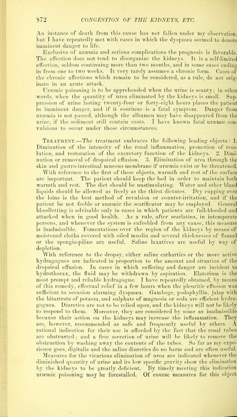 An instance of death from this cause has not fallen under my observation, hut I have repeatedly met with cases in which the dyspnoea seemed to denote imminent danger to life. Exclusive of uraemia and serious complications the prognosis is favorable. The affection does not tend to disorganize the kidneys. It is a self-limited affection, seldom continuing more than two months, and in some cases ending in from one to two weeks. It very rarely assumes a chronic form. Cases of the chronic affections which remain to be considered, as a rule, do not orig- inate in an acute attack. Uremic poisoning is to be apprehended when the urine is scanty; in other words, when the quantity of urea eliminated by the kidneys is small. Sup- pression of urine lasting twenty-four or forty-eight hours places the patient in imminent danger, and if it continue is a fatal symptom. Danger from uraemia is not passed, although the albumen may have disappeared from the urine, if the sediment still contain casts. I have known fatal rrraemic con- vulsions to occur under these circumstances. Treatment.—-The treatment embraces the following leading objects: 1. Diminution of the intensity of the renal inflammation, promotion of reso- lution, and restoration of the excretory function of the kidneys. 2. Dimi- nution or removal of dropsical effusion. 3. Elimination of urea through the skin and gastro-intestinal mucous membrane if uraemia exist or be threatened. With reference to the first of these objects, warmth and rest of the surface are important. The patient should keep the bed in order to maintain both warmth and rest. The diet should be unstimulating. Water and other bland liquids should be allowed as freely as the thirst dictates. Dry cupping over the loins is the best method of revulsion or counter-irritation, and if the patient be not feeble or anaemic the scarificator may be employed. General bloodletting is advisable only in cases in which patients are full-blooded and attacked when in good health. As a rule, after scarlatina, in intemperate persons, and whenever the system is enfeebled from any cause, this measure is inadmissible. Fomentations over the region of the kidneys by means of moistened cloths covered with oiled muslin and several thicknesses of flannel or the spongio-piliue are useful. Saline laxatives are useful by way of depletion. With reference to the dropsy, either saline cathartics or the more active hydragogues are indicated in proportion to the amount and situation of the dropsical effusion. In cases in which suffering and danger are incident to hydrothorax, the fluid may be withdrawn by aspiration. Elaterium is the most prompt and reliable hydragogue. I have repeatedly obtained, by means of this remedy, effectual relief in a few hours when the pleuritic effusion was sufficient to occasion alarming dyspnoea. Gamboge, podophyllin, jalap with the bitartrate of potassa, and sulphate of magnesia or soda are efficient hydra- gogues. Diuretics are not to be relied upon, and the kidneys will not be likely to respond to them. Moreover, they are considered by some as inadmissible because their 'action on the kidneys may increase the inflammation. They are, however, recommended as safe and frequently useful by others. A rational indication for their use is afforded by the fact that the renal tubes are obstructed ; and a free secretion of urine will be likely to remove the obstruction by washing away the contents of the tubes. So far as my expe- rience goes, digitalis and the saline diuretics do no harm and are often useful. Measures for the vicarious elimination of urea are indicated whenever the diminished quantity of urine and its low specific gravity show the elimination by the kidneys to be greatly deficient. By timely meeting this indication uraemic poisoning may be forestalled. Of course measures for this object