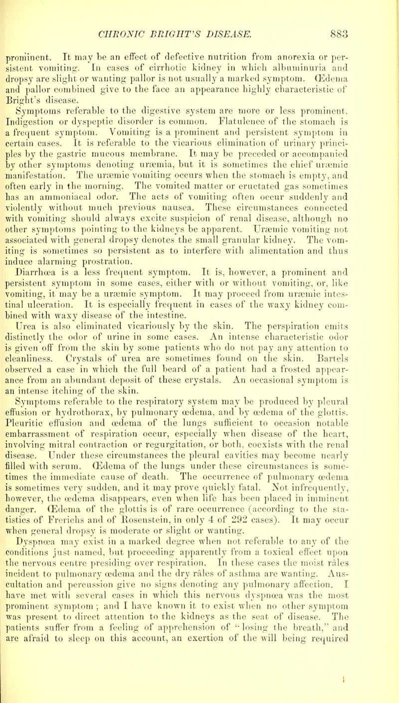 prominent. It may be an effect of defective nutrition from anorexia or per- sistent vomiting. In cases of cirrhotic kidney in which albuminuria and dropsy are slight or wanting pallor is not usually a marked symptom. (Edema and pallor combined give to the face an appearance highly characteristic of Bright's disease. Symptoms referable to the digestive system are more or less prominent. Indigestion or dyspeptic disorder is common. Flatulence of the stomach is a frequent symptom. Vomiting is a prominent and persistent symptom in certain cases. It is referable to the vicarious elimination of urinary princi- ples by the gastric mucous membrane. It may be preceded or accompanied by other symptoms denoting uraemia, but it is sometimes the chief ursemic manifestation. The ursemic vomiting occurs when the stomach is empty, and often early in the morning. The vomited matter or eructated gas sometimes has an ammoniacal odor. The acts of vomiting often occur suddenly and violently without much previous nausea. These circumstances connected with vomiting should always excite suspicion of renal disease, although no other symptoms pointing to the kidneys be apparent. Ursemic vomiting not associated with general dropsy denotes the small granular kidney. The vom- iting is sometimes so persistent as to interfere with alimentation and thus induce alarming prostration. Diarrhoea is a less frequent symptom. It is, however, a prominent and persistent symptom in some cases, either with or without vomiting, or, like vomiting, it may be a uraemic symptom. It may proceed from uraemic intes- tinal ulceration. It is especially frequent in cases of the waxy kidney com- bined with waxy disease of the intestine. Urea is also eliminated vicariously by the skin. The perspiration emits distinctly the odor of urine in some cases. An intense characteristic odor is given off from the skin by some patients who do not pay any attention to cleanliness. Crystals of urea are sometimes found on the skin. Bartels observed a case in which the full beard of a patient had a frosted appear- ance from an abundant deposit of these crystals. An occasional symptom is an intense itching of the skin. Symptoms referable to the respiratory system may be produced by pleural effusion or hydrothorax, by pulmonary oedema, and by oedema of the glottis. Pleuritic effusion and oedema of the lungs sufficient to occasion notable embarrassment of respiration occur, especially when disease of the heart, involving mitral contraction or regurgitation, or both, coexists with the renal disease. Under these circumstances the pleural cavities may become nearly filled with serum. (Edema of the lungs under these circumstances is some- times the immediate cause of death. The occurrence of pulmonary oedema is sometimes very sudden, and it may prove quickly fatal. Not infrequently, however, the oedema disappears, even when life has been placed in imminent danger. (Edema of the glottis is of rare occurrence (according to the sta- tistics of Frerichs and of Rosenstein, in only 4 of 292 cases). It may occur when general dropsy is moderate or slight or wanting. Dyspnoea may exist in a marked degree when not referable to any of the conditions just named, but proceeding apparently from a toxical effect upon the nervous centre presiding over respiration. In these cases the moist rales incident to pulmonary oedema and the dry rales of asthma are wanting. Aus- cultation and percussion give no signs denoting any pulmonary affection. I have met with several cases in which this nervous dyspnoea was the most prominent symptom ; and I have known it to exist when no other symptom was present to direct attention to the kidneys as the seat of disease. The patients suffer from a feeling of apprehension of  losing the breath, and are afraid to sleep on this account, an exertion of the will being required