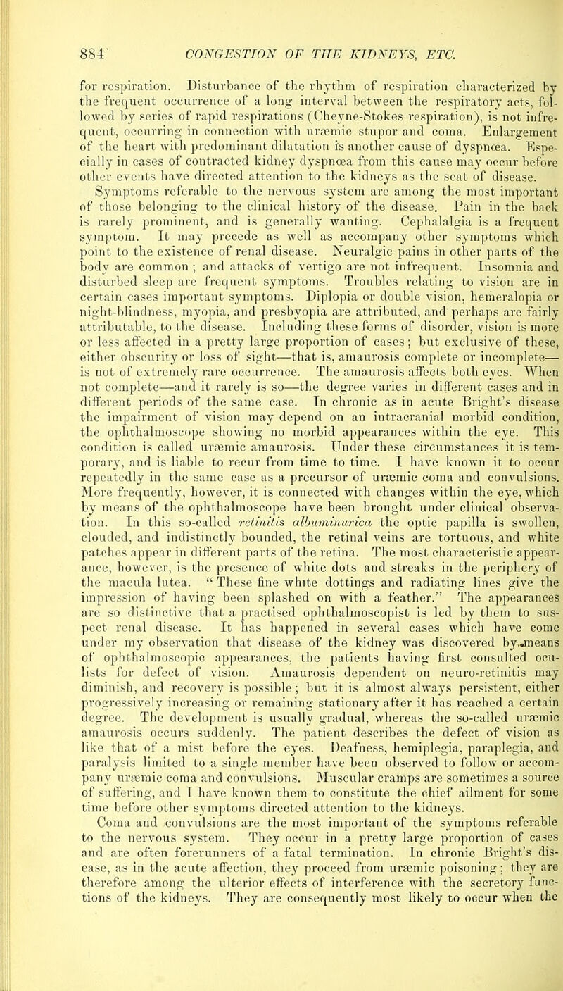 for respiration. Disturbance of the rhythm of respiration characterized by the frequent occurrence of a long interval between the respiratory acts, fol- lowed by series of rapid respirations (Cheyne-Stokes respiration), is not infre- quent, occurring in connection with uraemic stupor and coma. Enlargement of the heart with predominant dilatation is another cause of dyspnoea. Espe- cially in cases of contracted kidney dyspnoea from this cause may occur before other events have directed attention to the kidneys as the seat of disease. Symptoms referable to the nervous system are among the most important of those belonging to the clinical history of the disease. Pain in the back is rarely prominent, and is generally wanting. Cephalalgia is a frequent symptom. It may precede as well as accompany other symptoms which point to the existence of renal disease. Neuralgic pains in other parts of the body are common ; and attacks of vertigo are not infrequent. Insomnia and disturbed sleep are frequent symptoms. Troubles relating to vision are in certain cases important symptoms. Diplopia or double vision, hemeralopia or night-blindness, myopia, and presbyopia are attributed, and perhaps are fairly attributable, to the disease. Including these forms of disorder, vision is more or less affected in a pretty large proportion of cases; but exclusive of these, either obscurity or loss of sight—that is, amaurosis complete or incomplete— is not of extremely rare occurrence. The amaurosis affects both eyes. When not complete—and it rarely is so—the degree varies in different cases and in different periods of the same case. In chronic as in acute Bright's disease the impairment of vision may depend on an intracranial morbid condition, the ophthalmoscope showing no morbid appearances within the eye. This condition is called uraemic amaurosis. Under these circumstances it is tem- porary, and is liable to recur from time to time. I have known it to occur repeatedly in the same case as a precursor of uraemic coma and convulsions. More frequently, however, it is connected with changes within the eye, which by means of the ophthalmoscope have been brought under clinical observa- tion. In this so-called retinitis albnminurica the optic papilla is swollen, clouded, and indistinctly bounded, the retinal veins are tortuous, and white patches appear in different parts of the retina. The most characteristic appear- ance, however, is the presence of white dots and streaks in the periphery of the macula lutea.  These fine white dottings and radiating lines give the impression of having been splashed on with a feather. The appearances are so distinctive that a practised ophthalmoscopist is led by them to sus- pect renal disease. It has happened in several cases which have come under my observation that disease of the kidney was discovered by.jneans of ophthalmoscopic appearances, the patients having first consulted ocu- lists for defect of vision. Amaurosis dependent on neuro-retinitis may diminish, and recovery is possible; but it is almost always persistent, either progressively increasing or remaining stationary after it has reached a certain degree. The development is usually gradual, whereas the so-called uraemic amaurosis occurs suddenly. The patient describes the defect of vision as like that of a mist before the eyes. Deafness, hemiplegia, paraplegia, and paralysis limited to a single member have been observed to follow or accom- pany uraemic coma and convulsions. Muscular cramps are sometimes a source of suffering, and I have known them to constitute the chief ailment for some time before other symptoms directed attention to the kidneys. Coma and convulsions are the most important of the symptoms referable to the nervous system. They occur in a pretty large proportion of cases and are often forerunners of a fatal termination. In chronic Bright's dis- ease, as in the acute affection, they proceed from uraemic poisoning; they are therefore among the ulterior effects of interference with the secretory func- tions of the kidneys. They are consequently most likely to occur when the