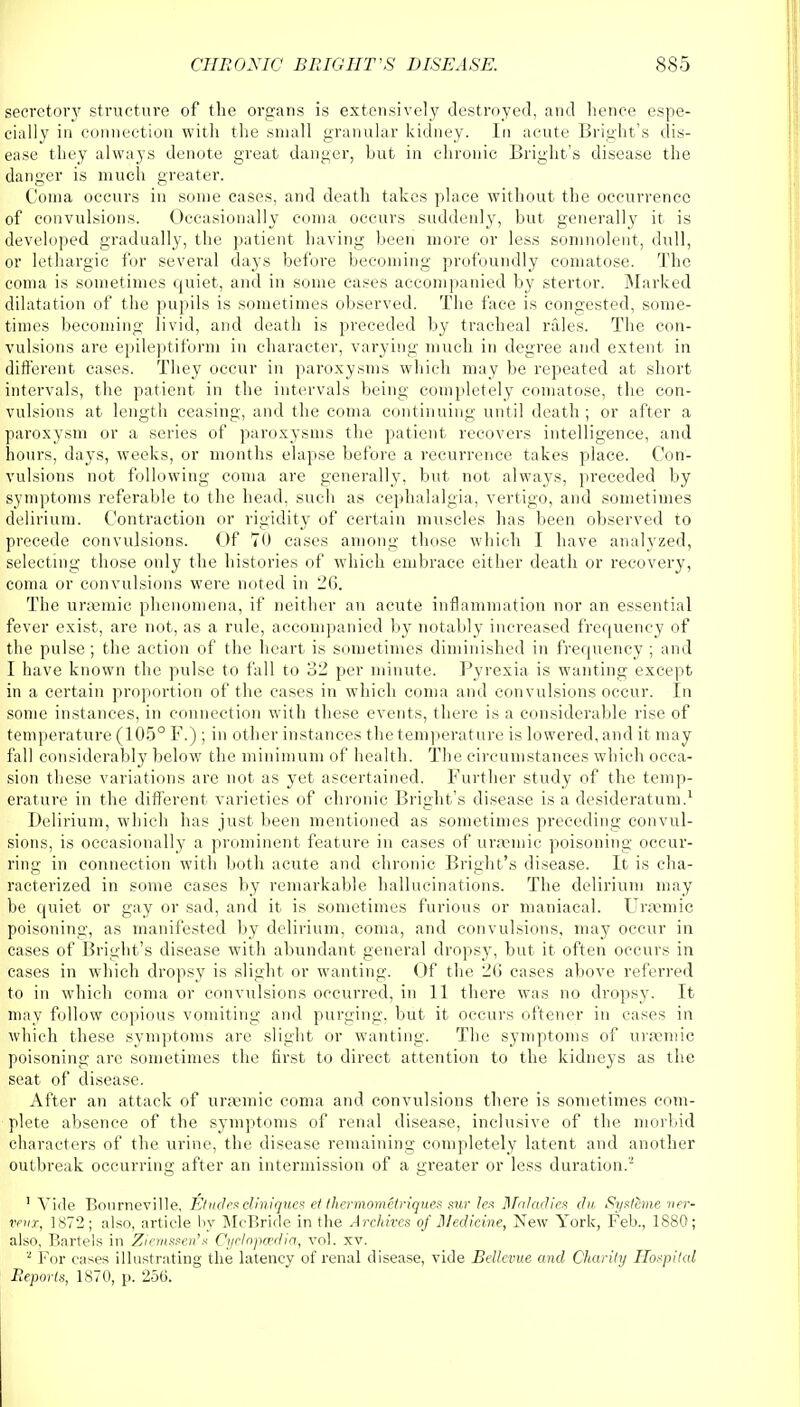 secretory structure of the organs is extensively destroyed, and hence espe- cially in connection with the small granular kidney. In acute Bright's dis- ease they always denote great danger, but in chronic Bright's disease the danger is much greater. Coma occurs in some cases, and death takes place without the occurrence of convulsions. Occasionally coma occurs suddenly, but generally it is developed gradually, the patient having been more or less somnolent, dull, or lethargic for several days before becoming profoundly comatose. The coma is sometimes quiet, and in some cases accompanied by stertor. Marked dilatation of the pupils is sometimes observed. The face is congested, some- times becoming livid, and death is preceded by tracheal rales. The con- vulsions are epileptiform in character, varying much in degree and extent in different cases. They occur in paroxysms which may be repeated at short intervals, the patient in the intervals being completely comatose, the con- vulsions at length ceasing, and the coma continuing until death ; or after a paroxysm or a series of paroxysms the patient recovers intelligence, and hours, days, weeks, or months elapse before a recurrence takes place. Con- vulsions not following coma are generally, but not always, preceded by symptoms referable to the head, such as cephalalgia, vertigo, and sometimes delirium. Contraction or rigidity of certain muscles has been observed to precede convulsions. Of 70 cases among those which I have analyzed, selecting those only the histories of which embrace either death or recovery, coma or convulsions were noted in 26. The urjemic phenomena, if neither an acute inflammation nor an essential fever exist, are not, as a rule, accompanied by notably increased frequency of the pulse; the action of the heart is sometimes diminished in frequency ; and I have known the pulse to fall to 32 per minute. Pyrexia is wanting except in a certain proportion of the cases in which coma and convulsions occur. In some instances, in connection with these events, there is a considerable rise of temperature (105° F.) ; in other instances the temperature is lowered, and it may fall considerably below the minimum of health. The circumstances which occa- sion these variations are not as yet ascertained. Further study of the temp- erature in the different varieties of chronic Bright's disease is a desideratum.1 Delirium, which has just been mentioned as sometimes preceding convul- sions, is occasionally a prominent feature in cases of ursemic poisoning occur- ring in connection with both acute and chronic Bright's disease. It is cha- racterized in some cases by remarkable hallucinations. The delirium may be quiet or gay or sad, and it is sometimes furious or maniacal. Uraemic poisoning, as manifested by delirium, coma, and convulsions, may occur in cases of Bright's disease with abundant general dropsy, but it often occurs in cases in which dropsy is slight or wanting. Of the 26 cases above referred to in which coma or convulsions occurred, in 11 there was no dropsy. It may follow copious vomiting and purging, but it occurs oftener in cases in which these symptoms are slight or wanting. The symptoms of uraemic poisoning are sometimes the first to direct attention to the kidneys as the seat of disease. After an attack of uraemic coma and convulsions there is sometimes com- plete absence of the symptoms of renal disease, inclusive of the morbid characters of the urine, the disease remaining completely latent and another outbreak occurring after an intermission of a greater or less duration.2 1 Vide Bourneville, Etudes cliniques et thcrmomUriques sur leu Maladies du Syslime ner- vevx, 1872; also, article by McBride in the Archives of Medicine, New York, Feb., 1880; also, Bartels in Ziemssen's Cyclopaedia, vol. xv. 2 For eases illustrating the latency of renal disease, vide Bellevue and Charily Hospital Reports, 1870, p. 25ti.