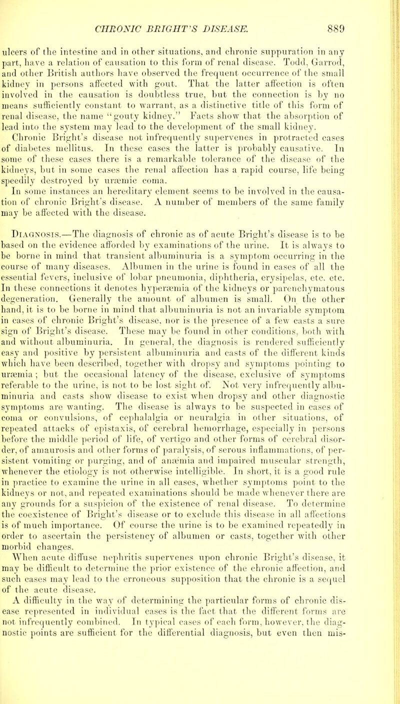 ulcers of the intestine and in other situations, and chronic suppuration in any part, have a relation of causation to this form of renal disease. Todd, Garrod, and other British authors have observed the frequent occurrence of the small kidney in persons affected with gout. That the latter affection is often involved in the causation is doubtless true, but the connection is by no means sufficiently constant to warrant, as a distinctive title of this form of renal disease, the name gouty kidney. Facts show that the absorption of lead into the system may lead to the development of the small kidney. Chronic Bright's disease not infrequently supervenes in protracted cases of diabetes mellitus. In these cases the latter is probably causative. In some of these cases there is a remarkable tolerance of the disease of the kidneys, but in some cases the renal affection has a rapid course, life being speedily destroyed by uraemic coma. In some instances an hereditary element seems to be involved in the causa- tion of chronic Bright's disease. A number of members of the same family may be affected with the disease. Diagnosis.—The diagnosis of chronic as of acute Bright's disease is to be based on the evidence afforded by examinations of the urine. It is always to be borne in mind that transient albuminuria is a symptom occurring in the course of many diseases. Albumen in the urine is found in cases of all the essential fevers, inclusive of lobar pneumonia, diphtheria, erysipelas, etc. etc. In these connections it denotes hyperemia of the kidneys or parenchymatous degeneration. Generally the amount of albumen is small. On the other hand, it is to be borne in mind that albuminuria is not an invariable symptom in cases of chronic Bright's disease, nor is the presence of a few casts a sure sign of Bright's disease. These may be found in other conditions, both with and without albuminuria. In general, the diagnosis is rendered sufficiently easy and positive by persistent albuminuria and casts of the different kinds which have been described, together with dropsy and symptoms pointing to Uraemia ; but the occasional latency of the disease, exclusive of symptoms referable to the urine, is not to be lost sight of. Not very infrequently albu- minuria and casts show disease to exist when dropsy and other diagnostic symptoms are wanting. The disease is always to be suspected in cases of coma or convulsions, of cephalalgia or neuralgia in other situations, of repeated attacks of epistaxis, of cerebral hemorrhage, especially in persons before the middle period of life, of vertigo and other forms of cerebral disor- der, of amaurosis and other forms of paralysis, of serous inflammations, of per- sistent vomiting or purging, and of anaemia and impaired muscular strength, whenever the etiology is not otherwise intelligible. In short, it is a good rule in practice to examine the urine in all cases, whether symptoms point to the kidneys or not, and repeated examinations should be made whenever there arc any grounds for a suspicion of the existence of renal disease. To determine the coexistence of Bright's disease or to exclude this disease in all affections is of much importance. Of course the urine is to be examined repeatedly in order to ascertain the persistency of albumen or casts, together with other morbid changes. When acute diffuse nephritis supervenes upon chronic Bright's disease, it may be difficult to determine the prior existence of the chronic affection, and such cases may lead to the erroneous supposition that the chronic is a sequel of the acute disease. A difficulty in the way of determining the particular forms of chronic dis- ease represented in individual cases is the fact that the different forms are not infrequently combined. In typical cases of each form, however, the diag- nostic points are sufficient for the differential diagnosis, but even then mis-