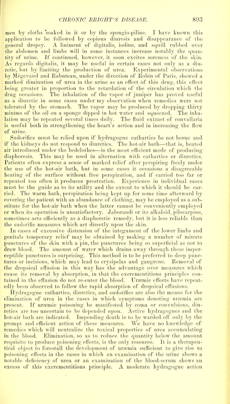 men by cloths 'soaked in it or by the spongio-piline. I have known this application to be followed by copious diuresis and disappearance of the general dropsy. A liniment of digitalis, iodine, and squill rubbed over the abdomen and limbs will in some instances increase notably the quan- tity of urine. If continued, however, it soon excites soreness of the skin. As regards digitalis, it may be useful in certain cases not only as a diu- retic, but by limiting the production of urea. Experimental observations by Megevaud and Rabuteau, under the direction of Robin of Paris, showed a marked diminution of urea in the urine as an effect of this drug, this effect being greater in proportion to the retardation of the circulation which the drug occasions. The inhalation of the vapor of juniper has proved useful as a diuretic in some cases under my observation when remedies were not tolerated by the stomach. The vapor may be produced by dropping thirty minims of the oil on a sponge dipped in hot water and squeezed. The inha- lation may be repeated several times daily. The fluid extract of convallaria is useful both in strengthening the heart's action and in increasing the flow of urine. Sudorifics must be relied upon if hydragogue cathartics be not borne and if the kidneys do not respond to diuretics. The hot-air bath—that is, heated air introduced under the bedclothes—is the most efficient mode of producing diaphoresis. This may be used in alternation with cathartics or diuretics. Patients often express a sense of marked relief after perspiring freely under the use of the hot-air bath, but in some cases it occasions a disagreeable heating of the surface without free perspiration, and if carried too far or repeated too often it produces prostration. Experience in individual cases must be the guide as to its utility and the extent, to which it should be car- ried. The warm bath, perspiration being kept up for some time afterward by covering the patient with an abundance of clothing, may be employed as a sub- stitute for the hot-air bath when the latter cannot be conveniently employed or when its operation is unsatisfactory. Jaborandi or its alkaloid, pilocarpine, sometimes acts efficiently as a diaphoretic remedy, but it is less reliable than the sudorific measures which act directly upon the skin. In cases of excessive distension of the integument of the lower limbs and genitals temporary relief may be obtained by making a number of minute punctures of the skin with a pin, the punctures being so superficial as not to draw blood. The amount of water which drains away through these imper- ceptible punctures is surprising. This method is to be preferred to deep punc- tures or incisions, which may lead to erysipelas and gangrene. Removal of the dropsical effusion in this way has the advantage over measures which cause its removal by absorption, in that the excrementitious principles con- tained in the effusion do not re-enter the blood. Urasmic effects have repeat- edly been observed to follow the rapid absorption of dropsical effusions. Hydragogue cathartics, diuretics, and sudorifics are also the means for the elimination of urea in the cases in which symptoms denoting urasmia are present. If urremic poisoning be manifested by coma or convulsions, diu- retics are too uncertain to be depended upon. Active hydragogues and the hot-air bath are indicated. Impending death is to be warded off only by the prompt and efficient action of these measures. We have no knowledge of remedies which will neutralize the toxical properties of urea accumulating in the blood. Elimination, so as to reduce the quantity below the amount requisite to produce poisoning effects, is the only resource. It is a therapeu- tical object to forestall the development of urajmia sufficient to give rise to poisoning effects in the cases in which an examination of the urine shows a notable deficiency of urea or an examination of the blood-serum shows an excess of this excrementitious principle. A moderate hydragogue action