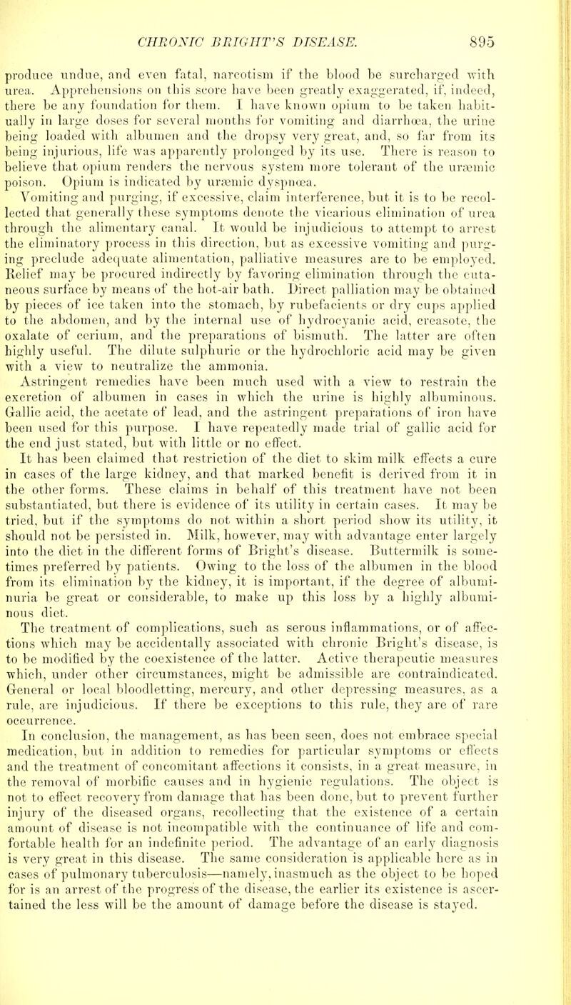 produce undue, and even fatal, narcotism if the blood be surcharged with urea. Apprehensions on this score have been greatly exaggerated, if, indeed, there be any foundation for them. I have known opium to be taken habit- ually in large doses for several months for vomiting and diarrhoea, the urine being loaded with albumen and the dropsy very great, and, so far from its being injurious, life was apparently prolonged by its use. There is reason to believe that opium renders the nervous system more tolerant of the ursemic poison. Opium is indicated by uramiic dyspnoea. Vomiting and purging, if excessive, claim interference, but it is to be recol- lected that generally these symptoms denote the vicarious elimination of urea through the alimentary canal. It would be injudicious to attempt to arrest the eliminatory process in this direction, but as excessive vomiting and purg- ing preclude adequate alimentation, palliative measures are to be employed. Relief may be procured indirectly by favoring elimination through the cuta- neous surface by means of the hot-air bath. Direct palliation may be obtained by pieces of ice taken into the stomach, by rubefacients or dry cups applied to the abdomen, and by the internal use of hydrocyanic acid, creasote, the oxalate of cerium, and the preparations of bismuth. The latter are often highly useful. The dilute sulphuric or the hydrochloric acid may be given with a view to neutralize the ammonia. Astringent remedies have been much used with a view to restrain the excretion of albumen in cases in which the urine is highly albuminous. Gallic acid, the acetate of lead, and the astringent preparations of iron have been used for this purpose. I have repeatedly made trial of gallic acid for the end just stated, but with little or no effect. It has been claimed that restriction of the diet to skim milk effects a cure in cases of the large kidney, and that marked benefit is derived from it in the other forms. These claims in behalf of this treatment have not been substantiated, but there is evidence of its utility in certain cases. It may be tried, but if the symptoms do not within a short period show its utility, it should not be persisted in. Milk, however, may with advantage enter largely into the diet in the different forms of Bright's disease. Buttermilk is some- times preferred by patients. Owing to the loss of the albumen in the blood from its elimination by the kidney, it is important, if the degree of albumi- nuria be great or considerable, to make up this loss by a highly albumi- nous diet. The treatment of complications, such as serous inflammations, or of affec- tions which may be accidentally associated with chronic Bright's disease, is to be modified by the coexistence of the latter. Active therapeutic measures which, under other circumstances, might be admissible are contraindicated. General or local bloodletting, mercury, and other depressing measures, as a rule, are injudicious. If there be exceptions to this rule, they are of rare occurrence. In conclusion, the management, as has been seen, does not embrace special medication, but in addition to remedies for particular symptoms or effects and the treatment of concomitant affections it consists, in a great measure, in the removal of morbific causes and in hygienic regulations. The object is not to effect recovery from damage that has been done, but to prevent further injury of the diseased organs, recollecting that the existence of a certain amount of disease is not incompatible with the continuance of life and com- fortable health for an indefinite period. The advantage of an early diagnosis is very great in this disease. The same consideration is applicable here as in cases of pulmonary tuberculosis—namely, inasmuch as the object to be hoped for is an arrest of the progress of the disease, the earlier its existence is ascer- tained the less will be the amount of damage before the disease is stayed.