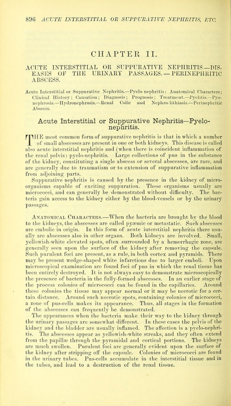 CHAPTER II. ACUTE INTERSTITIAL OR SUPPURATIVE NEPHRITIS.—DIS- EASES OF THE URINARY PASSAGES. — PERINEPHRLTIC ABSCESS. Acute Interstitial or Suppurative Nephritis.—Pyelo nephritis: Anatomical Characters; Clinical History ; Causation ; Diagnosis ; Prognosis ; Treatment.—Pyelitis.—Pyo- nephrosis.—Hydronephrosis.—Renal Colic and Nephrolithiasis.—Perinephritic Abscess. Acute Interstitial or Suppurative Nephritis—Pyelo- nephritis. THE most common form of suppurative nephritis is that in which a numher of small abscesses are present in one or both kidneys. This disease is called also acute interstitial nephritis and (when there is coincident inflammation of the renal pelvis) pyelo-nejdiritis. Large collections of pus in the substance of the kidney, constituting a single abscess or several abscesses, are rare, and are generally due to traumatism or to extension of suppurative inflammation from adjoining parts. Suppurative nephritis is caused by the presence in the kidney of micro- organisms capable of exciting suppuration. These organisms usually are micrococci, and can generally be demonstrated without difficulty. The bac- teria gain access to the kidney either by the blood-vessels or by the urinary passages. Anatomical Characters.-—When the bacteria are brought by the blood to the kidneys, the abscesses are called pyaemia or metastatic. Such abscesses are embolic in origin. In this form of acute interstitial nephritis there usu- ally are abscesses also in other organs. Both kidneys are involved. Small, yellowish-white elevated spots, often surrounded by a hemorrhagic zone, are generally seen upon the surface of the kidney after removing the capsule. Such purulent foci are present, as a rule, in both cortex and pyramids. There may be present wedge-shaped white infarctions due to larger emboli. Upon microscopical examination are found foci of pus in which the renal tissue has been entirely destroyed. It is not always easy to demonstrate microscopically the presence of bacteria in the fully-formed abscesses. In an earlier stage of the process colonies of micrococci can be found in the capillaries. Around these colonies the tissue may appear normal or it may be necrotic for a cer- tain distance. Around such necrotic spots, containing colonies of micrococci, a zone of pus-cells makes its appearance. Thus, all stages in the formation of the abscesses can frequently be demonstrated. The appearances when the bacteria make their way to the kidney through the urinary passages are somewhat different. In these cases the pelvis of the kidney and the bladder are usually inflamed. The affection is a pyelo-nephri- tis. The abscesses appear as yellowish-white streaks, and they often extend from the papilla; through the pyramidal and cortical portions. The kidneys are much swollen. Purulent foci are generally evident upon the surface of the kidney after stripping off the capsule. Colonies of micrococci are found in the urinary tubes. Pus-cells accumulate in the interstitial tissue and in the tubes, and lead to a destruction of the renal tissue.