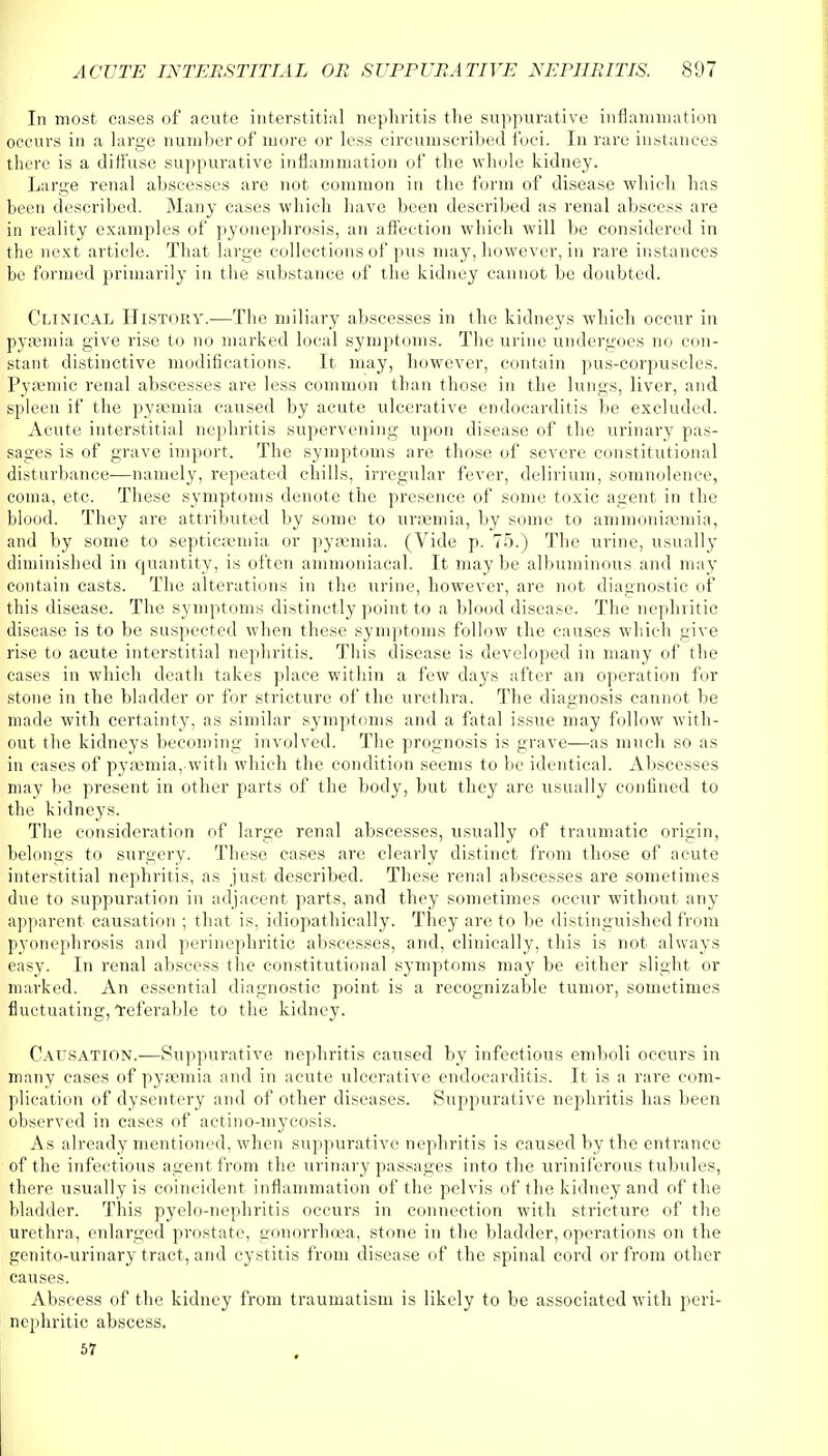 In most cases of acute interstitial nephritis the suppurative inflammation occurs in a large number of more or less circumscribed foci. In rare instances there is a diffuse suppurative inflammation of the whole kidney. Large renal abscesses are not common in the form of disease which has been described. Many cases which have been described as renal abscess are in reality examples of pyonephrosis, an affection which will be considered in the next article. That large collections of pus may, however, in rare instances be formed primarily in the substance of the kidney cannot be doubted. Clinical History.—The miliary abscesses in the kidneys which occur in pyasmia give rise to no marked local symptoms. The urine undergoes no con- stant distinctive modifications. It may, however, contain pus-corpuscles. Pysemic renal abscesses are less common than those in the lungs, liver, and spleen if the pyaemia caused by acute ulcerative endocarditis be excluded. Acute interstitial nephritis supervening upon disease of the urinary pas- sages is of grave import. The symptoms are those of severe constitutional disturbance—namely, repeated chills, irregular fever, delirium, somnolence, coma, etc. These symptoms denote the presence of some toxic agent in the blood. They are attributed by some to uraemia, by some to am m on i semi a, and by some to septicaemia or pyasmia. (Vide p. 75.) The urine, usually diminished in quantity, is often ammoniacal. It may be albuminous and may contain casts. The alterations in the urine, however, are not diagnostic of this disease. The symptoms distinctly point to a blood disease. The nephritic disease is to be suspected when these symptoms follow the causes which uive rise to acute interstitial nephritis. This disease is developed in many of the cases in which death takes place within a few days after an operation for stone in the bladder or for stricture of the urethra. The diagnosis cannot be made with certainty, as similar symptoms and a fatal issue may follow with- out the kidneys becoming involved. The prognosis is grave—as much so as in cases of pyaunia, with which the condition seems to be identical. Abscesses may be present in other parts of the body, but they are usually confined to the kidneys. The consideration of large renal abscesses, usually of traumatic origin, belongs to surgery. These cases are clearly distinct from those of acute interstitial nephritis, as just described. These renal abscesses are sometimes due to suppuration in adjacent parts, and they sometimes occur without any apparent causation ; that is, idiopathically. They are to be distinguished from pyonephrosis and perinephritic abscesses, and, clinically, this is not always easy. In renal abscess the constitutional symptoms may be cither slight or marked. An essential diagnostic point is a recognizable tumor, sometimes fluctuating, Teferable to the kidney. Causation.—Suppurative nephritis caused by infectious emboli occurs in many cases of pyasmia and in acute ulcerative endocarditis. It is a rare com- plication of dysentery and of other diseases. Suppurative nephritis has been observed in cases of actino-mycosis. As already mentioned, when suppurative nephritis is caused by the entrance of the infectious agent from the urinary passages into the uriniferous tubules, there usually is coincident inflammation of the pelvis of the kidney and of the bladder. This pyelo-nephritis occurs in connection with stricture of the urethra, enlarged prostate, gonorrhoea, stone in the bladder, operations on the genito-urinary tract, and cystitis from disease of the spinal cord or from other causes. Abscess of the kidney from traumatism is likely to be associated with peri- nephritic abscess.