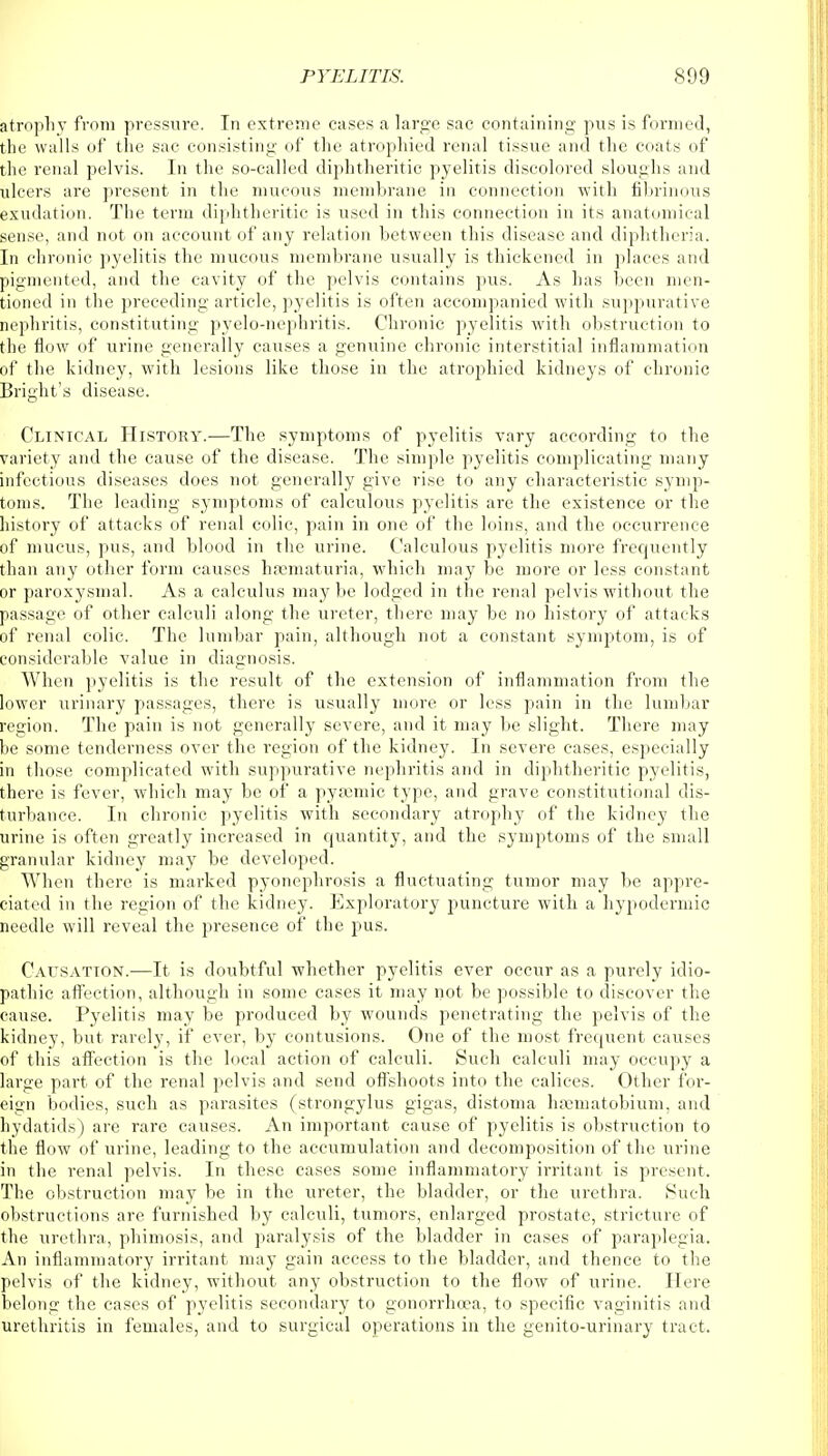 atrophy from pressure. In extreme cases a large sac containing pus is formed, the walls of the sac consisting of the atrophied renal tissue and the coats of the renal pelvis. In the so-called diphtheritic pyelitis discolored sloughs and ulcers are present in the mucous membrane in connection with fibrinous exudation. The term diphtheritic is used in this connection in its anatomical sense, and not on account of any relation between this disease and diphtheria. In chronic pyelitis the mucous membrane usually is thickened in places and pigmented, and the cavity of the pelvis contains pus. As has been men- tioned in the preceding article, pyelitis is often accompanied with suppurative nephritis, constituting pyelo-nephritis. Chronic pyelitis with obstruction to the flow of urine generally causes a genuine chronic interstitial inflammation of the kidney, with lesions like those in the atropihied kidneys of chronic Bright's disease. Clinical History.—The symptoms of pyelitis vary according to the variety and the cause of the disease. The simple pyelitis complicating many infectious diseases does not generally give rise to any characteristic symp- toms. The leading symptoms of calculous pyelitis are the existence or the history of attacks of renal colic, pain in one of the loins, and the occurrence of mucus, pus, and blood in the urine. Calculous pyelitis more frequently than any other form causes hosmaturia, which may be more or less constant or paroxysmal. As a calculus maybe lodged in the renal pelvis without the passage of other calculi along the ureter, there may be no history of attacks of renal colic. The lumbar pain, although not a constant symptom, is of considerable value in diagnosis. When pyelitis is the result of the extension of inflammation from the lower urinary passages, there is usually more or less pain in the lumbar region. The pain is not generally severe, and it may be slight. There may be some tenderness over the region of the kidney. In severe cases, especially in those complicated with suppurative nephritis and in diphtheritic pyelitis, there is fever, which may be of a pyscmic type, and grave constitutional dis- turbance. In chronic pyelitis with secondary atrophy of the kidney the urine is often greatly increased in quantity, and the symptoms of the small granular kidney may be developed. When there is marked pyonephrosis a fluctuating tumor may be appre- ciated in the region of the kidney. Exploratory puncture with a hypodermic needle will reveal the presence of the pus. Causation.—It is doubtful whether pyelitis ever occur as a purely idio- pathic affection, although in some cases it may not be possible to discover the cause. Pyelitis may be produced by wounds penetrating the pelvis of the kidney, but rarely, if ever, by contusions. One of the most frequent causes of this affection is the local action of calculi. Such calculi may occupy a large part of the renal pelvis and send offshoots into the calices. Other for- eign bodies, such as parasites (strongylus gigas, distoma haematobium, and hydatids) are rare causes. An important cause of pyelitis is obstruction to the flow of urine, leading to the accumulation and decomposition of the urine in the renal pelvis. In these cases some inflammatory irritant is present. The obstruction may be in the ureter, the bladder, or the urethra. Such obstructions are furnished by calculi, tumors, enlarged prostate, stricture of the urethra, phimosis, and paralysis of the bladder in cases of paraplegia. An inflammatory irritant may gain access to the bladder, and thence to the pelvis of the kidney, without any obstruction to the flow of urine. Here belong the cases of pyelitis secondary to gonorrhoea, to specific vaginitis and urethritis in females, and to surgical operations in the genito-urinary tract.