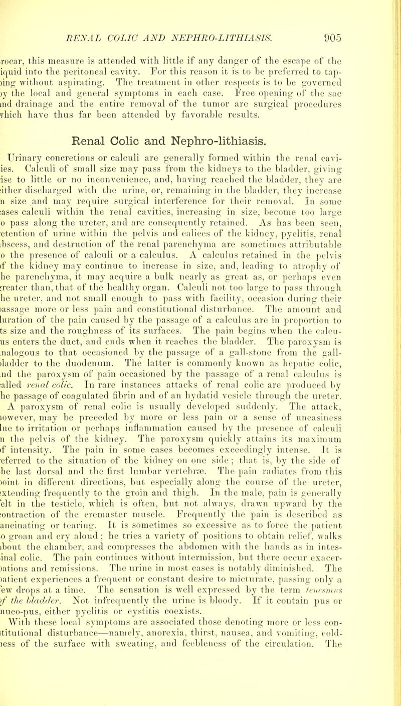 rocar, this measure is attended with little if any danger of the escape of the iquid into the peritoneal cavity. For this reason it is to be preferred to tap- ing without aspirating. The treatment in other respects is to he governed >y the local and general symptoms in each case. Free opening of the sac tnd drainage and the entire removal of the tumor are surgical procedures vhich have thus far been attended by favorable results. Renal Colic and Nephrolithiasis. Urinary concretions or calculi are generally formed within the renal cavi- ies. Calculi of small size may pass from the kidneys to the bladder, giving ise to little or no inconvenience, and, having readied the bladder, they are dther discharged with the urine, or, remaining in the bladder, they increase n size and may require surgical interference for their removal. In sumo :ases calculi within the renal cavities, increasing in size, become too large o pass along the ureter, and are consequently retained. As has been seen, etention of ixrine within the pelvis and calices of the kidney, pyelitis, renal bscess, and destruction of the renal parenchyma are sometimes attributable o the presence of calculi or a calculus. A calculus retained in the pelvis if the kidney may continue to increase in size, and, leading to atrophy of he parenchyma, it may acquire a bulk nearly as great as, or perhaps even ireater than, that of the healthy organ. Calculi not too large to pass through he ureter, and not small enough to pass with facility, occasion during their lassage more or less pain and constitutional disturbance. The amount and luration of the pain caused by the passage of a calculus are in proportion to ts size and the roughness of its surfaces. The pain begins when the calcu- us enters the duct, and ends when it reaches the bladder. The paroxysm is nalogous to that occasioned by the passage of a gall-stone from the gall- iladder to the duodenum. The latter is commonly known as hepatic colic, nd the paroxysm of pain occasioned by the passage of a renal calculus is ailed renal colic. In rare instances attacks of renal colic are produced by he passage of coagulated fibrin and of an hydatid vesicle through the ureter. A paroxysm of renal colic is usually developed suddenly. The attack, lowever, may be preceded by more or less pain or a sense of uneasiness lue to irritation or perhaps inflammation caused by the presence of calculi n the pelvis of the kidney. The paroxysm quickly attains its maximum if intensity. The pain in some cases becomes exceedingly intense. It is eferred to the situation of the kidney on one side ; that is. by the side of he last dorsal and the first lumbar vertebra;. The pain radiates from this )oint in different directions, but especially along the course of the ureter, ixtending frequently to the groin and thigh. In the male, pain is generally elt in the testicle, which is often, but not always, drawn upward by the :ontraction of the cremaster muscle. Frequently the pain is described as ancinating or tearing. It is sometimes so excessive as to force the patient o groan and cry aloud ; he tries a variety of positions to obtain relief, walks ibout the chamber, and compresses the abdomen with the hands as in intes- inal colic. The pain continues without intermission, but there occur exacer- )ations and remissions. The urine in most cases is notably diminished. The latient experiences a frequent or constant desire to micturate, passing only a ew drops at a time. The sensation is well expressed by the term tenesmus >f the hladder. Not infrequently the urine is bloody. If it contain pus or nuco-pus, either pyelitis or cystitis coexists. With these local symptoms are associated those denoting more or less con- ititutional disturbance—namely, anorexia, thirst, nausea, and vomiting, cold- less of the surface with sweating, and feebleness of the circulation. The