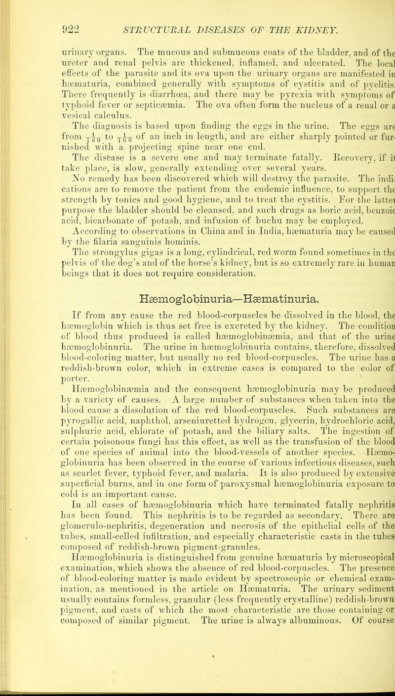 urinary organs. The mucous and submucous coats of the bladder, and of the ureter and renal pelvis are thickened, inflamed, and ulcerated. The local effects of the parasite and its ova upon the urinary organs are manifested in hematuria, combined generally with symptoms of cystitis and of pyelitis, There frequently is diarrhoea, and there may be pyrexia with symptoms of typhoid fever or septicemia. The ova often form the nucleus of a renal or a vesical calculus. The diagnosis is based upon finding the eggs in the urine. The eggs are from yig- to y^-jj- of an inch in length, and are either sharply pointed or fur- nished with a projecting spine near one end. The disease is a severe one and may terminate fatally. Recovery, if il take place, is slow, generally extending over several years. No remedy has been discovered which will destroy the parasite. The indi- cations are to remove the patient from the endemic influence, to support the strength by tonics and good hygiene, and to treat the cystitis. For the lattei purpose the bladder should be cleansed, and such drugs as boric acid, benzoic acid, bicarbonate of potash, and infusion of buchu may be employed. According to observations in China and in India, hematuria may be caused by the filaria sanguinis hominis. The strongylus gigas is a long, cylindrical, red worm found sometimes in the pelvis of the dog's and of the horse's kidney, but is so extremely rare in human beings that it does not require consideration. Hemoglobinuria—Hsematinuria. If from any cause the red blood-corpuscles be dissolved in the blood, the hemoglobin which is thus set free is excreted by the kidney. The condition of blood thus produced is called heinoglobinemia, and that of the urine hemoglobinuria. The urine in haemoglobinuria contains, therefore, dissolved blood-coloring matter, but usually no red blood-corpuscles. The urine has a reddish-brown color, which in extreme cases is compared to the color of porter. Hemoglobineniia and the consequent haemoglobinuria may be produced by a variety of causes. A large number of substances when taken into the blood cause a dissolution of the red blood-corpuscles. Such substances are pyrogallic acid, naphthol, arseniuretted hydrogen, glycerin, hydrochloric acid, sulphuric acid, chlorate of potash, and the biliary salts. The ingestion of certain poisonous fungi has this effect, as well as the transfusion of the blood of one species of animal into the blood-vessels of another species. Haemo- globinuria has been observed in the course of various infectious diseases, such as scarlet fever, typhoid fever, and malaria. It is also produced by extensive superficial burns, and in one form of paroxysmal hemoglobinuria exposure to cold is an important cause. In all cases of hemoglobinuria which have terminated fatally nephritis has been found. This nephritis is to be regarded as secondary. There are glomerulo-nephritis, degeneration and necrosis of the epithelial cells of the tubes, small-celled infiltration, and especially characteristic casts in the tubes composed of reddish-brown pigment-granules. Hemoglobinuria is distinguished from genuine hematuria by microscopical examination, which shows the absence of red blood-corpuscles. The presence of blood-coloring matter is made evident by spectroscopic or chemical exam- ination, as mentioned in the article on Hematuria. The urinary sediment usually contains formless, granular (less frequently crystalline) reddish-brown pigment, and casts of which the most characteristic are those containing or composed of similar pigment. The urine is always albuminous. Of course