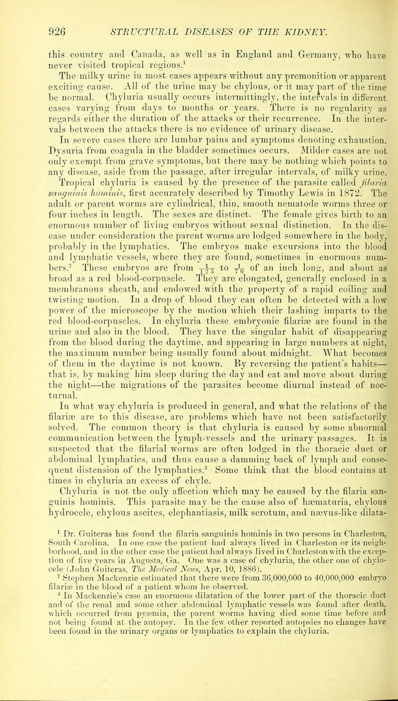 this country and Canada, as well as in England and Germany, who have never visited tropical regions.1 The milky urine in most cases appears without any premonition or apparent exciting cause. All of the urine may be chylous, or it may part of the time be normal. Chyluria usually occurs intermittingly, the intervals in different cases varying from days to months or years. There is no regularity as regards either the duration of the attacks or their recurrence. In the inter- vals between the attacks there is no evidence of urinary disease. In severe cases there are lumbar pains and symptoms denoting exhaustion. Dysuria from coagula in the bladder sometimes occurs. Milder cases are not only exempt from grave symptoms, but there may be nothing which points to any disease, aside from the passage, after irregular intervals, of milky urine. Tropical chyluria is caused by the presence of the parasite called filaria sanguinis hominis, first accurately described by Timothy Lewis in 1872. The adult or parent worms are cylindrical, thin, smooth nematode worms three or four inches in length. The sexes are distinct. The female gives birth to an enormous number of living embryos without sexual distinction. In the dis- ease under consideration the parent worms are lodged somewhere in the body, probably in the lymphatics. The embryos make excursions into the blood and lymphatic vessels, where they are found, sometimes in enormous num- bers.2 These embryos are from T^ to T^ of an inch long, and about as broad as a red blood-corpuscle. They are elongated, generally enclosed in a membranous sheath, and endowed with the property of a rapid coiling and twisting motion. In a drop of blood they can often be detected with a low power of the microscope by the motion which their lashing imparts to the red blood-corpuscles. In chyluria these embryonic filarire are found in the urine and also in the blood. They have the singular habit of disappearing from the blood during the daytime, and appearing in large numbers at night, the maximum number being usually found about midnight. What becomes of them in the daytime is not known. By reversing the patient's habits— that is, by making him sleep during the day and eat and move about during the night—the migrations of the parasites become diurnal instead of noc- turnal. In what way chyluria is produced in general, and what the relations of the filarioe are to this disease, are problems which have not been satisfactorily solved. The common theory is that chyluria is caused by some abnormal communication between the lymph-vessels and the urinary passages. It is suspected that the filarial worms are often lodged in the thoracic duct or abdominal lymphatics, and thus cause a damming back of lymph and conse- quent distension of the lymphatics.3 Some think that the blood contains at times in chyluria an excess of chyle. Chyluria is not the only affection which may be caused by the filaria san- guinis hominis. This parasite may be the cause also of hsematuria, chylous hydrocele, chylous ascites, elephantiasis, milk scrotum, and namis-like dilata- 1 Dr. Guiteras has found the filaria sanguinis hominis in two persons in Charleston, South Carolina. In one case the patient had always lived in Charleston or its neigh- borhood, and in the other case the patient had always lived in Charleston with the excep- tion of five years in Augusta, Ga. One was a case of chyluria, the other one of chylo- cele (John Guiteras, The Medical. News, Apr. 10, 1886). 2 Stephen Mackenzie estimated that there were from 36,000,000 to 40,000,000 embryo filariffi in the blood of a patient whom he observed. 3 In Mackenzie's case an enormous dilatation of the lower part of the thoracic duct and of the renal and some other abdominal lymphatic vessels was found after death, which occurred from pyremia, tjie parent worms having died some time before and not being found at the autopsy. In the few other reported autopsies no changes have been found in the urinary organs or lymphatics to explain the chyluria.