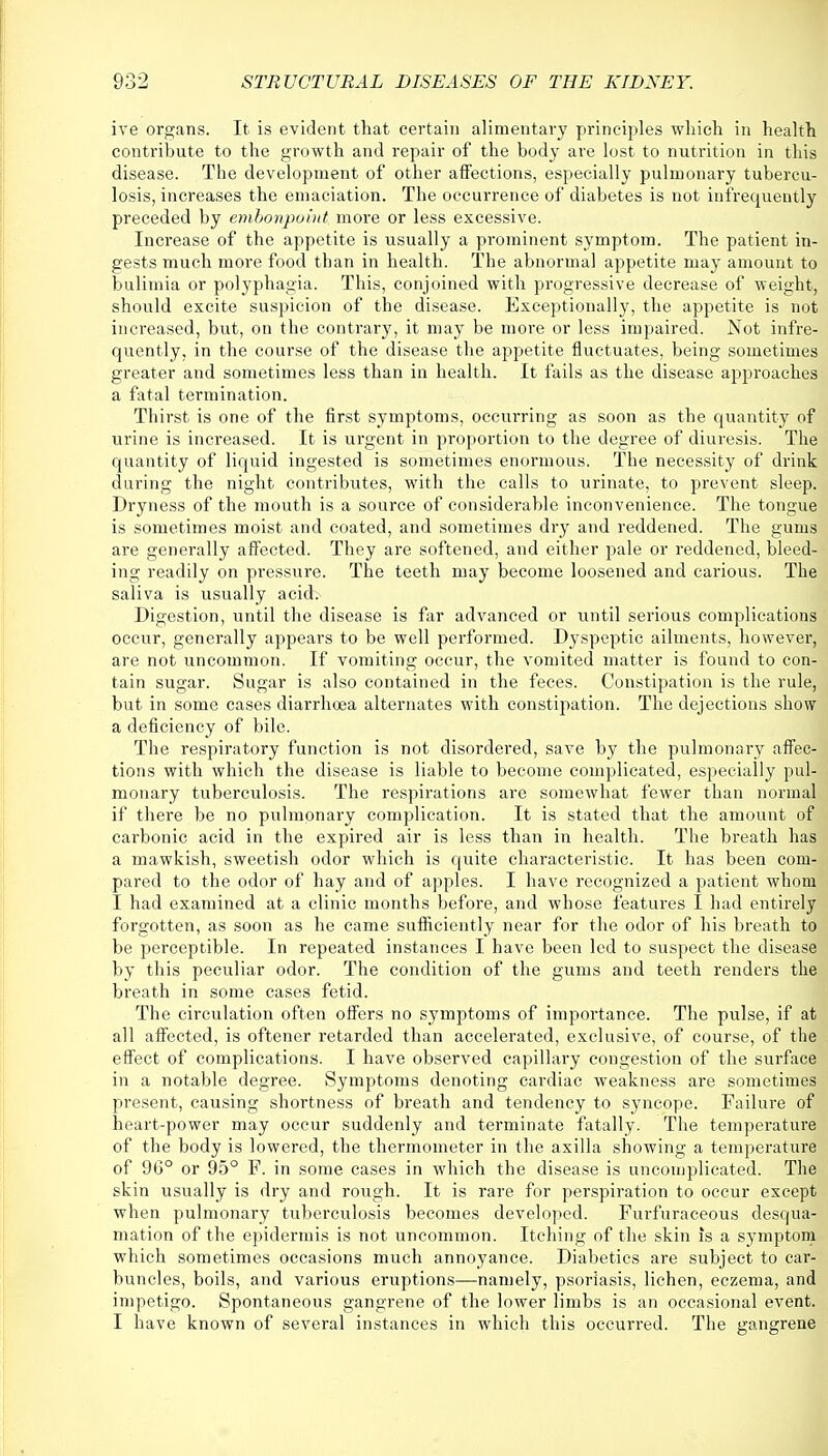 ive organs. It is evident that certain alimentary principles which in health contribute to the growth and repair of the body are lost to nutrition in this disease. The development of other affections, especially pulmonary tubercu- losis, increases the emaciation. The occurrence of diabetes is not infrequently preceded by embonpoint more or less excessive. Increase of the appetite is usually a prominent symptom. The patient in- gests much more food than in health. The abnormal appetite may amount to bulimia or polyphagia. This, conjoined with progressive decrease of weight, should excite suspicion of the disease. Exceptionally, the appetite is not increased, but, on the contrary, it may be more or less impaired. Not infre- quently, in the course of the disease the appetite fluctuates, being sometimes greater and sometimes less than in health. It fails as the disease approaches a fatal termination. Thirst is one of the first symptoms, occurring as soon as the quantity of urine is increased. It is urgent in proportion to the degree of diuresis. The quantity of liquid ingested is sometimes enormous. The necessity of drink during the night contributes, with the calls to urinate, to prevent sleep. Dryness of the mouth is a source of considerable inconvenience. The tongue is sometimes moist and coated, and sometimes dry and reddened. The gums are generally affected. They are softened, and either pale or reddened, bleed- ing readily on pressure. The teeth may become loosened and carious. The saliva is usually acid. Digestion, until the disease is far advanced or until serious complications occur, generally appears to be well performed. Dyspeptic ailments, however, are not uncommon. If vomiting occur, the vomited matter is found to con- tain sugar. Sugar is also contained in the feces. Constipation is the rule, but in some cases diarrhoea alternates with constipation. The dejections show a deficiency of bile. The respiratory function is not disordered, save by the pulmonary affec- tions with which the disease is liable to become complicated, especially pul- monary tuberculosis. The respirations are somewhat fewer than normal if there be no pulmonary complication. It is stated that the amount of carbonic acid in the expired air is less than in health. The breath has a mawkish, sweetish odor which is quite characteristic. It has been com- pared to the odor of hay and of apples. I have recognized a patient whom I had examined at a clinic months before, and whose features I had entirely forgotten, as soon as he came sufficiently near for the odor of his breath to be perceptible. In repeated instances I have been led to suspect the disease by this peculiar odor. The condition of the gums and teeth renders the breath in some cases fetid. The circulation often offers no symptoms of importance. The pulse, if at all affected, is oftener retarded than accelerated, exclusive, of course, of the effect of complications. I have observed capillary congestion of the surface in a notable degree. Symptoms denoting cardiac weakness are sometimes present, causing shortness of breath and tendency to syncope. Failure of heart-power may occur suddenly and terminate fatally. The temperature of the body is lowered, the thermometer in the axilla showing a temperature of 90° or 95° F. in some cases in which the disease is uncomplicated. The skin usually is dry and rough. It is rare for perspiration to occur except when pulmonary tuberculosis becomes developed. Furfuraceous desqua- mation of the epidermis is not uncommon. Itching of the skin is a symptom which sometimes occasions much annoyance. Diabetics are subject to car- buncles, boils, and various eruptions—namely, psoriasis, lichen, eczema, and impetigo. Spontaneous gangrene of the lower limbs is an occasional event. I have known of several instances in which this occurred. The gangrene