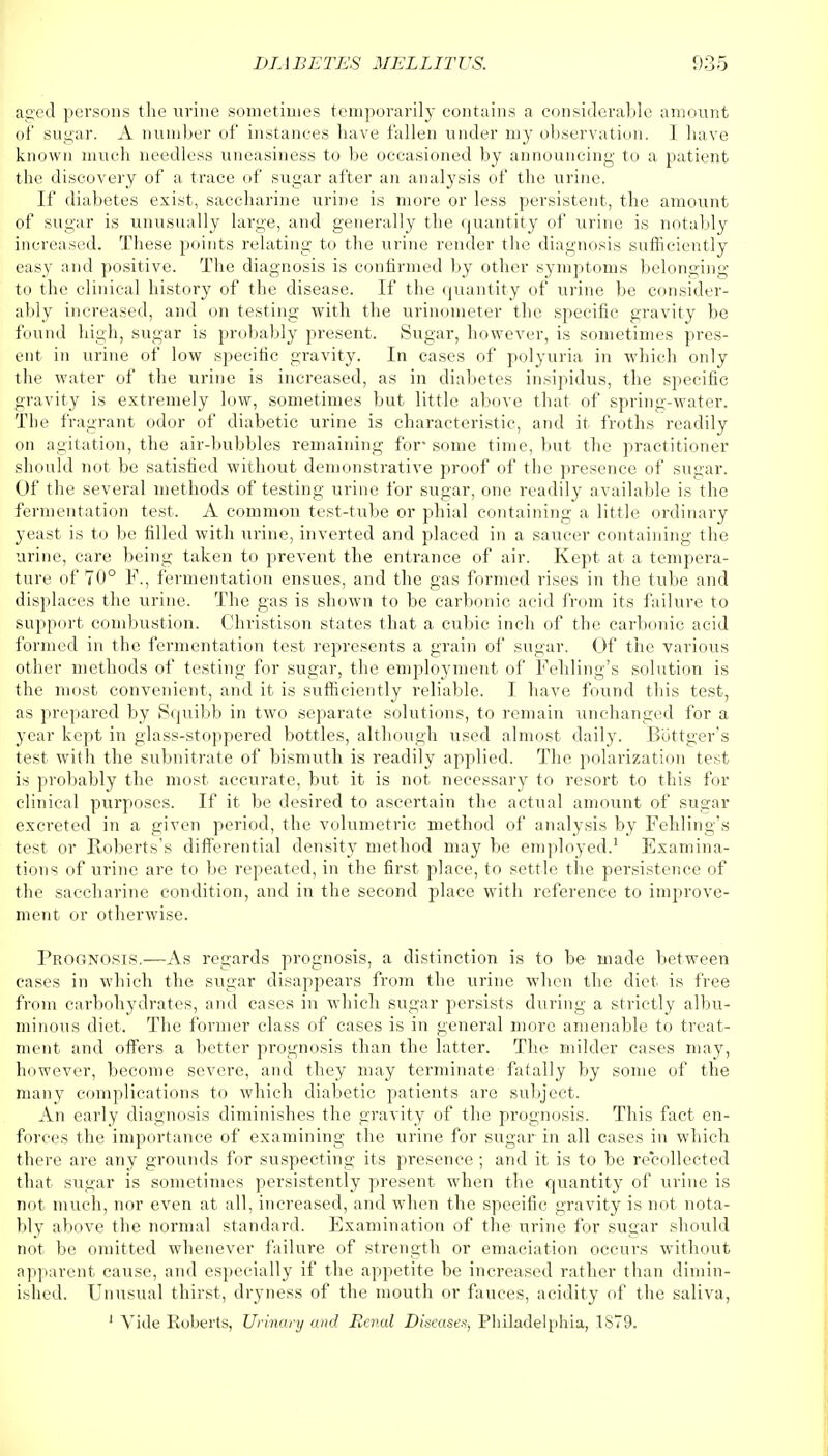 aged persons the urine sometimes temporarily contains a considerable amount of sugar. A number of instances have fallen under my observation. I have known much needless uneasiness to be occasioned by announcing to a patient the discovery of a trace of sugar after an analysis of the urine. If diabetes exist, saccharine urine is more or less persistent, the amount of sugar is unusually large, and generally the quantity of urine, is notably increased. These points relating to the urine render the diagnosis sufficiently easy and positive. The diagnosis is confirmed by other symptoms belonging to the clinical history of the disease. If the quantity of urine be consider- ably increased, and on testing with the urinometer the specific gravity be found high, sugar is probably present. Sugar, however, is sometimes pres- ent in urine of low specific gravity. In cases of polyuria in which only the water of the urine is increased, as in diabetes insipidus, the specific gravity is extremely low, sometimes but little above that of spring-water. The fragrant odor of diabetic urine is characteristic, and it froths readily on agitation, the air-bubbles remaining for* some time, but the practitioner should not be satisfied without demonstrative proof of the presence of sugar. Of the several methods of testing urine for sugar, one readily available is the fermentation test. A common test-tube or phial containing a little ordinary yeast is to be filled with urine, inverted and placed in a saucer containing the urine, care being taken to prevent the entrance of air. Kept at a tempera- ture of 70° P., fermentation ensues, and the gas formed rises in the tube and displaces the urine. The gas is shown to be carbonic acid from its failure to support combustion. Christison states that a cubic inch of the carbonic acid formed in the fermentation test represents a grain of sugar. Of the various other methods of testing for sugar, the employment of Fehling's solution is the most convenient, and it is sufficiently reliable. I have found this test, as prepared by Squibb in two separate solutions, to remain unchanged for a year kept in glass-stoppered bottles, although used almost daily. Bottger's test with the subnitrate of bismuth is readily applied. The polarization test is probably the most accurate, but it is not necessary to resort to this for clinical purposes. If it be desired to ascertain the actual amount of sugar excreted in a given period, the volumetric method of analysis by Fehling's test or Roberts's differential density method may be employed.1 Examina- tions of urine are to be repeated, in the first place, to settle the persistence of the saccharine condition, and in the second place with reference to improve- ment or otherwise. ProPtNosis.—As regards prognosis, a distinction is to be made between cases in which the sugar disappears from the urine when the diet is free from carbohydrates, and cases in which sugar persists during a strictly albu- minous diet. The former class of cases is in general more amenable to treat- ment and offers a better prognosis than the latter. The milder cases may, however, become severe, and they may terminate fatally by some of the many complications to which diabetic patients are subject. An early diagnosis diminishes the gravity of the prognosis. This fact en- forces the importance of examining the urine for sugar in all cases in which there are any grounds for suspecting its presence ; and it is to be recollected that sugar is sometimes persistently present when the quantity of urine is not much, nor even at all, increased, and when the specific gravity is not nota- bly above the normal standard. Examination of the urine for sugar should not be omitted whenever failure of strength or emaciation occurs without apparent cause, and especially if the appetite be increased rather than dimin- ished. Unusual thirst, dryness of the mouth or fauces, acidity of the saliva, 1 Vide Roberts, Urinary and Renal Disease*, Philadelphia, 1879.