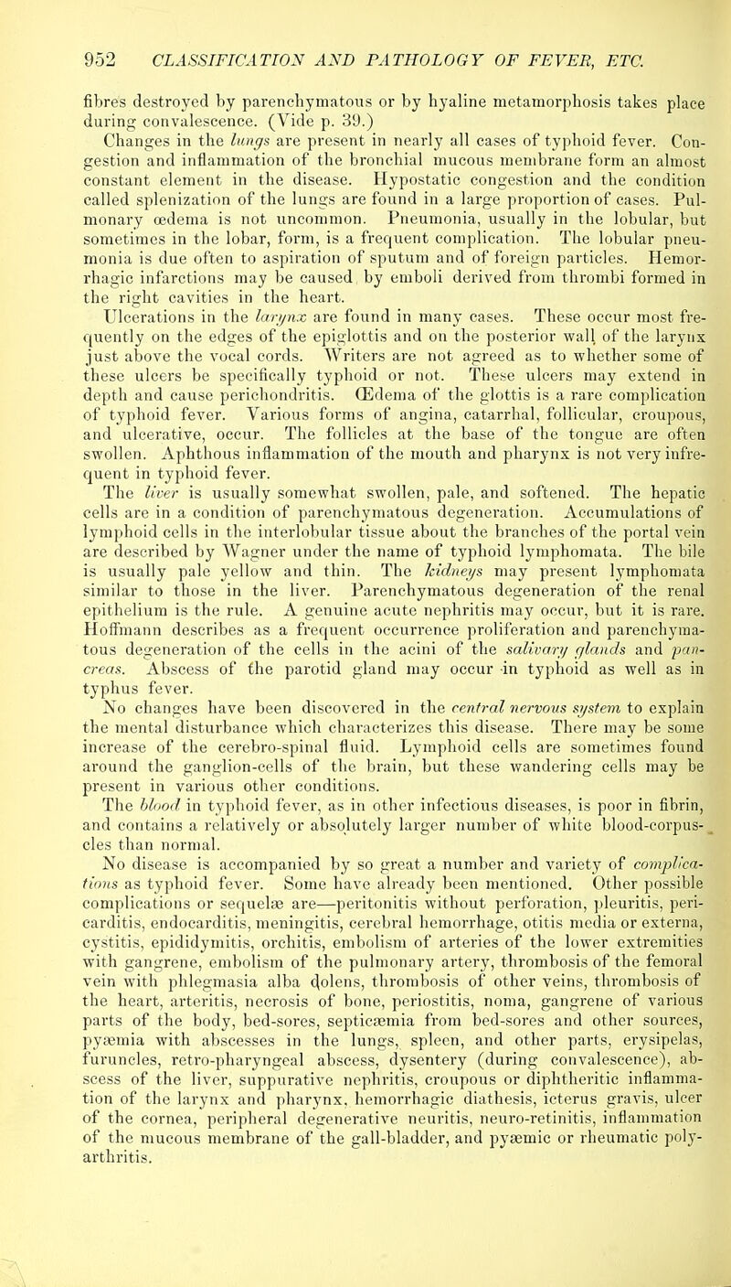 fibres destroyed by parenchymatous or by hyaline metamorphosis takes place during convalescence. (Vide p. 39.) Changes in the lungs are present in nearly all cases of typhoid fever. Con- gestion and inflammation of the bronchial mucous membrane form an almost constant element in the disease. Hypostatic congestion and the condition called splenization of the lungs are found in a large proportion of cases. Pul- monary oedema is not uncommon. Pneumonia, usually in the lobular, but sometimes in the lobar, form, is a frequent complication. The lobular pneu- monia is due often to aspiration of sputum and of foreign particles. Hemor- rhagic infarctions may be caused by emboli derived from thrombi formed in the right cavities in the heart. Ulcerations in the larynx are found in many cases. These occur most fre- quently on the edges of the epiglottis and on the posterior wall of the larynx just above the vocal cords. Writers are not agreed as to whether some of these ulcers be specifically typhoid or not. These ulcers may extend in depth and cause perichondritis. (Edema of the glottis is a rare complication of typhoid fever. Various forms of angina, catarrhal, follicular, croupous, and ulcerative, occur. The follicles at the base of the tongue are often swollen. Aphthous inflammation of the mouth and pharynx is not very infre- quent in typhoid fever. The liver is usually somewhat swollen, pale, and softened. The hepatic cells are in a condition of parenchymatous degeneration. Accumulations of lymphoid cells in the interlobular tissue about the branches of the portal vein are described by Wagner under the name of typhoid lymphomata. The bile is usually pale yellow and thin. The kidneys may present lymphomata similar to those in the liver. Parenchymatous degeneration of the renal epithelium is the rule. A genuine acute nephritis may occur, but it is rare. Hoffmann describes as a frequent occurrence proliferation and parenchyma- tous degeneration of the cells in the acini of the salivary glands and pan- creas. Abscess of the parotid gland may occur in typhoid as well as in typhus fever. No changes have been discovered in the central nervous system to explain the mental disturbance which characterizes this disease. There may be some increase of the cerebro-spinal fluid. Lymphoid cells are sometimes found around the ganglion-cells of the brain, but these wandering cells may be present in various other conditions. The blood in typhoid fever, as in other infectious diseases, is poor in fibrin, and contains a relatively or absolutely larger number of white blood-corpus-! cles than normal. No disease is accompanied by so great a number and variety of complica- tions as typhoid fever. Some have already been mentioned. Other possible complications or sequelae are—peritonitis without perforation, pleuritis, peri- carditis, endocarditis, meningitis, cerebral hemorrhage, otitis media or externa, cystitis, epididymitis, orchitis, embolism of arteries of the lower extremities with gangrene, embolism of the pulmonary artery, thrombosis of the femoral vein with phlegmasia alba d°lensi thrombosis of other veins, thrombosis of the heart, arteritis, necrosis of bone, periostitis, noma, gangrene of various parts of the body, bed-sores, septicaemia from bed-sores and other sources, pyaemia with abscesses in the lungs, spleen, and other parts, erysipelas, furuncles, retro-pharyngeal abscess, dysentery (during convalescence), ab- scess of the liver, suppurative nephritis, croupous or diphtheritic inflamma- tion of the larynx and pharynx, hemorrhagic diathesis, icterus gravis, ulcer of the cornea, peripheral degenerative neuritis, neuro-retinitis, inflammation of the mucous membrane of the gall-bladder, and pyaamic or rheumatic poly- arthritis.