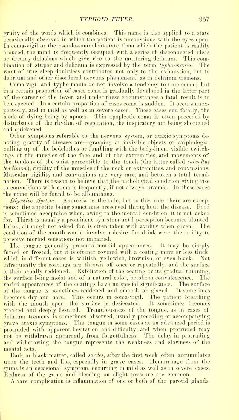 gruity of the words which it combines. This name is also applied to a state occasionally observed in which the patient is unconscious with the eyes open. In coma-vigil or the pseudo-somnolent state, from which the patient is readily aroused, the mind is frequently occupied with a series of disconnected ideas or dreamy delusions which give rise to the muttering delirium. This com- bination of stupor and delirium is expressed by the term typho-mania. The want of true sleep doubtless contributes not only to the exhaustion, but to delirium and other disordered nervous phenomena, as in delirium tremens. Coma-vigil and typho-mania do not involve a tendency to true coma; but in a certain proportion of cases coma is gradually developed in the latter part of the career of the fever, and under these circumstances a fatal result is to be expected. In a certain proportion of cases coma is sudden. It occurs unex- pectedly, and in mild as well as in severe cases. These cases end fatally, the mode of dying being by apncea. This apoplectic coma is often preceded by disturbance of the rhythm of respiration, the inspiratory act being shortened and quickened. Other symptoms referable to the nervous system, or ataxic symptoms de- noting gravity of disease, are—grasping at invisible objects or carphologia, pulling up of the bedclothes or fumbling with the body-linen, visible twitch- ings of the muscles of the face and of the extremities, and movements of the tendons of the wrist perceptible to the touch (the latter called subsultus tendinum), rigidity of the muscles of the neck or extremities, and convulsions. Muscular rigidity and convulsions are very rare, and betoken a fatal termi- nation. There is reason to believe that.the pathological condition giving rise to convulsions with coma is frequently, if not always, uraemia. In these cases the urine will be found to be albuminous. Digestive System.—Anorexia is the rule, but to this rule there are excep- tions ; the appetite being sometimes preserved throughout the disease. Food is sometimes acceptable when, owing to the mental condition, it is not asked for. Thirst is usually a prominent symptom until perception becomes blunted. Drink, although not asked for, is often taken with avidity when given. The condition of the mouth would involve a desire for drink were the ability to perceive morbid sensations not impaired. The tongue generally presents morbid appearances. It may be simply furred or frosted, but it is oftener covered with a coating more or less thick, which in different cases is whitish, yellowish, brownish, or even black. Not infrequently the coatings are thrown off once or repeatedly, and the surface is then usually reddened. Exfoliation of the coating or its gradual thinning, the surface being moist and of a natural color, betokens convalescence. The varied appearances of the coatings have no special significance. The surface of the tongue is sometimes reddened and smooth or glazed. It sometimes becomes dry and hard. This occurs in coma-vigil. The patient breathing with the mouth open, the surface is desiccated. It sometimes becomes cracked and deeply fissured. Tremulousness of the tongue, as in cases of delirium tremens, is sometimes observed, usually preceding or accompanying grave ataxic symptoms. The tongue in some cases at an advanced period is protruded with apparent hesitation and difficulty, and when protruded may not be withdrawn, apparently from forgetfulness. The delay in protruding and withdrawing the tongue represents the weakness and slowness of the mental acts. Dark or black matter, called sordrs, after the first week often accumulates upon the teeth and lips, especially in grave cases. Hemorrhage from the gums is an occasional symptom, occurring in mild as well as in severe cases. Redness of the gums and bleeding on slight pressure are common. A rare complication is inflammation of one or both of the parotid glands.