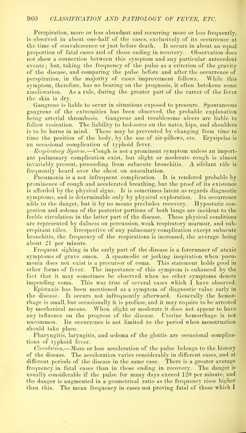 Perspiration, more or less abundant and recurring more or less frequently, is observed in about one-half of the cases, exclusively of its occurrence at the time of convalescence or just before death. It occurs in about an equal proportion of fatal cases and of those ending in recovery. Observation does not show a connection between this symptom and any particular antecedent events; but, taking the frequency of the pulse as a criterion of the gravity of the disease, and comparing the pulse before and after the occurrence of perspiration, in the majority of cases improvement follows. While this symptom, therefore, has no bearing on the prognosis, it often betokens some amelioration. As a rale, during the greater part of the career of the fever the skin is dry. Gangrene is liable to occur in situations exposed to pressure. Spontaneous gangrene of the extremities has been observed, the probable explanation being arterial thrombosis. Gangrene and troublesome ulcers are liable to follow vesication. The liability to bed-sores on the nates, hips, and shoulders is to be borne in mind. These may be prevented by changing from time to time the position of the body, by the use of air-pillows, etc. Erysipelas is an occasional complication of typhoid fever. Respiratory System.—Cough is not a prominent symptom unless an import- ant pulmonary complication exist, but slight or moderate cough is almost invariably present, proceeding from subacute bronchitis. A sibilant rale is frequently heard over the chest on auscultation. Pneumonia is a not infrequent complication. It is rendered probable by prominence of cough and accelerated breathing, but the proof of its existence is afforded by the physical signs. It is sometimes latent as regards diagnostic symptoms, and is determinable only by physical exploration. Its occurrence adds to the danger, but it by no means precludes recovery. Hypostatic con- gestion and oedema of the posterior portions of both lungs are incident to the feeble circulation in the latter part of the disease. These physical conditions are represented by clulness on percussion, weak respiratory murmur, and sub- crepitant rales. Irrespective of any pulmonary complication except subacute bronchitis, the frequency of the respirations is increased, the average being about 21 per minute. Frequent sighing in the early part of the disease is a forerunner of ataxic symptoms of grave omen. A spasmodic or jerking inspiration when pneu- monia does not exist is a precursor of coma. This statement holds good in other forms of fever. The importance of this symptom is enhanced by the fact that it may sometimes be observed when no other symptoms denote impending coma. This was true of several cases which I have observed. Epistaxis has been mentioned as a symptom of diagnostic value early in the disease. It occurs not infrequently afterward. Generally the hemor- rhage is small, but occasionally it is profuse, and it may require to be arrested by mechanical means. When slight or moderate it does not appear to have any influence on the progress of the disease. Uterine hemorrhage is not uncommon. Its occurrence is not limited to the period when menstruation should take place. Pharyngitis, laryngitis, and oedema of the glottis are occasional complica- tions of typhoid fever. Circulation.—More or less acceleration of the pulse belongs to the history of the disease. The acceleration varies considerably in different cases, and at different periods of the disease in the same case. There is a greater average frequency in fatal cases than in those ending in recovery. The danger is usually considerable if the pulse for many days exceed 120 per minute, and the danger is augmented in a geometrical ratio as the frequency rises higher than this. The mean frequency in cases not proving fatal of those which I