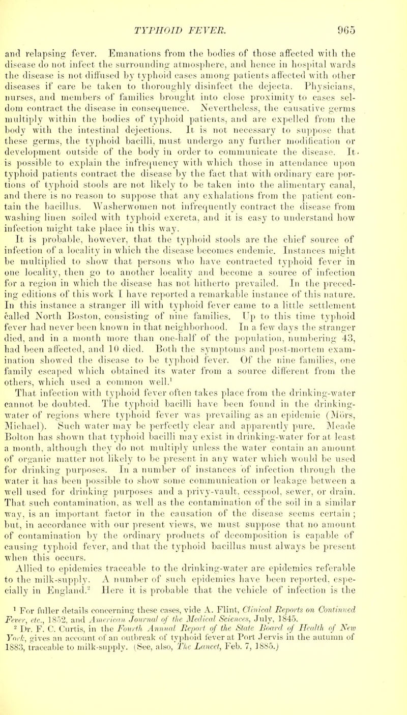 and relapsing fever. Emanations from the bodies of those affected with the disease do not infect the surrounding atmosphere, and hence in hospital wards the disease is not diffused by typhoid cases among patients affected with other diseases if care be taken to thoroughly disinfect the dejecta. Physicians, nurses, and members of families brought into close proximity to cases sel- dom contract the disease in consequence. Nevertheless, the causative germs multiply within the bodies of typhoid patients, and are expelled from the body with the intestinal dejections. It is not necessary to suppose that these germs, the typhoid bacilli, must undergo any further modification or development outside of the body in order to communicate the disease. It. is possible to explain the infrequency with which those in attendance upon typhoid patients contract the disease by the fact that with ordinary care por- tions of typhoid stools are not likely to be taken into the alimentary canal, and there is no reason to suppose that any exhalations from the patient con- tain the bacillus. Washerwomen not infrequently contract the disease from washing linen soiled with typhoid excreta, and it is easy to understand how infection might take place in this way. It is probable, however, that the typhoid stools are the chief source of infection of a locality in which the disease becomes endemic. Instances might be multiplied to show that persons who have contracted typhoid fever in one locality, then go to another locality and become a source of infection for a region in which the disease has not hitherto prevailed. In the preced- ing editions of this work I have reported a remarkable instance of this nature. In this instance a stranger ill with typhoid fever came to a little settlement called North Boston, consisting of nine families. Up to this time typhoid fever had never been known in that neighborhood. In a few days the stranger died, and in a month more than one-half of the population, numbering 43, had been affected, and 111 died. Both the symptoms and post-mortem exam- ination showed the disease to be typhoid fever. Of the nine families, one family escaped which obtained its water from a source different from the others, which used a common well.1 That infection with typhoid fever often takes place from the drinking-water cannot be doubted. The typhoid bacilli have been found in the drinking- water of regions where typhoid fever was prevailing as an epidemic (Mors, Michael). Such water may be perfectly clear and apparently pure. Meade Bolton has shown that typhoid bacilli may exist in drinking-water for at least a month, although they do not multiply unless the water contain an amount of organic matter not likely to be present in any water which would be used for drinking purposes. In a number of instances of infection through the water it has been possible to show some communication or leakage between a well used for drinking purposes and a privy-vault, cesspool, sewer, or drain. That such contamination, as well as the contamination of the soil in a similar wav, is an important factor in the causation of the disease seems certain ; but, in accordance with our present views, we must suppose that no amount of contamination by the ordinary products of decomposition is capable of causing typhoid fever, and that the typhoid bacillus must always be present when this occurs. Allied to epidemics traceable to the drinking-water are epidemics referable to the milk-supply. A number of such epidemics have been reported, espe- cially in England.2 Here it is probable that the vehicle of infection is the 1 For fuller details concerning these cases, vide A. Flint, Clinical Reports on Continued Fever, etc., 1852, and American Journal of the Medical Sciences, July, 1845. 2 Dr. F. C. Curtis, in the Fourth Animal Report of the State Board of Health of New York, gives an account of an outbreak of typhoid fever at Port Jervis in the autumn of 1S83, traceable to milk-supply. (See, also, The Lancet, Feb. 7, 1885.)