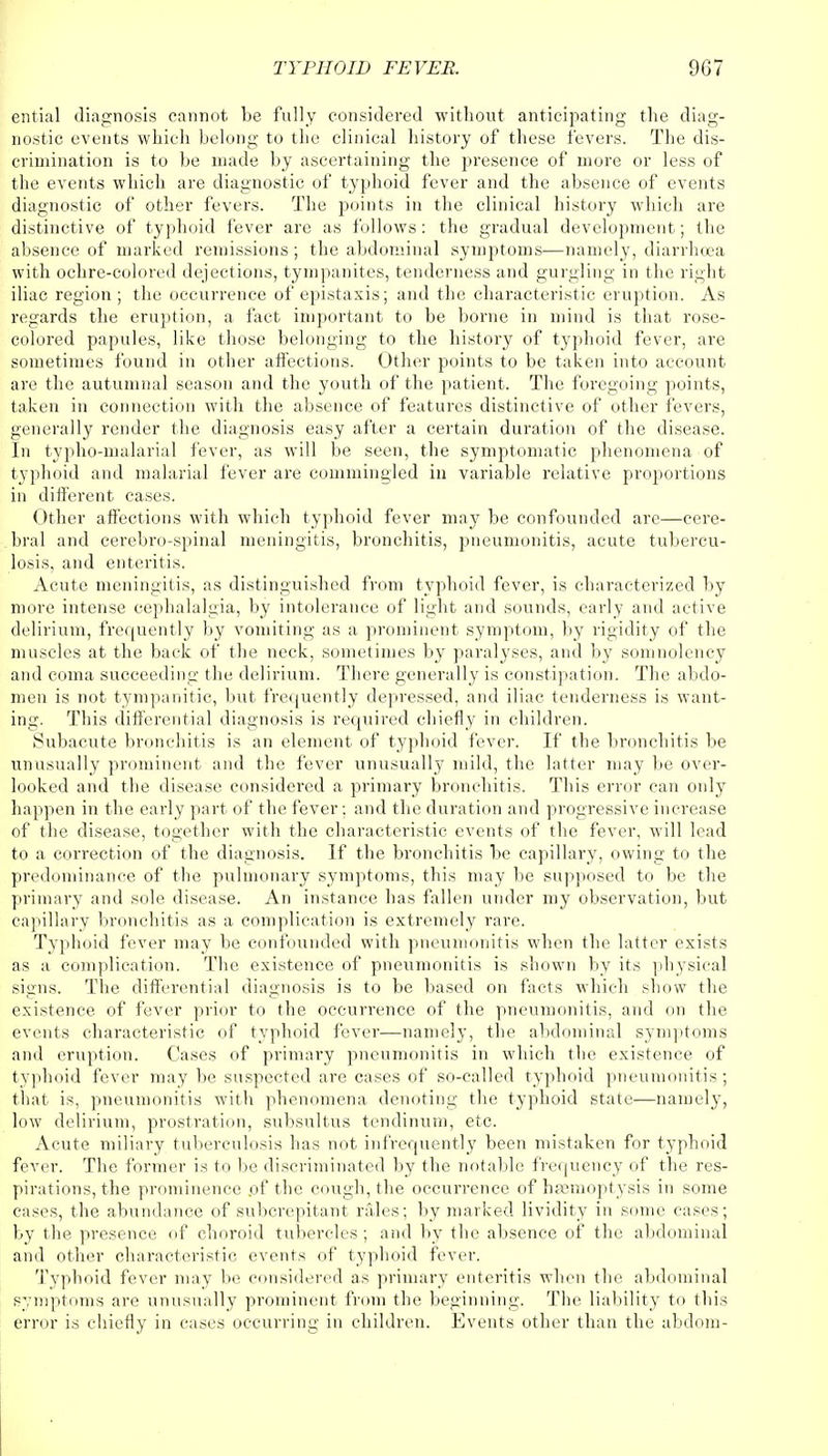 ential diagnosis cannot be fully considered without anticipating the diag- nostic events which belong to the clinical history of these fevers. The dis- crimination is to be made by ascertaining the presence of more or less of the events which are diagnostic of typhoid fever and the absence of events diagnostic of other fevers. The points in the clinical history which are distinctive of typhoid fever are as follows: the gradual development; the absence of marked remissions; the abdominal symptoms—namely, diarrhoea with ochre-colored dejections, tympanites, tenderness and gurgling in the right iliac region ; the occurrence of epistaxis; and the characteristic eruption. As regards the eruption, a fact important to be borne in mind is that rose- colored papules, like those belonging to the history of typhoid fever, are sometimes found in other affections. Other points to be taken into account are the autumnal season and the youth of the patient. The foregoing points, taken in connection with the absence of features distinctive of other fevers, generally render the diagnosis easy after a certain duration of the disease. In typho-malarial fever, as will be seen, the symptomatic phenomena of typhoid and malarial fever are commingled in variable relative proportions in different cases. Other affections with which typhoid fever may be confounded are—cere- bral and cerebro-spinal meningitis, bronchitis, pneumonitis, acute tubercu- losis, and enteritis. Acute meningitis, as distinguished from typhoid fever, is characterized by more intense cephalalgia, by intolerance of light and sounds, early and active delirium, frequently by vomiting as a prominent symptom, by rigidity of the muscles at the back of the neck, sometimes by paralyses, and by somnolency and coma succeeding the delirium. There generally is constipation. The abdo- men is not tympanitic, but frequently depressed, and iliac tenderness is want- ing. This differential diagnosis is required chiefly in children. Subacute bronchitis is an element of typhoid fever. If the bronchitis be unusually prominent and the fever unusually mild, the latter may be over- looked and the disease considered a primary bronchitis. This error can only happen in the early part of the fever; and the duration and progressive increase of the disease, together with the characteristic events of the fever, will lead to a correction of the diagnosis. If the bronchitis be capillary, owing to the predominance of the pulmonary symptoms, this may be supposed to be the primary and sole disease. An instance has fallen under my observation, but capillary bronchitis as a complication is extremely rare. Typhoid fever may be confounded with pneumonitis when the latter exists as a complication. The existence of pneumonitis is shown by its physical signs. The differential diagnosis is to be based on facts which show the existence of fever prior to the occurrence of the pneumonitis, and mi the events characteristic of typhoid fever—namely, the abdominal symptoms and eruption. Cases of primary pneumonitis in which the existence of typhoid fever may be suspected are cases of so-called typhoid pneumonitis; that is, pneumonitis with phenomena denoting the typhoid state—namely, low delirium, prostration, subsultus tendinum, etc. Acute miliary tuberculosis has not infrequently been mistaken for typhoid fever. The former is to be discriminated by the notable frequency of the res- pirations, the prominence .of the cough, the occurrence of hamioptysis in some cases, the abundance of subcrepitant rales; by marked lividity in some cases; by the presence of choroid tubercles; and by the absence of the abdominal and other characteristic events of typhoid fever. Typhoid fever may be considered as primary enteritis when the abdominal symptoms are unusually prominent from the beginning. The liability to this error is chiefly in cases occurring in children. Events other than the abdom-