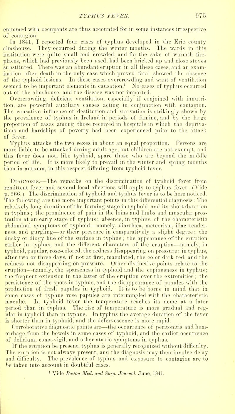 crammed with occupants are thus accounted for in some instances irrespective of contagion. In 1841, I reported four cases of typhus developed in the Erie county almshouse. They occurred during the winter months. The wards in this institution were quite small and crowded, and for the sake of warmth fire- places, which had previously been used, had been bricked up and close stoves substituted. There was an abundant eruption in all these cases, and an exam- ination after death in the only case which proved fatal showed the absence of the typhoid lesions. In these cases overcrowding and want of ventilation seemed to be important elements in causation.1 No cases of typhus occurred out of the almshouse, and the disease was not imported. Overcrowding, deficient ventilation, especially if conjoined with innutri- tion, are powerful auxiliary causes acting in conjunction with contagion. The causative influence of destitution and starvation is strikingly shown by the prevalence of typhus in Ireland in periods of famine, and by the large proportion of cases among those received in hospitals in which the depriva- tions and hardships of poverty had been experienced prior to the attack of fever. Typhus attacks the two sexes in about an equal proportion. Persons are more liable to be attacked during adult age, but children are not exempt, and this fever does not, like typhoid, spare those who are beyond the middle period of life. It is more likely to prevail in the winter and spring months than in autumn, in this respect differing from typhoid fever. Diagnosis.—The remarks on the discrimination of typhoid fever from remittent fever and several local affections will apply to typhus fever. (Vide p. 966.) The discrimination of typhoid and typhus fever is to be here noticed. The following are the more important points in this differential diagnosis: The relatively long duration of the forming stage in typhoid, and its short duration in typhus; the prominence of pain in the loins and limbs and muscular pros- tration at an early stage of typhus; absence, in typhus, of the characteristic abdominal symptoms of typhoid—namely, diarrhoea, meteorism, iliac tender- ness, and gurgling—or their presence in comparatively a slight degree ; the dusky or dingy hue of the surface in typhus; the appearance of the eruption earlier in typhus, and the different characters of the eruption-—namely, in typhoid, papular, rose-colored, the redness disappearing on pressure ; in typhus, after two or three days, if not at first, maculated, the color dark red, and the redness not disappearing on pressure. Other distinctive points relate to the eruption—namely, the sparseness in typhoid and the copiousness in typhus; the frequent extension in the latter of the eruption over the extremities; the persistence of the spots in typhus, and the disappearance of papules with the production of fresh papules in typhoid. It is to be borne in mind that in some cases of typhus rose papules are intermingled with the characteristic maculae. In typhoid fever the temperature reaches its acme at a later period than in typhus. The rise of temperature is more gradual and reg- ular in typhoid than in typhus. In typhus the average duration of the fever is shorter than in typhoid, and the defervescence is more rapid. Corroborative diagnostic points arc—the occurrence of peritonitis and hem- orrhage from the bowels in some cases of typhoid, and the earlier occurrence of delirium, coma-vigil, and other ataxic symptoms in typhus. If the eruption be present, typhus is generally recognized without difficulty. The eruption is not always present, and the diagnosis may then involve delay and difficulty. The prevalence of typhus and exposure to contagion are to be taken into account in doubtful cases. 1 Vide Boston Med. and Surg. Journal, June, 1841.