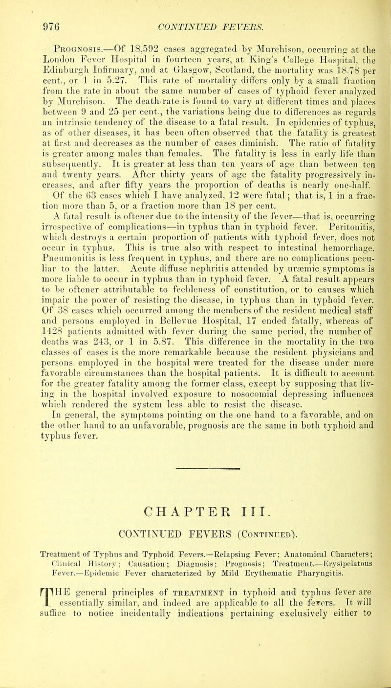 Prognosis.—Of 18,592 cases aggregated by Murchison, occurring at the London Fever Hospital in fourteen years, at King's College Hospital, the Edinburgh Infirmary, and at Glasgow, Scotland, the mortality was 18.78 per cent., or 1 in 5.27. This rate of mortality differs only by a small fraction from the rate in about the same number of cases of typhoid fever analyzed by Murchison. The death-rate is found to vary at different times and places between 9 and 25 per cent., the variations being due to differences as regards an intrinsic tendency of the disease to a fatal result. In epidemics of typhus, as of other diseases, it has been often observed that the fatality is greatest at first and decreases as the number of cases diminish. The ratio of fatality is greater among males than females. The fatality is less in early life than subsequently. It is greater at less than ten years of age than between ten and twenty years. After thirty years of age the fatality progressively in- creases, and after fifty years the proportion of deaths is nearly one-half. Of the 63 cases which I have analyzed, 12 were fatal; that is, 1 in a frac- tion more than 5, or a fraction more than .18 per cent. A fatal result is oftener due to the intensity of the fever—that is, occurring irrespective of complications—in typhus than in typhoid fever. Peritonitis, which destroys a certain proportion of patients with typhoid fever, does not occur in typhus. This is true also with respect to intestinal hemorrhage. Pneumonitis is less frequent in typhus, and there are no complications pecu- liar to the latter. Acute diffuse nephritis attended by urtemic symptoms is more liable to occur in typhus than in typhoid fever. A fatal result appears to be oftener attributable to feebleness of constitution, or to causes which impair the power of resisting the disease, in typhus than in typhoid fever. Of 38 cases which occurred among the members of the resident medical staff and persons employed in Bellevue Hospital, 17 ended fatally, whereas of 1428 patients admitted with fever during the same period, the number of deaths was 243, or 1 in 5.87. This difference in the mortality in the two classes of cases is the more remarkable because the resident physicians and persons employed in the hospital were treated for the disease under more favorable circumstances than the hospital patients. It is difficult to account for the greater fatality among the former class, except by supposing that liv- ing in the hospital involved exposure to nosocomial depressing influences which rendered the system less able to resist the disease. In general, the symptoms pointing on the one hand to a favorable, and on the other hand to an unfavorable, prognosis are the same in both typhoid and typhus fever. CHAPTER III. CONTINUED FEVERS (Continued). Treatment of Typhus and Typhoid Fevers.—Eelapsing Fever; Anatomical Characters; Clinical History; Causation; Diagnosis; Prognosis; Treatment.—Erysipelatous Fever.—Epidemic Fever characterized by Mild Erythematic Pharyngitis. THE general principles of treatment in typhoid and typhus fever are essentially similar, and indeed are applicable to all the ferers. It will suffice to notice incidentally indications pertaining exclusively either to