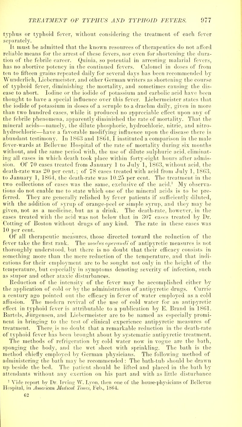 typhus or typhoid fever, without considering the treatment of each fever separately. It must be admitted that the known resources of therapeutics do not afford reliable means for the arrest of these fevers, nor even for shortening the dura- tion of the febrile career. Quinia, so potential in arresting malarial fevers, has no abortive potency in the continued fevers. Calomel in doses of from ten to fifteen grains repeated daily for several days has been recommended by Wunderlich, Liebermeister, and other German writers as shortening the course of typhoid fever, diminishing the mortality, and sometimes causing the dis- ease to abort. Iodine or the iodide of potassium and carbolic acid have been thought to have a special influence over this fever. Liebermeister states that the iodide of potassium in doses of a scruple to a drachm daily, given in more than two hundred cases, while it produced no appreciable effect upon any of the febrile phenomena, apparently diminished the rate of mortality. That the mineral acids—namely, the dilute phosphoric, hydrochloric, nitric, and nitro- hydrochloric—have a favorable modifying influence upon the disease there is abundant testimony. In 18G3 and 18G4,1 instituted a comparison in the male fever-wards at Bellevue Hospital of the rate of mortality during six months without, and the same period with, the use of dilute sulphuric acid, eliminat- ing all cases in which death took place within forty-eight hours after admis- sion. Of 70 cases treated from January 1 to July 1, 1863, without acid, the death-rate was 20 per cent.; of 78 cases treated with acid from July 1, 1803, to January 1, 1804, the death-rate was 10.25 per cent. The treatment in the two collections of cases was the same, exclusive of the acid.1 My observa.- tions do not enable me to state which one of the mineral acids is to be pre- ferred. They are generally relished by fever patients if sufficiently diluted, with the addition of syrup of orange-peel or simple syrup, and they may be given, not as a medicine, but as a drink. The death-rate, however, in the cases treated with the acid was not below that in 307 cases treated by Dr. Cotting of Boston without drugs of any kind. The rate in these cases was 10 per cent. Of all therapeutic measures, those directed toward the reduction of the fever take the first rank. The modus operandi of antipyretic measures is not thoroughly understood, but there is no doubt that their efficacy consists in something more than the mere reduction of the temperature, and that indi- cations for their employment are to be sought not only in the height of the temperature, but especially in symptoms denoting severity of infection, such as stupor and other ataxic disturbances. Reduction of the intensity of the fever may be accomplished either by the application of cold or by the administration of antipyretic drugs. Currie a century ago pointed out the efficacy in fever of water employed as a cold affusion. The modern revival of the use of cold water for an antipyretic effect in typhoid fever is attributable to a publication by E. Brand in 1801. Bartels, Jiirgensen, and Liebermeister are to be named as especially promi- nent in bringing to the test of clinical experience antipyretic measures of treatment. There is no doubt that a remarkable reduction in the death-rate of typhoid fever has been brought about by systematic antipyretic treatment. The methods of refrigeration by cold water now in vogue are the bath, sponging the body, and the wet sheet with sprinkling. The bath is the method chiefly employed by German physicians. The following method of administering the bath may be recommended : The bath-tub should be drawn up beside the bed. The patient should be lifted and placed in the bath by attendants without any exertion on his part and with as little disturbance ! Vide report by Dr. Irvine; W. Lyon, then one of the house-physicians of Bellevue Hospital, in American Medical Times, Feb., 1864. 62