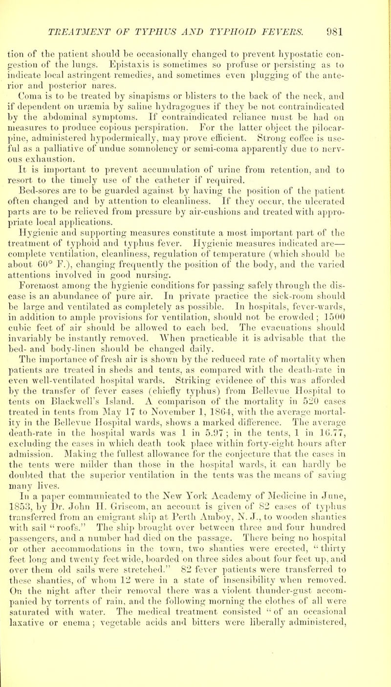 tion of the patient should be occasionally changed to prevent hypostatic con- gestion of the lungs. Epistaxis is sometimes so profuse or persisting as to indicate local astringent remedies, and sometimes even plugging of the ante- rior and posterior nares. Coma is to be treated by sinapisms or blisters to the back of the neck, and if dependent on uraemia by saline hydragogues if they be not contraindicated by the abdominal symptoms. If contraindicated reliance must be had on measures to produce copious perspiration. For the latter object the pilocar- pine, administered hypodermically, may prove efficient. Strong coffee is use- ful as a palliative of undue somnolency or semi-coma apparently due to nerv- ous exhaustion. It is important to prevent accumulation of urine from retention, and to resort to the timely use of the catheter if required. Bed-sores are to be guarded against by having the position of the patient often changed and by attention to cleanliness. If they occur, the ulcerated parts are to be relieved from pressure by air-cushions and treated with appro- priate local applications. Hygienic and supporting measures constitute a most important part of the treatment of typhoid and typhus fever. Hygienic measures indicated are— complete ventilation, cleanliness, regulation of temperature (which should be about 60° F.), changing frequently the position of the body, and the varied attentions involved in good nursing. Foremost among the hygienic conditions for passing safely through the dis- ease is an abundance of pure air. In private practice the sick-room should be large and ventilated as completely as possible. In hospitals, fever-wards, in addition to ample provisions for ventilation, should not be crowded ; 1500 cubic feet of air should be allowed to each bed. The evacuations should invariably be instantly removed. When practicable it is advisable that the bed- and body-linen should be changed daily. The importance of fresh air is shown by the reduced rate of mortality when patients are treated in sheds and tents, as compared with the death-rate in even well-ventilated hospital wards. Striking evidence of this was afforded by the transfer of fever cases (chiefly typhus) from Bellevue Hospital to tents on Blackwell's Island. A comparison of the mortality in 520 cases treated in tents from May 17 to November 1, 18G4, with the average mortal- ity in the Bellevue Hospital wards, shows a marked difference. The average death-rate in the hospital wards was 1 in 5.07 ; in the tents, 1 in 16.77, excluding the cases in which death took place within forty-eight hours after admission. Making the fullest allowance for the conjecture that the cases in the tents were milder than those in the hospital wards, it can hardly be doubted that the superior ventilation in the tents was the means of saving- many lives. In a paper communicated to the New York Academy of Medicine in June, 1S53, by Dr. John II. Griscom, an account is given of 82 cases of typhus transferred from an emigrant ship at Perth Amboy, N. J., to wooden shanties with sail roofs. The ship brought over between three and four hundred passengers, and a number had died on the passage. There being no hospital or other accommodations in the town, two shanties were erected,  thirty feet long and twenty feet wide, boarded on three sides about four feet up, and over them old sails were stretched. 82 fever patients were transferred to these shanties, of whom 12 were in a state of insensibility when removed. On the night after their removal there was a violent thunder-gust accom- panied by torrents of rain, and the following morning the clothes of all were saturated with water. The medical treatment consisted  of an occasional laxative or enema ; vegetable acids and bitters were liberally administered,