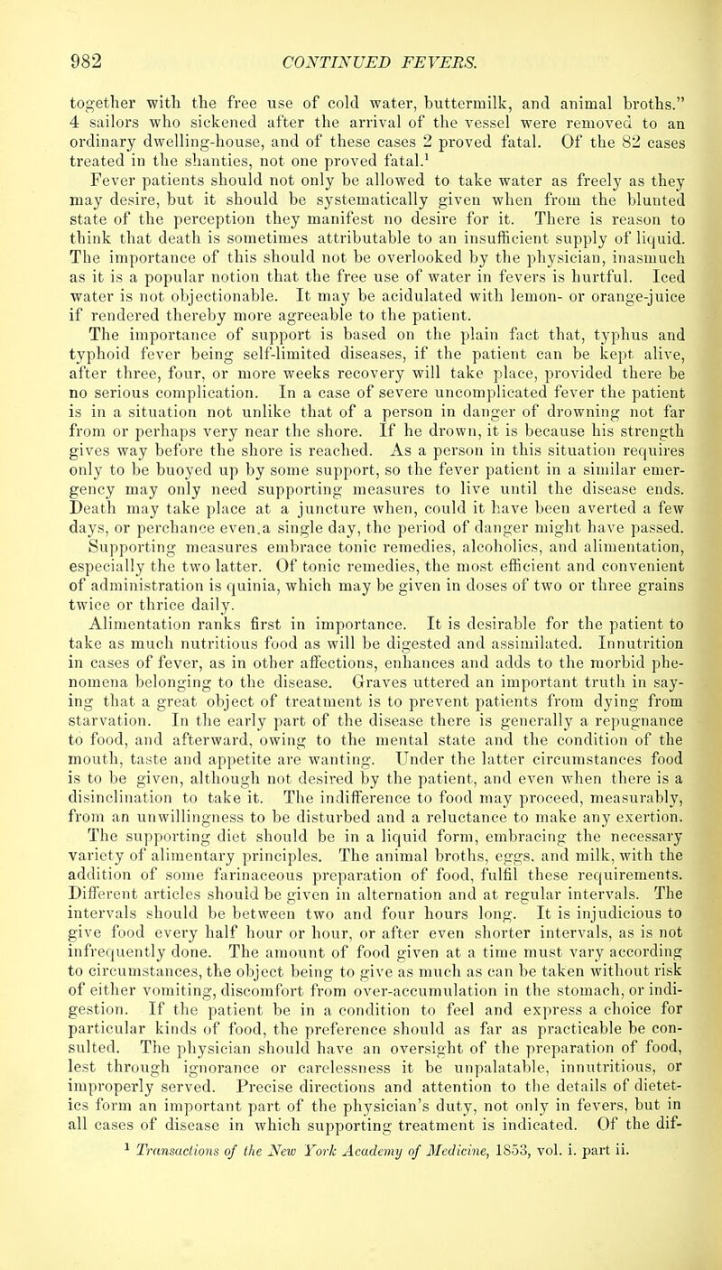 together with the free use of cold water, buttermilk, and animal broths. 4 sailors who sickened after the arrival of the vessel were removed to an ordinary dwelling-house, and of these cases 2 proved fatal. Of the 82 cases treated in the shanties, not one proved fatal.1 Fever patients should not only be allowed to take water as freely as they may desire, but it should be systematically given when from the blunted state of the perception they manifest no desire for it. There is reason to think that death is sometimes attributable to an insufficient supply of liquid. The importance of this should not be overlooked by the physician, inasmuch as it is a popular notion that the free use of water in fevers is hurtful. Iced water is not objectionable. It may be acidulated with lemon- or orange-juice if rendered thereby more agreeable to the patient. The importance of support is based on the plain fact that, typhus and typhoid fever being self-limited diseases, if the patient can be kept alive, after three, four, or more weeks recovery will take place, provided there be no serious complication. In a case of severe uncomplicated fever the patient is in a situation not unlike that of a person in danger of drowning not far from or perhaps very near the shore. If he drown, it is because his strength gives way before the shore is reached. As a person in this situation requires only to be buoyed up by some support, so the fever patient in a similar emer- gency may only need supporting measures to live until the disease ends. Death may take place at a juncture when, could it have been averted a few days, or perchance even.a single day, the period of danger might have passed. Supporting measures embrace tonic remedies, alcoholics, and alimentation, especially the two latter. Of tonic remedies, the most efficient and convenient of administration is quinia, which may be given in doses of two or three grains twice or thrice daily. Alimentation ranks first in importance. It is desirable for the patient to take as much nutritious food as will be digested and assimilated. Innutrition in cases of fever, as in other affections, enhances and adds to the morbid phe- nomena belonging to the disease. Graves uttered an important truth in say- ing that a great object of treatment is to prevent patients from dying from starvation. In the early part of the disease there is generally a repugnance to food, and afterward, owing to the mental state and the condition of the mouth, taste and appetite are wanting. Under the latter circumstances food is to be given, although not desired by the patient, and even when there is a disinclination to take it. The indifference to food may proceed, measurably, from an unwillingness to be disturbed and a reluctance to make any exertion. The supporting diet should be in a liquid form, embracing the necessary variety of alimentary principles. The animal broths, eggs, and milk, with the addition of some farinaceous preparation of food, fulfil these requirements. Different articles should be given in alternation and at regular intervals. The intervals should be between two and four hours long. It is injudicious to give food every half hour or hour, or after even shorter intervals, as is not infrequently done. The amount of food given at a time must vary according to circumstances, the object being to give as much as can be taken without risk of either vomiting, discomfort from over-accumulation in the stomach, or indi- gestion. If the patient be in a condition to feel and express a choice for particular kinds of food, the preference should as far as practicable be con- sulted. The physician should have an oversight of the preparation of food, lest through ignorance or carelessness it be unpalatable, innutritious, or improperly served. Precise directions and attention to the details of dietet- ics form an important part of the physician's duty, not only in fevers, but in all cases of disease in which supporting treatment is indicated. Of the dif- 1 Transactions of the New York Academy of Medicine, 1S53, vol. i. part ii.