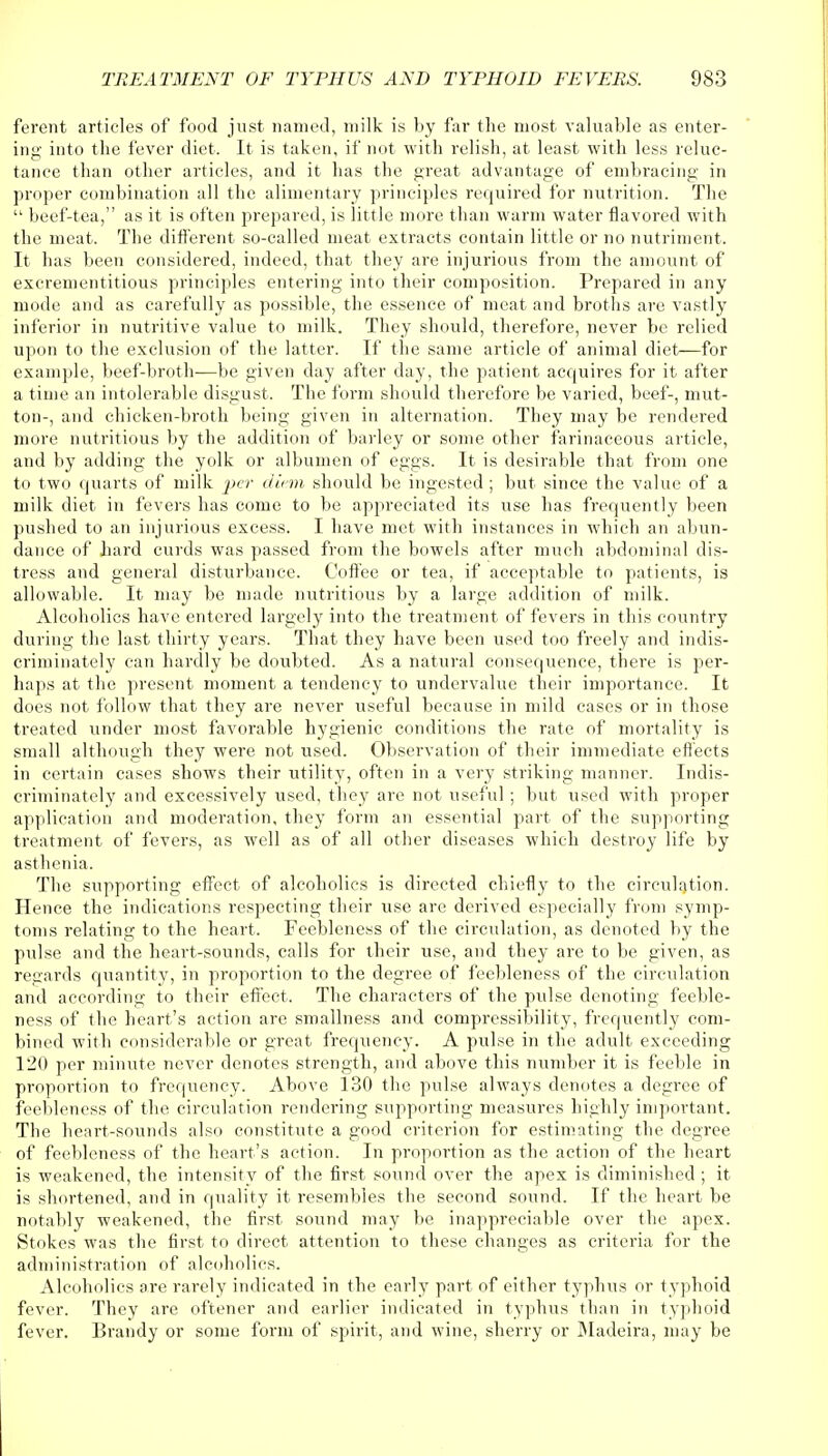 ferent articles of food just named, milk is by far the most valuable as enter- ing into the fever diet. It is taken, if not with relish, at least with less reluc- tance than other articles, and it has the great advantage of embracing in proper combination all the alimentary principles required for nutrition. The  beef-tea, as it is often prepared, is little more than warm water flavored with the meat. The different so-called meat extracts contain little or no nutriment. It has been considered, indeed, that they are injurious from the amount of excrementitious principles entering into their composition. Prepared in any mode and as carefully as possible, the essence of meat and broths are vastly inferior in nutritive value to milk. They should, therefore, never be relied upon to the exclusion of the latter. If the same article of animal diet—for example, beef-broth—be given day after day, the patient acquires for it after a time an intolerable disgust. The form should therefore be varied, beef-, mut- ton-, and chicken-broth being given in alternation. Tbey may be rendered more nutritious by the addition of barley or some other farinaceous article, and by adding the yolk or albumen of eggs. It is desirable that from one to two quarts of milk per diem should be ingested; but since the value of a milk diet in fevers has come to be appreciated its use has frequently been pushed to an injurious excess. I have met with instances in which an abun- dance of hard curds was passed from the bowels after much abdominal dis- tress and general disturbance. Coffee or tea, if acceptable to patients, is allowable. It may be made nutritious by a large addition of milk. Alcoholics have entered largely into the treatment of fevers in this country during the last thirty years. That they have been used too freely and indis- criminately can hardly be doubted. As a natural consequence, there is per- haps at the present moment a tendency to undervalue their importance. It does not follow that they are never useful because in mild cases or in those treated under most favorable hygienic conditions the rate of mortality is small although they were not used. Observation of their immediate effects in certain cases shows their utility, often in a very striking manner. Indis- criminately and excessively used, they are not useful; but used with proper application and moderation, they form an essential part of the supporting treatment of fevers, as well as of all other diseases which destroy life by asthenia. The supporting effect of alcoholics is directed chiefly to the circulation. Hence the indications respecting their use are derived especially from symp- toms relating to the heart. Feebleness of the circulation, as denoted by the pulse and the heart-sounds, calls for their use, and they are to be given, as regards quantity, in proportion to the degree of feebleness of the circulation and according to their effect. The characters of the pulse denoting feeble- ness of the heart's action are smallness and compressibility, frequently com- bined with considerable or great frequency. A pulse in the adult exceeding 120 per minute never denotes strength, and above this number it is feeble in proportion to frequency. Above 130 the pulse always denotes a degree of feebleness of the circulation rendering supporting measures highly important. The heart-sounds also constitute a good criterion for estimating the degree of feebleness of the heart's action. In proportion as the action of the heart is weakened, the intensity of the first sound over the apex is diminished ; it is shortened, and in quality it resembles the second sound. If the heart be notably weakened, the first sound may be inappreciable over the apex. Stokes was the first to direct attention to these changes as criteria for the administration of alcoholics. Alcoholics are rarely indicated in the early part of either typhus or typhoid fever. They are oftener and earlier indicated in typhus than in typhoid fever. Brandy or some form of spirit, and wine, sherry or Madeira, may be