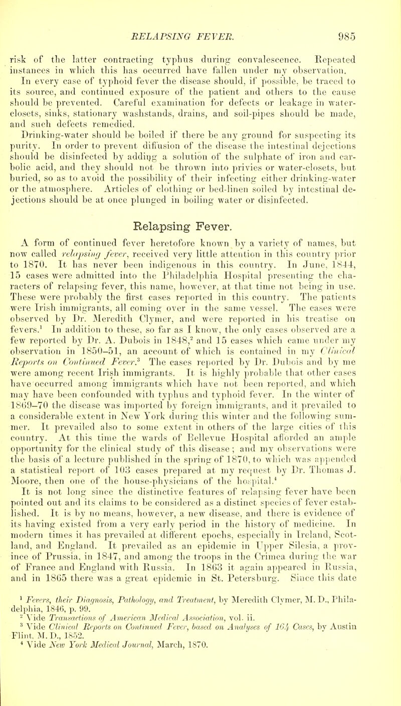 risk of the latter contracting typhus during convalescence. Repeated instances in which this has occurred have fallen under my observation. In every case of typhoid fever the disease should, if possible, be traced to its source, and continued exposure of the patient and others to the cause should be prevented. Careful examination for defects or leakage in water- closets, sinks, stationary wash-stands, drains, and soil-pipes should be made, and such defects remedied. Drinking-water should be boiled if there be any ground for suspecting its purity. In order to prevent diffusion of the disease the intestinal dejections should be disinfected by adding a solution of the sulphate of iron and car- bolic acid, and they should not. be thrown into privies or water-closets, but buried, so as to avoid the possibility of their infecting either drinking-water or the atmosphere. Articles of clothing or bed-linen soiled by intestinal de- jections should be at once plunged in boiling water or disinfected. Relapsing Fever. A form of continued fever heretofore known by a variety of names, but now called relapsing fever, received very little attention in this country prior to 1870. It has never been indigenous in this country. In June, 1844, 15 cases were admitted into the Philadelphia Hospital presenting the cha- racters of relapsing fever, this name, however, at that time not being in use. These were probably the first cases reported in this country. The patients were Irish immigrants, all coming over in the same vessel. The cases were observed by Dr. Meredith Clymer, and were reported in his treatise on fevers.1 In addition to these, so for as I know, the only cases observed are a few reported by Dr. A. Dubois in 1848,2 and 15 cases which came under my observation in 1850-51, an account of which is contained in my Clinical Reports on Continued Fever.3 The cases reported by Dr. Dubois and by me were among recent Irish immigrants. It is highly probable that other cases have occurred among immigrants which have not been reported, and which may have been confounded with typhus and typhoid fever. In the winter of 1869—70 the disease was imported by foreign immigrants, and it prevailed to a considerable extent in New York during this winter and the following sum- mer. It prevailed also to some extent in others of the large cities of this country. At this time the wards of Bellevue Hospital afforded an ample opportunity for the clinical study of this disease; and my observations were the basis of a lecture published in the spring of 1870, to which was appended a statistical report of 103 cases prepared at my request by Dr. Thomas J. Moore, then one of the house-physicians of the hospital.4 It is not long since the distinctive features of relapsing fever have been pointed out and its claims to be considered as a distinct species of fever estab- lished. It is by no means, however, a new disease, and there is evidence of its having existed from a very early period in the history of medicine. In modern times it has prevailed at different epochs, especially in Ireland, Scot- land, and England. It prevailed as an epidemic in Upper Silesia, a prov- ince of Prussia, in 1847, and among the troops in the Crimea during the war of France and England with Russia. In 1863 it again appeared in Russia, and in 18G5 there was a great epidemic in St. Petersburg. Since this date 1 Fevers, their Diagnosis, Pathology, and Treatment, by Meredith Clymer, M. D., Phila- delphia, 1846, p. 99.' 2 Vide Transactions of American Medical Association, vol. ii. 3 Vide Clinical Reports on Continued Fever, based on Analyses of 16Jf Cases, by Austin Flint, M. D., 1852. 4 Vide New York Medical Journal, March, 1870.