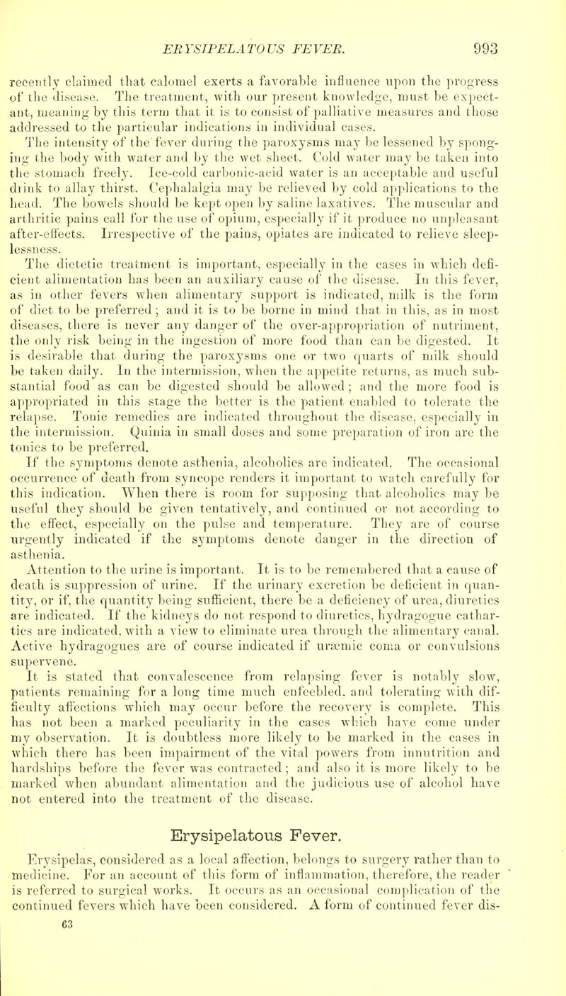 recently claimed that calomel exerts a favorable influence upon the progress of the disease. The treatment, with our present knowledge, must be expect- ant, meaning by this term that it is to consist of palliative measures and those addressed to the particular indications in individual cases. The intensity of the fever during the paroxysms may be lessened by spong- ing the body with water and by the wet sheet. Cold water may be taken into the stomach freely. Ice-cold carbonic-acid water is an acceptable and useful drink to allay thirst. Cephalalgia may be relieved by cold applications to the head. The bowels should be kept open by saline laxatives. The muscular and arthritic pains call for the use of opium, especially if it produce no unpleasant after-effects. Irrespective of the pains, opiates are indicated to relieve sleep- lessness. The dietetic treatment is important, especially in the cases in which defi- cient alimentation has been an auxiliary cause of the disease. In this fever, as in other fevers when alimentary support is indicated, milk is the form of diet to be preferred ; and it is to be borne in mind that in this, as in most diseases, there is never any danger of the over-appropriation of nutriment, the only risk being in the ingestion of more food than can be digested. It is desirable that during the paroxysms one or two quarts of milk should be taken daily. In the intermission, when the appetite returns, as much sub- stantial food as can be digested should be allowed ; and the more food is appropriated in this stage the better is the patient enabled to tolerate the relapse. Tonic remedies are indicated throughout the disease, especially in the intermission. Quinia in small doses and some preparation of iron are the tonics to be preferred. If the symptoms denote asthenia, alcoholics are indicated. The occasional occurrence of death from syncope renders it important to watch carefully for this indication. When there is room for supposing that alcoholics may be useful they should be given tentatively, and continued or not according to the effect, especially on the pulse and temperature. They are of course urgently indicated if the symptoms denote danger in the direction of asthenia. Attention to the urine is important. It is to be remembered that a cause of death is suppression of urine. If the urinary excretion be deficient in quan- tity, or if, the quantity being sufficient, there be a deficiency of urea, diuretics are indicated. If the kidneys do not respond to diuretics, hydragogue cathar- tics are indicated, with a view to eliminate urea through the alimentary canal. Active hydragogues are of course indicated if ursemic coma or convulsions supervene. It is stated that convalescence from relapsing fever is notably slow, patients remaining for a long time much enfeebled, and tolerating with dif- ficulty affections which may occur before the recovery is complete. This has not been a marked peculiarity in the cases which have come under my observation. It is doubtless more likely to be marked in the cases in which there has been impairment of the vital powers from innutrition and hardships before the fever was contracted; and also it is more likely to be marked when abundant alimentation and the judicious use of alcohol have not entered into the treatment of the disease. Erysipelatous Fever. Erysipelas, considered as a local affection, belongs to surgery rather than to medicine. For an account of this form of inflammation, therefore, the reader is referred to surgical works. It occurs as an occasional complication of the continued fevers which have been considered. A form of continued fever dis- 63